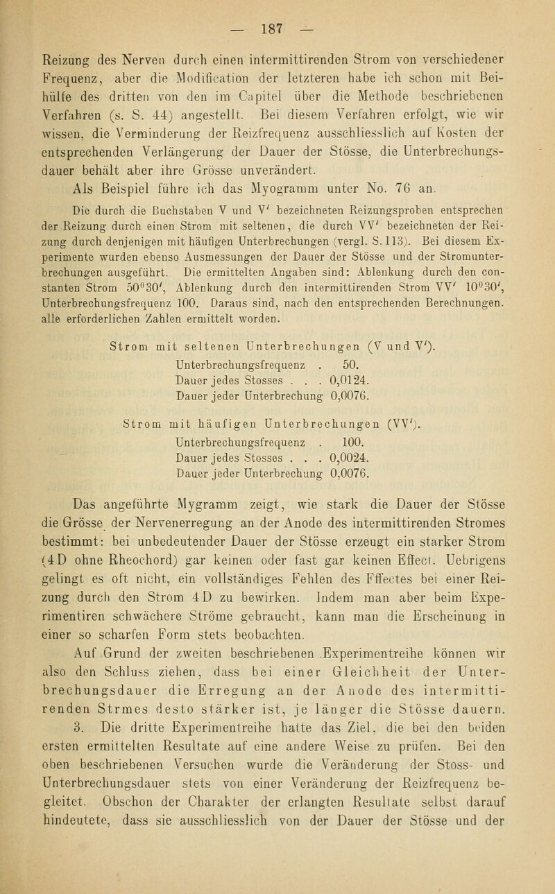 Reizung des Nerven durch einen intermittirenden Strom von verschiedener Frequenz, aber die Modifikation der letzteren habe ich schon mit Bei- hülfe des dritten von den im Capitel über die Methode beschriebenen Verfahren (s. S. 44) angestellt. Bei diesem Verfahren erfolgt, wie wir wissen, die Verminderung der Reizfrequenz ausschliesslich auf Kosten der entsprechenden Verlängerung der Dauer der Stösse, die Unterbrechungs- dauer behält aber ihre Grösse unverändert. Als Beispiel führe ich das Myogramm unter No. 76 an. Die durch die Buchstaben V und V bezeichneten Reizungsproben entsprechen der Reizung durch einen Strom mit seltenen, die durch VV bezeichneten der Rei- zung durch denjenigen mit häufigen Unterbrechungen (vergl. S. 113). Bei diesem Ex- perimente wurden ebenso Ausmessungen der Dauer der Stösse und der Stromunter- brechungen ausgeführt. Die ermittelten Angaben sind: Ablenkung durch den con- stanten Strom 50°30', Ablenkung durch den intermittirenden Strom VV 10°30', Unterbrechungsfrequenz 100. Daraus sind, nach den entsprechenden Berechnungen, alle erforderlichen Zahlen ermittelt worden. Strom mit seltenen Unterbrechungen (V und V). Unterbrechungsfrequenz . 50. Dauer jedes Stosses . . . 0,0124. Dauer jeder Unterbrechung 0,0076. Strom mit häufigen Unterbrechungen (VV). Unterbrechungsfrequenz . 100. Dauer jedes Stosses . . . 0,0024. Dauer jeder Unterbrechung 0,0076. Das angeführte Mygramm zeigt, wie stark die Dauer der Stösse die Grösse der Nervenerregung an der Anode des intermittirenden Stromes bestimmt: bei unbedeutender Dauer der Stösse erzeugt ein starker Strom (4D ohne Rheochord) gar keinen oder fast gar keinen Effect. Uebrigens gelingt es oft nicht, ein vollständiges Fehlen des Fffectes bei einer Rei- zung durch den Strom 4D zu bewirken. Indem man aber beim Expe- rimentiren schwächere Ströme gebraucht, kann man die Erscheinung in einer so scharfen Form stets beobachten. Auf Grund der zweiten beschriebenen .Experimentreihe können wir also den Schluss ziehen, dass bei einer Gleichheit der Unter- brechungsdauer die Erregung an der Anode des intermitti- renden Strmes desto stärker ist, je länger die Stösse dauern. 3. Die dritte Experimentreihe hatte das Ziel, die bei den beiden ersten ermittelten Resultate auf eine andere Weise zu prüfen. Bei den oben beschriebenen Versuchen wurde die Veränderung der Stoss- und Unterbrechungsdauer stets von einer Veränderung der Reizfrequenz be- gleitet. Obschon der Charakter der erlangten Resultate selbst darauf hindeutete, dass sie ausschliesslich von der Dauer der Stösse und der