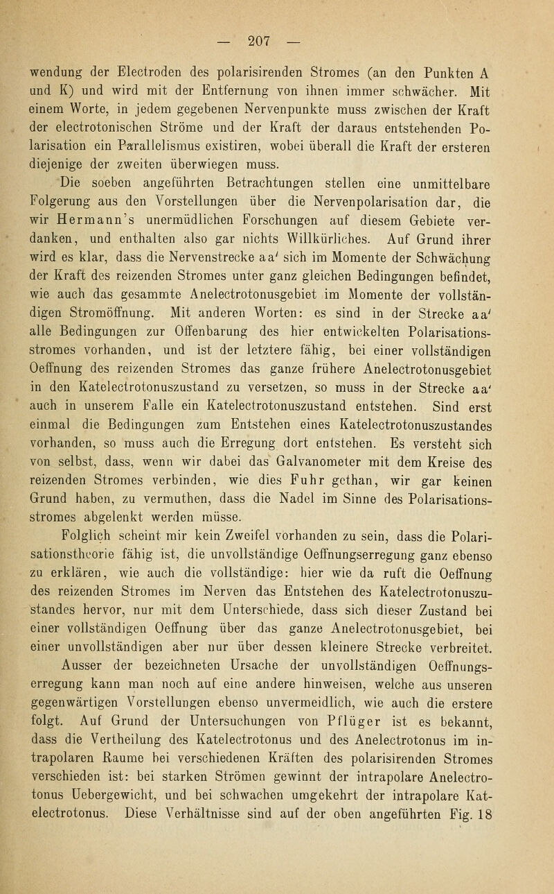 wendung der Electroden des polarisirenden Stromes (an den Punkten A und K) und wird mit der Entfernung von ihnen immer schwächer. Mit einem Worte, in jedem gegebenen Nervenpunkte muss zwischen der Kraft der electrotonischen Ströme und der Kraft der daraus entstehenden Po- larisation ein Parallelismus existiren, wobei überall die Kraft der ersteren diejenige der zweiten überwiegen muss. Die soeben angeführten Betrachtungen stellen eine unmittelbare Folgerung aus den Vorstellungen über die Nervenpolarisation dar, die wir Hermann's unermüdlichen Forschungen auf diesem Gebiete ver- danken, und enthalten also gar nichts Willkürliches. Auf Grund ihrer wird es klar, dass die Nervenstrecke aa' sich im Momente der Schwächung der Kraft des reizenden Stromes unter ganz gleichen Bedingungen befindet, wie auch das gesammte Anelectrotonusgebiet im Momente der vollstän- digen Stromöffnung. Mit anderen Worten: es sind in der Strecke aa' alle Bedingungen zur Offenbarung des hier entwickelten Polarisations- stromes vorhanden, und ist der letztere fähig, bei einer vollständigen Oeffnung des reizenden Stromes das ganze frühere Anelectrotonusgebiet in den Katelectrotonuszustand zu versetzen, so muss in der Strecke aa' auch in unserem Falle ein Katelectrotonuszustand entstehen. Sind erst einmal die Bedingungen zum Entstehen eines Katelectrotonuszustandes vorhanden, so muss auch die Erregung dort entstehen. Es versteht sich von selbst, dass, wenn wir dabei das Galvanometer mit dem Kreise des reizenden Stromes verbinden, wie dies Fuhr gethan, wir gar keinen Grund haben, zu vermuthen, dass die Nadel im Sinne des Polarisations- stromes abgelenkt werden müsse. Folglich scheint mir kein Zweifel vorhanden zu sein, dass die Polari- sationsthcorie fähig ist, die unvollständige Oeffnungserregung ganz ebenso zu erklären, wie auch die vollständige: hier wie da ruft die Oeffnung des reizenden Stromes im Nerven das Entstehen des Katelectrotonuszu- standes hervor, nur mit dem Unterschiede, dass sich dieser Zustand bei einer vollständigen Oeffnung über das ganze Anelectrotonusgebiet, bei einer unvollständigen aber nur über dessen kleinere Strecke verbreitet. Ausser der bezeichneten Ursache der unvollständigen Oeffnungs- erregung kann man noch auf eine andere hinweisen, welche aus unseren gegenwärtigen Vorstellungen ebenso unvermeidlich, wie auch die erstere folgt. Auf Grund der Untersuchungen von Pflüger ist es bekannt, dass die Vertheilung des Katelectrotonus und des Anelectrotonus im in- trapolaren Räume bei verschiedenen Kräften des polarisirenden Stromes verschieden ist: bei starken Strömen gewinnt der intrapolare Anelectro- tonus Uebergewicht, und bei schwachen umgekehrt der intrapolare Kat- electrotonus. Diese Verhältnisse sind auf der oben angeführten Fig. 18
