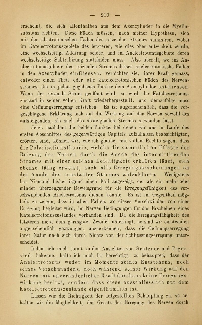 erscheint, die sich allenthalben aus dem Axencylinder in die Myelin- substanz richten. Diese Fäden müssen, nach meiner Hypothese, sich mit den electrotonischen Fäden des reizenden Stromes summiren, wobei im Katelectrotonusgebiete des letzteren, wie dies oben entwickelt wurde, eine wechselseitige Addirung beider, und im Anelectrotonusgebiete deren wechselseitige Subtrahirung stattfinden muss. Also überall, wo im An- electrotonusgebiete des reizenden Stromes dessen anelectrotonische Fäden in den Axencylinder einfliessen, vernichten sie, ihrer Kraft gemäss, entweder einen Theil oder alle katelectrotonischen Fäden des Nerven- stromes, die in jedem gegebenen Punkte dem Axencylinder entfliessen. Wenn der reizende Strom geöffnet wird, so wird der Katelectrotonus- zustand in seiner vollen Kraft wiederhergestellt, und demzufolge muss eine Oeffnungserregung entstehen. Es ist augenscheinlich, dass die vor- geschlagene Erklärung sich auf die Wirkung auf den Nerven sowohl des aufsteigenden, als auch des absteigenden Stromes anwenden lässt. Jetzt, nachdem die beiden Punkte, bei denen wir uns im Laufe des ersten Abschnittes des gegenwärtigen Capitels aufzuhalten beabsichtigten, erörtert sind, können wir, wie ich glaube, mit vollem Rechte sagen, dass die Polarisationstheorie, welche die sämmtlichen Effecte der Reizung des Nerven durch die Anode des intermittirenden Stromes mit einer solchen Leichtigkeit erklären lässt, sich ebenso fähig erweist, auch alle Erregungserscheinungen an der Anode des constanten Stromes aufzuklären. Wenigstens hat Niemand bisher irgend einen Fall angezeigt, der als ein mehr oder minder überzeugender Beweisgrund für die Erregungsfähigkeit des ver- schwindenden Anelectrotonus dienen könnte. Es ist im Gegentheil mög- lich, zu zeigen, dass in allen Fällen, wo dieses Verschwinden von einer Erregung begleitet wird, im Nerven Bedingungen für das Erscheinen eines Katelectrotonuszustandes vorhanden sind. Da die Erregungsfähigkeit des letzteren nicht dem geringsten Zweifel unterliegt, so sind wir einstweilen augenscheinlich gezwungen, anzuerkennen, dass die Oeffnungserregung ihrer Natur nach sich durch Nichts von der Schliessungserregung unter- scheidet. Indem ich mich somit zu den Ansichten von Grützner und Tiger- stedt bekenne, halte ich mich für berechtigt, zu behaupten, dass der Anelectrotonus weder im Momente seines Entstehens, noch seines Verschwindens, noch während seiner Wirkung auf den Nerven mit unveränderlicher Kraft durchaus keine Erregungs- wirkung besitzt, sondern dass diese ausschliesslich nur dem Katelectrotonuszustande eigenthümlich ist. Lassen wir die Richtigkeit der aufgestellten Behauptung zu, so er- halten wir die Möglichkeit, das Gesetz der Erregung des Nerven durch