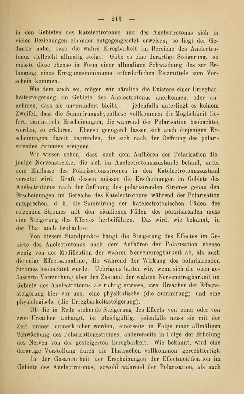 in den Gebieten des Katelectrotonus und des Anelectrotonus sich in vielen Beziehungen einander entgegengesetzt erweisen, so liegt der Ge- danke nahe, dass die wahre Erregbarkeit im Bereiche des Anelectro- tonus vielleicht allmälig steigt. Gäbe es eine derartige Steigerung, so müsste diese ebenso in Form einer allmäligen Schwächung des zur Er- langung eines Erregungsminimums erforderlichen Reizmittels zum Vor- schein kommen. Wie dem auch sei, mögen wir nämlich die Existenz einer Erregbar- keitssteigerung im Gebiete des Anelectrotonus anerkennen, oder an- nehmen, dass sie unverändert bleibt, — jedenfalls unterliegt es keinem Zweifel, dass die Summirungshypothese vollkommen die Möglichkeit lie- fert, sämmtliche Erscheinungen, die während der Polarisation beobachtet werden, zu erklären. Ebenso genügend lassen sich auch diejenigen Er- scheinungen damit begründen, die sich nach der Oeffnung des polari- sirenden Stromes ereignen. Wir wissen schon, dass nach dem Aufhören der Polarisation die- jenige Nervenstrecke, die sich im Anelectrotonuszustande befand, unter dem Einflüsse des Polarisationsstromes in den Katelectrotonuszustand versetzt wird. Kraft dessen müssen die Erscheinungen im Gebiete des Anelectrotonus nach der Oeffnung des polarisirenden Stromes genau den Erscheinungen im Bereiche des Katelectrotonus während der Polarisation entsprechen, d. h. die Summirung der katelectrotonischen Fäden des reizenden Stromes mit den nämlichen Fäden des polarisirenden muss eine Steigerung des Effectes herbeiführen. Das wird, wie bekannt, in der That auch beobachtet. Von diesem Standpunkte hängt die Steigerung des Effectes im Ge- biete des Anelectrotonus nach dem Aufhören der Polarisation ebenso wenig von der Modification der wahren Nervenerregbarkeit ab, als auch diejenige Effectsabnahme, die während der Wirkung des polarisirenden Stromes beobachtet wurde. Uebrigens hätten wir, wenn sich die oben ge- äusserte Vermuthung über den Zustand der wahren Nervenerregbarkeit im Gebiete des Anelectrotonus als richtig erwiese, zwei Ursachen der Effects- steigerung hier vor uns, eine physikalische (die Summirung) und eine physiologische (die Erregbarkeitssteigerung). Ob die in Rede stehende Steigerung des Effects von einer oder von zwei Ursachen abhängt, ist gleichgültig, jedenfalls muss sie mit der Zeit immer unmerklicher werden, einerseits in Folge einer allmäligen Schwächung des Polarisationsstromes, andererseits in Folge der Erholung des Nerven von der gesteigerten Erregbarkeit. Wie bekannt, wird eine derartige Vorstellung durch die Thatsachen vollkommen gerechtfertigt. In der Gesammtheit der Erscheinungen der Effectmodification im Gebiete des Anelectrotonus, sowohl während der Polarisation, als auch