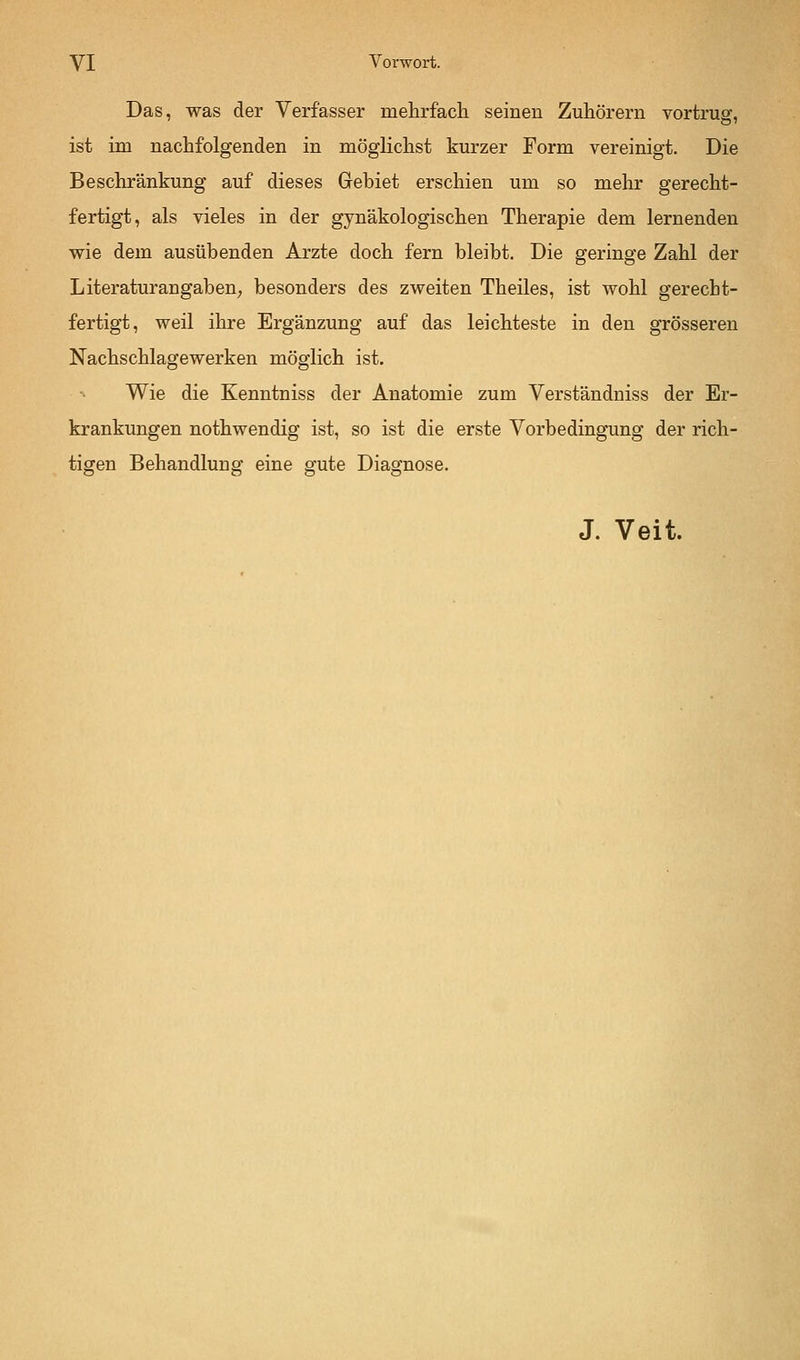 Das, was der Verfasser mehrfach seinen Zuhörern vortrug, ist im nachfolgenden in möglichst kurzer Form vereinigt. Die Beschränkung auf dieses Gebiet erschien um so mehr gerecht- fertigt, als vieles in der gynäkologischen Therapie dem lernenden wie dem ausübenden Arzte doch fern bleibt. Die geringe Zahl der Literaturangaben; besonders des zweiten Theiles, ist wohl gerecht- fertigt, weil ihre Ergänzung auf das leichteste in den grösseren Nachschlagewerken möglich ist. Wie die Kenntniss der Anatomie zum Verständniss der Er- krankungen nothwendig ist, so ist die erste Vorbedingung der rich- tigen Behandlung eine gute Diagnose. J. Veit.