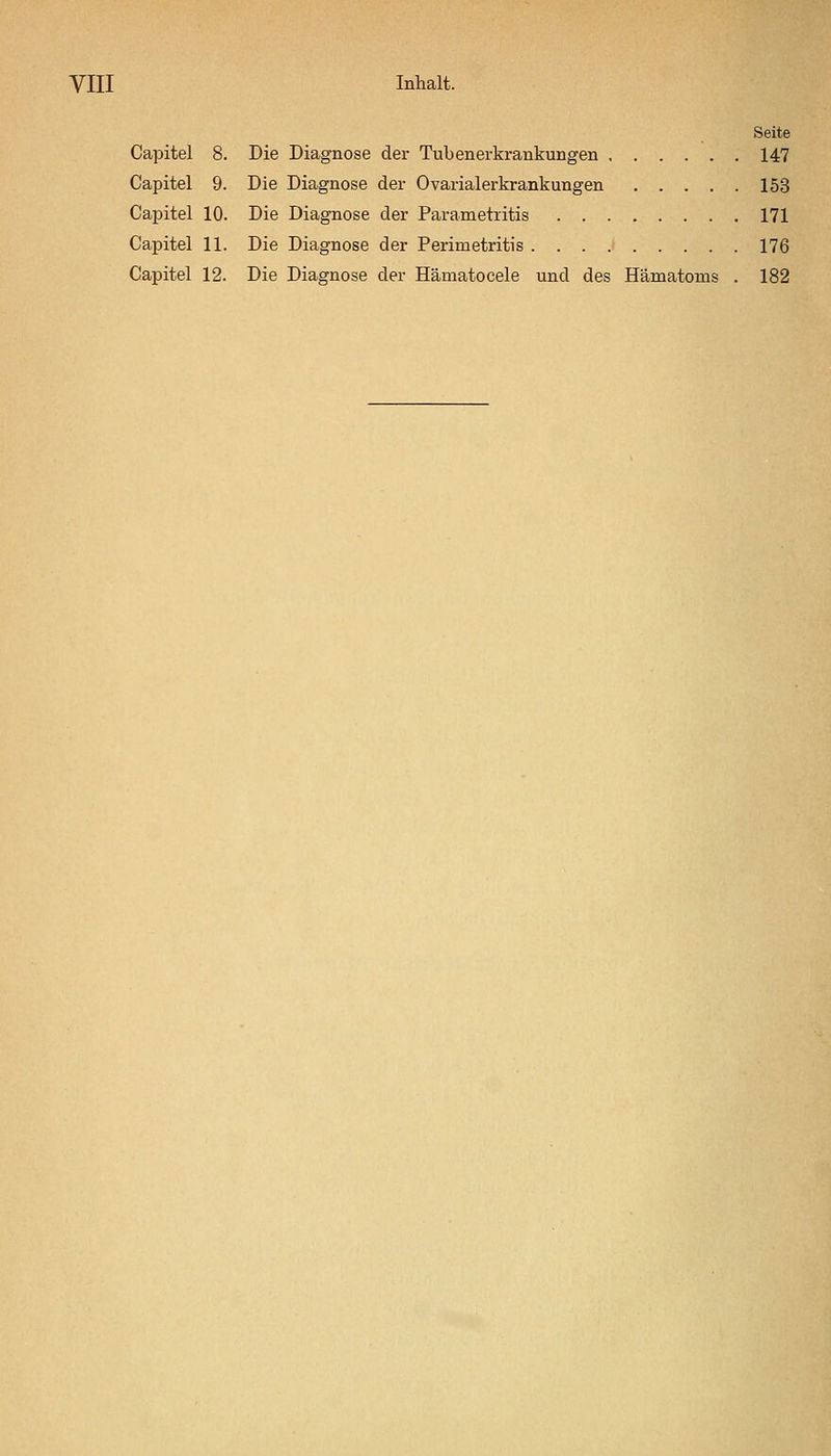 Seite Capitel 8. Die Diagnose der Tubenerkrankungen 147 Capitel 9. Die Diagnose der Ovarialerkrankungen 153 Capitel 10. Die Diagnose der Parametritis 171 Capitel 11. Die Diagnose der Perimetritis . . . .■ 176 Capitel 12. Die Diagnose der Hämatocele und des Hämatoms . 182