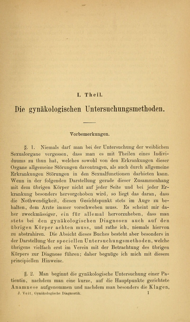 Die gynäkologisclien Untersiiclmiigsniethoden. Vorbemerkungen. §. 1. Niemals darf man bei der Untersuchung der weiblichen Sexualorgane vergessen, dass man es mit Theilen eines Indivi- duums zu thun bat, welches sowohl von den Erkrankungen dieser Organe allgemeine Störungen davontragen, als auch durch allgemeine Erkrankungen Störungen in den Sexualfunctionen darbieten kann. Wenn in der folgenden Darstellung gerade dieser Zusammenhang mit dem übrigen Körper nicht auf jeder Seite und bei jeder Er- krankung besonders hervorgehoben wird, so liegt das daran, dass die Nothwendigkeit, diesen Gesichtspunkt stets im Auge zu be- halten, dem Arzte immer vorschweben muss. Es scheint mir da- her zweckmässiger, ein für allemal hervorzuheben, dass man stets bei den gynäkologischen Diagnosen auch auf den übrigen Körper achten muss, und rathe ich, niemals hiervon zu abstrahiren. Die Absicht dieses Buches besteht aber besonders in der Darstellung'der speciellen Untersuchungsmethoden, welche übrigens vielfach erst im Verein mit der Betrachtung des übrigen Körpers zur Diagnose führen; daher begnüge ich mich mit diesem principiellen Hinweise. §. 2, Man beginnt die gynäkologische Untersuchung einer Pa- tientin, nachdem man eine kurze, auf die Hauptpunkte gerichtete Anamnese aufgenommen und nachdem man besonders die Klagen, J. Veit, Gynäkolof^sclift Diagnostik. 1