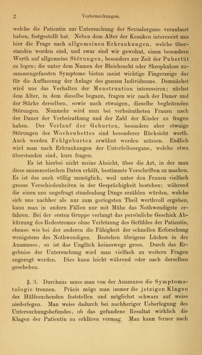 welche die Patientin zur Untersuchung der Sexualorgane veranlasst haben, festgestellt hat. Neben dem Alter der Kranken interessirt uns hier die Frage nach allgemeinen Erkrankungen, welche über- standen worden sind, und zwar sind wir gewohnt, einen besondern Werth auf allgemeine Störungen, besonders zur Zeit der Pubertät zu legen; die unter dem Namen der Bleichsucht oder Skrophulose zu- sammengefassten Symptome bieten meist wichtige Fingerzeige dar für die Auffassung der Anlage des ganzen Individuums. Demnächst wird uns das Verhalten der Menstruation interessirea; nächst dem Alter, in dem dieselbe begann, fragen wir nach der Dauer und der Stärke derselben, sowie nach etwaigen, dieselbe begleitenden Störungen. Nunmehr wird man bei verheiratheten Frauen nach der Dauer der Verheirathung und der Zahl der Kinder zu fragen haben. Der Verlauf der Geburten, besonders aber etwaige Störungen des Wochenbettes sind besonderer Rücksicht werth. Auch werden Fehlgeburten erwähnt werden müssen. Endlich wird man nach Erkrankungen der Unterleibsorgane, welche etwa überstanden sind, kurz fragen. Es ist hierbei nicht meine Absicht, über die Art, in der man diese anamnestischen Daten erhält, bestimmte Vorschriften zu machen. Es ist das auch völlig unmöglich, weil unter den Frauen vielfach grosse Verschiedenheiten in der Gesprächigkeit bestehen; während die einen uns ungefragt stundenlang Dinge erzählen würden, welche sich uns nachher als nur zum geringsten Theil werthvoll ergeben, kann man in andern Fällen nur mit Mühe das Nothwendigste er- fahren. Bei der ersten Gruppe verlangt das persönliche Geschick Ab- kürzung des Redestromes ohne Verletzung des Gefühles der Patientin, ebenso wie bei der anderen die Fähigkeit der schnellen Erforschung wenigstens des Nothwendigen. Bestehen übrigens Lücken in der Anamnese, so ist das Unglück keineswegs gross. Durch das Er- gebniss der Untersuchung wird man vielfach zu weitern Fragen angeregt werden. Dies kann leicht während oder nach derselben geschehen. §. 3. Durchaus muss man von der Anamnese die Symptoma- tologie trennen. Präcis möge man immer die jetzigen Klagen der Hülfesuchenden feststellen und möglichst schwarz auf weiss niederlegen. Man weiss dadurch bei nachheriger Ueberlegung des Untersuchungsbefundes, ob das gefundene Resultat wirklich die Klagen der Patientin zu erklären vermag. Man kann ferner nach
