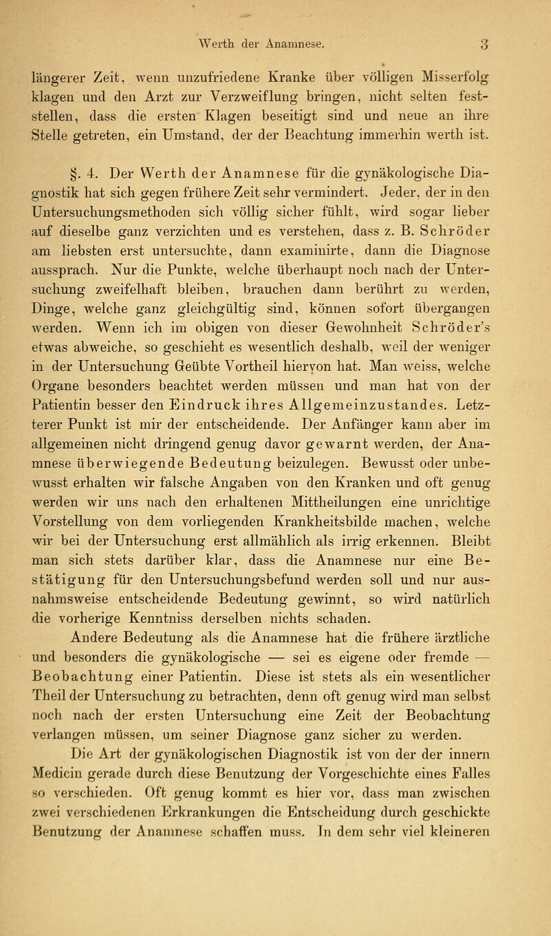 längerer Zeit, wenn unzufriedene Kranke über völligen Misserfolg klagen und den Arzt zur Verzweiflung bringen, nicht selten fest- stellen, dass die ersten Klagen beseitigt sind und neue an ihre Stelle getreten, ein Umstand, der der Beachtung immerhin werth ist. §.4. Der Werth der Anamnese für die gynäkologische Dia- gnostik hat sich gegen frühere Zeit sehr vermindert. Jeder, der in den Untersuchungsmethoden sich völlig sicher fühlt, wird sogar lieber auf dieselbe ganz verzichten und es verstehen, dass z. B. Schröder am liebsten erst untersuchte, dann examinirte, dann die Diagnose aussprach. Nur die Punkte, welche überhaupt noch nach der Unter- suchung zweifelhaft bleiben, brauchen dann berührt zu werden, Dinge, welche ganz gleichgültig sind, können sofort übergangen werden. Wenn ich im obigen von dieser Grewohnheit Schröder's etwas abweiche, so geschieht es wesentlich deshalb, weil der Aveniger in der Untersuchung Geübte Vortheil hiervon hat. Man weiss, welche Organe besonders beachtet werden müssen und man hat von der Patientin besser den Eindruck ihres Allgemeinzustandes. Letz- terer Punkt ist mir der entscheidende. Der Anfänger kann aber im allgemeinen nicht dringend genug davor gewarnt werden, der Ana- mnese überwiegende Bedeutung beizulegen. Bewusst oder unbe- wusst erhalten wir falsche Angaben von den Kranken und oft genug werden wir uns nach den erhaltenen Mittheilungen eine unrichtige Vorstellung von dem vorliegenden Krankheitsbilde machen, welche wir bei der Untersuchung erst allmählich als irrig erkennen. Bleibt man sich stets darüber klar, dass die Anamnese nur eine Be- stätigung für den Untersuchungsbefund werden soll und nur aus- nahmsweise entscheidende Bedeutung gewinnt, so wird natürlich die vorherige Kenntniss derselben nichts schaden. Andere Bedeutung als die Anamnese hat die frühere ärztliche und besonders die gynäkologische — sei es eigene oder fremde — Beobachtung einer Patientin. Diese ist stets als ein wesentlicher Theil der Untersuchung zu betrachten, denn oft genug wird man selbst noch nach der ersten Untersuchung eine Zeit der Beobachtung verlangen müssen, um seiner Diagnose ganz sicher zu werden. Die Art der gynäkologischen Diagnostik ist von der der Innern Medicin gerade durch diese Benutzung der Vorgeschichte eines Falles so verschieden. Oft genug kommt es hier vor, dass man zwischen zwei verschiedenen Erkrankungen die Entscheidung durch geschickte Benutzung der Anamnese schaffen muss. Tn dem sehr viel kleineren