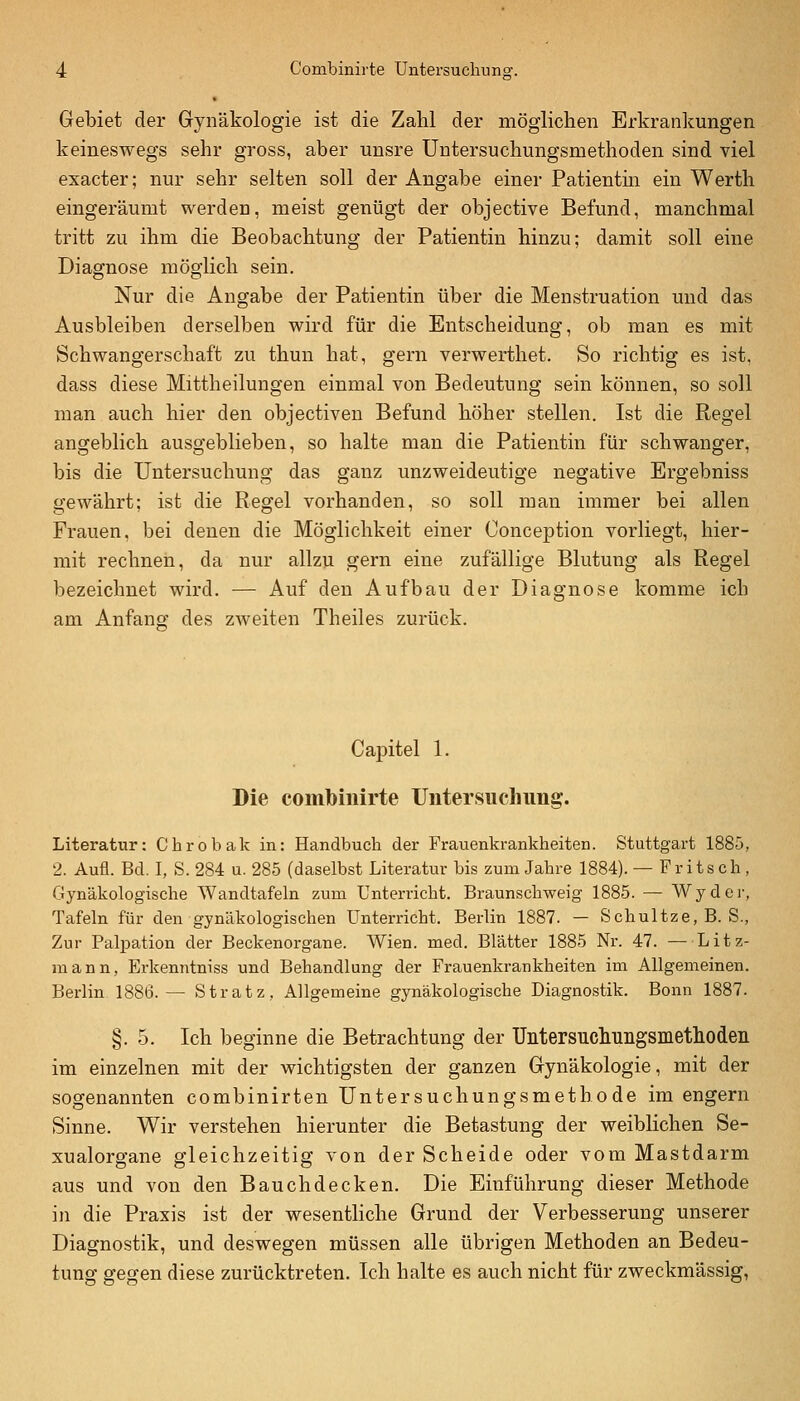 Gebiet der Gynäkologie ist die Zahl der möglichen Erkrankungen keineswegs sehr gross, aber unsre Untersuchungsmethoden sind viel exacter; nur sehr selten soll der Angabe einer Patientin ein Werth eingeräumt werden, meist genügt der objective Befund, manchmal tritt zu ihm die Beobachtung der Patientin hinzu; damit soll eine Diagnose möglich sein. Nur die Angabe der Patientin über die Menstruation und das Ausbleiben derselben wird für die Entscheidung, ob man es mit Schwangerschaft zu thun hat, gern verwerthet. So richtig es ist, dass diese Mittheilungen einmal von Bedeutung sein können, so soll man auch hier den objectiveu Befund höher stellen. Ist die Regel angeblich ausgeblieben, so halte man die Patientin für schwanger, bis die Untersuchung das ganz unzweideutige negative Ergebniss gewährt; ist die Regel vorhanden, so soll man immer bei allen Frauen, bei denen die Möglichkeit einer Conception vorliegt, hier- mit rechnen, da nur allzu gern eine zufällige Blutung als Regel bezeichnet wird. — Auf den Aufbau der Diagnose komme ich am Anfanff des zAveiten Theiles zurück. Capitel 1. Die comlbiiiirte Uiitersuchimg. Literatur: Cbrobak in: Handbuch der Frauenkrankheiten. Stuttgart 1885, 2. Aufl. Bd. I, S. 284 u. 285 (daselbst Literatur bis zum Jahre 1884). — Fritsch, Gynäkologische Wandtafeln zum Unterricht. Braunschweig 1885. — Wyder, Tafeln für den gynäkologischen Unterricht. Berlin 1887. — Schnitze, B. S., Zur Palpation der Beckenorgane. Wien. med. Blätter 1885 Nr. 47. — Litz- mann, Erkenntniss und Behandlung der Frauenkrankheiten im Allgemeinen. Berlin 1886.— Stratz, Allgemeine gynäkologische Diagnostik. Bonn 1887. §.5. Ich beginne die Betrachtung der Untersucliuiigsmetlioden im einzelnen mit der wichtigsten der ganzen Gynäkologie, mit der sogenannten combinirten Untersuchungsmethode im engern Sinne. Wir verstehen hierunter die Betastung der weiblichen Se- xualorgane gleichzeitig von der Scheide oder vom Mastdarm aus und von den Bauchdecken. Die Einführung dieser Methode in die Praxis ist der wesentliche Grund der Verbesserung unserer Diagnostik, und deswegen müssen alle übrigen Methoden an Bedeu- tung gegen diese zurücktreten. Ich halte es auch nicht für zweckmässig,