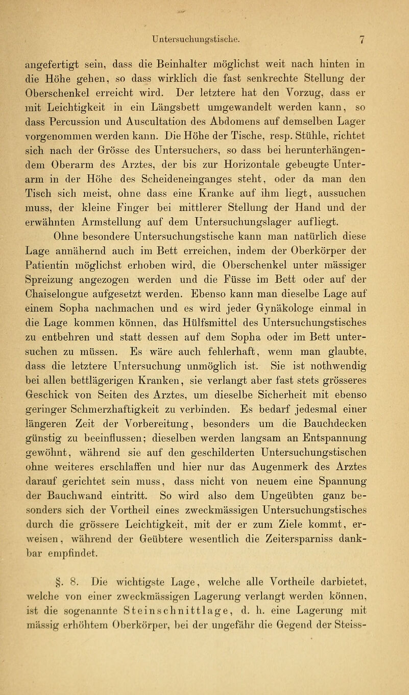 angefertigt sein, dass die Beinhalter möglichst weit nach hinten in die Höhe gehen, so dass wirklich die fast senkrechte Stellung der Oberschenkel erreicht wird. Der letztere hat den Vorzug, dass er mit Leichtigkeit in ein Längsbett umgewandelt werden kann, so dass Percussion und Auscultation des Abdomens auf demselben Lager vorgenommen werden kann. Die Höhe der Tische, resp. Stühle, richtet sich nach der Grösse des Untersuchers, so dass bei herunterhängen- dem Oberarm des Arztes, der bis zur Horizontale gebeugte Unter- arm in der Höhe des Scheideneinganges steht, oder da man den Tisch sich meist, ohne dass eine Kranke auf ihm liegt, aussuchen muss, der kleine Finger bei mittlerer Stellung der Hand und der erwähnten Armstellung auf dem Untersuchungslager aufliegt. Ohne besondere Untersuchungstische kann man natürlich diese Lage annähernd auch im Bett erreichen, indem der Oberkörper der Patientin möglichst erhoben wird, die Oberschenkel unter massiger Spreizung angezogen werden und die Füsse im Bett oder auf der Chaiselongue aufgesetzt werden. Ebenso kann man dieselbe Lage auf einem Sopha nachmachen und es wird jeder Gynäkologe einmal in die Lage kommen können, das Hülfsmittel des Untersuchungstisches zu entbehren und statt dessen auf dem Sopha oder im Bett unter- suchen zu müssen. Es wäre auch fehlerhaft, wenn man glaubte, dass die letztere Untersuchung unmöglich ist. Sie ist nothwendig bei allen bettlägerigen Kranken, sie verlangt aber fast stets grösseres Geschick von Seiten des Arztes, um dieselbe Sicherheit mit ebenso geringer Schmerzhaftigkeit zu verbinden. Es bedarf jedesmal einer längeren Zeit der Vorbereitung, besonders um die Bauchdecken günstig zu beeinflussen; dieselben werden langsam an Entspannung gewöhnt, während sie auf den geschilderten Untersuchungstischen ohne weiteres erschlaffen und hier nur das Augenmerk des Arztes darauf gerichtet sein muss, dass nicht von neuem eine Spannung der Bauchwand eintritt. So wird also dem Ungeübten ganz be- sonders sich der Vortheil eines zweckmässigen Untersuchungstisches durch die grössere Leichtigkeit, mit der er zum Ziele kommt, er- weisen , während der Geübtere wesentlich die Zeitersparniss dank- bar empfindet. §. 8. Die wichtigste Lage, welche alle Vortheile darbietet, welche von einer zweckmässigen Lagerung verlangt werden können, ist die sogenannte Steinschnittlage, d. h. eine Lagerung mit massig erhöhtem Oberkörper, bei der ungefähr die Gegend der Steiss-