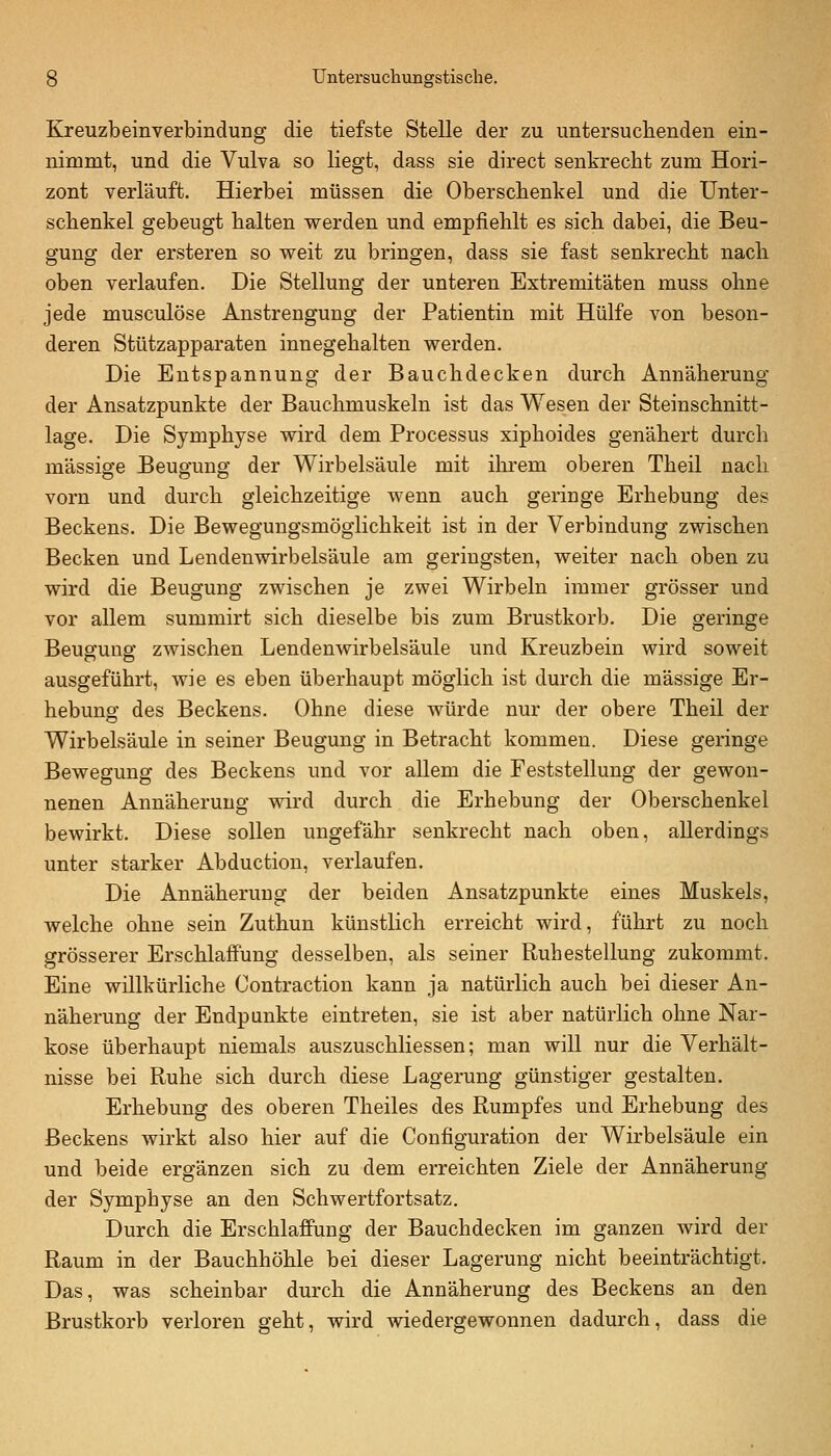Kreuzbeinverbindung die tiefste Stelle der zu untersuclienden ein- nimmt, und die Vulva so liegt, dass sie direct senkrecht zum Hori- zont verläuft. Hierbei müssen die Oberschenkel und die Unter- schenkel gebeugt halten werden und empfiehlt es sich dabei, die Beu- gung der ersteren so weit zu bringen, dass sie fast senkrecht nach oben verlaufen. Die Stellung der unteren Extremitäten muss ohne jede musculöse Anstrengung der Patientin mit Hülfe von beson- deren Stützapparaten innegehalten werden. Die Entspannung der Bauchdecken durch Annäherung der Ansatzpunkte der Bauchmuskeln ist das Wesen der Steinschnitt- lage. Die Symphyse wird dem Processus xiphoides genähert durch massige Beugung der Wirbelsäule mit ilu-em oberen Theil nach vorn und durch gleichzeitige wenn auch geringe Erhebung des Beckens. Die Bewegungsmöglichkeit ist in der Verbindung zwischen Becken und Lendenwirbelsäule am geringsten, weiter nach oben zu wird die Beugung zwischen je zwei Wirbeln immer grösser und vor allem summirt sich dieselbe bis zum Brustkorb. Die geringe Beugung zwischen Lendenwirbelsäule und Kreuzbein wird soweit ausgeführt, wie es eben überhaupt möglich ist durch die massige Er- hebung des Beckens. Ohne diese würde nur der obere Theil der Wirbelsäule in seiner Beugung in Betracht kommen. Diese geringe Bewegung des Beckens und vor allem die Feststellung der gewon- nenen Annäherung v^rd durch die Erhebung der Oberschenkel bewirkt. Diese sollen ungefähr senkrecht nach oben, allerdings unter starker Abduction, verlaufen. Die Annäherung der beiden Ansatzpunkte eines Muskels, welche ohne sein Zuthun künstlich erreicht wird, führt zu noch grösserer Erschlaffung desselben, als seiner Ruhestellung zukommt. Eine willkürliche Contraction kann ja natürlich auch bei dieser An- näherung der Endpunkte eintreten, sie ist aber natürlich ohne Nar- kose überhaupt niemals auszuschliessen; man will nur die Verhält- nisse bei Ruhe sich durch diese Lagerung günstiger gestalten. Erhebung des oberen Theiles des Rumpfes und Erhebung des Beckens wirkt also hier auf die Configuration der Wirbelsäule ein und beide ergänzen sich zu dem erreichten Ziele der Annäherung der Symphyse an den Schwertfortsatz. Durch die Erschlaffung der Bauchdecken im ganzen wird der Raum in der Bauchhöhle bei dieser Lagerung nicht beeinträchtigt. Das, was scheinbar durch die Annäherung des Beckens an den Brustkorb verloren geht, wird wiedergewonnen dadurch, dass die