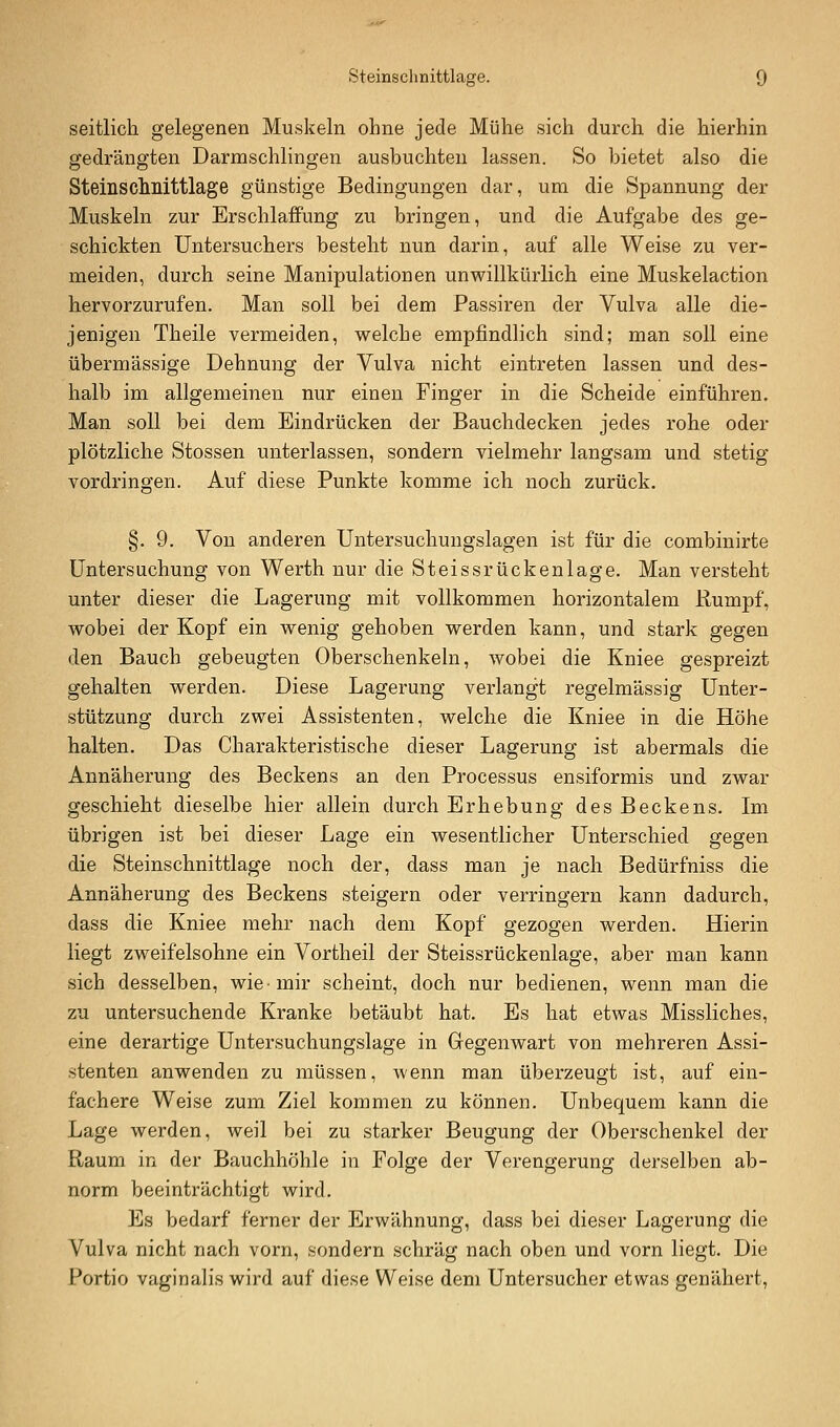 seitlich gelegenen Muskeln ohne jede Mühe sich durch die hierhin gedrängten Darmschlingen ausbuchten lassen. So bietet also die Steinschnittlage günstige Bedingungen dar, um die Spannung der Muskeln zur Erschlaffung zu bringen, und die Aufgabe des ge- schickten Untersuchers besteht nun darin, auf alle Weise zu ver- meiden, durch seine Manipulationen unwillkürlich eine Muskelaction hervorzurufen. Man soll bei dem Passiren der Vulva alle die- jenigen Theile vermeiden, welche empfindlich sind; man soll eine übermässige Dehnung der Vulva nicht eintreten lassen und des- halb im allgemeinen nur einen Finger in die Scheide einführen. Man soll bei dem Eindrücken der Bauchdecken jedes rohe oder plötzliche Stossen unterlassen, sondern vielmehr langsam und stetig vordringen. Auf diese Punkte komme ich noch zurück. §. 9. Von anderen Untersuchungslagen ist für die combinirte Untersuchung von Werth nur die Steissrückenlage. Man versteht unter dieser die Lagerung mit vollkommen horizontalem Rumpf, wobei der Kopf ein wenig gehoben werden kann, und stark gegen den Bauch gebeugten Oberschenkeln, wobei die Kniee gespreizt gehalten werden. Diese Lagerung verlangt regelmässig Unter- stützung durch zwei Assistenten, welche die Kniee in die Höhe halten. Das Charakteristische dieser Lagerung ist abermals die Annäherung des Beckens an den Processus ensiformis und zwar geschieht dieselbe hier allein durch Erhebung des Beckens. Im übrigen ist bei dieser Lage ein wesentlicher Unterschied gegen die Steinschnittlage noch der, dass man je nach Bedürfniss die Annäherung des Beckens steigern oder verringern kann dadurch, dass die Kniee mehr nach dem Kopf gezogen werden. Hierin liegt zweifelsohne ein Vortheil der Steissrückenlage, aber man kann sich desselben, wie-mir scheint, doch nur bedienen, wenn man die zu untersuchende Kranke betäubt hat. Es hat etwas Missliches, eine derartige Untersuchungslage in Gegenwart von mehreren Assi- stenten anwenden zu müssen, wenn man überzeugt ist, auf ein- fachere Weise zum Ziel kommen zu können. Unbequem kann die Lage werden, weil bei zu starker Beugung der Oberschenkel der Raum in der Bauchhöhle in Folge der Verengerung derselben ab- norm beeinträchtigt wird. Es bedarf ferner der Erwähnung, dass bei dieser Lagerung die Vulva nicht nach vorn, sondern schräg nach oben und vorn liegt. Die Portio vaginalis wird auf diese Weise dem Untersucher etwas genähert,