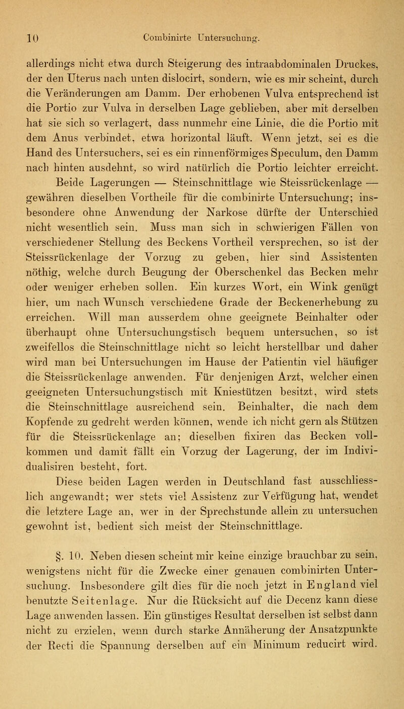 allerdings nicht etwa durch Steigerung des intraabdominalen Druckes, der den Uterus nach unten dislocirt, sondern, wie es mir scheint, durch die Veränderungen am Damm. Der erhobenen Vulva entsprechend ist die Portio zur Vulva in derselben Lage geblieben, aber mit derselben hat sie sich so verlagert, dass nunmehr eine Linie, die die Portio mit dem Anus verbindet, etwa horizontal läuft. Wenn jetzt, sei es die Hand des Untersuchers, sei es ein rinnenförmiges Speculum, den Damm nach hinten ausdehnt;, so wird natürlich die Portio leichter erreicht. Beide Lagerungen — Steinschnittlage wie Steissrückenlage — gewähren dieselben Vortheile für die combinirte Untersuchung; ins- besondere ohne Anwendung der Narkose dürfte der Unterschied nicht wesentlich sein. Muss man sich in schwierigen Fällen von verschiedener Stellung des Beckens Vortheil versprechen, so ist der Steissrückenlage der Vorzug zu geben, hier sind Assistenten nöthig, welche durch Beugung der Oberschenkel das Becken mehr oder weniger erheben sollen. Ein kurzes Wort, ein Wink genügt hier, um nach Wunsch verschiedene Grade der Beckenerhebung zu erreichen. Will man ausserdem ohne geeignete Beinhalter oder überhaupt ohne Untersuchungstisch bequem untersuchen, so ist zweifellos die Steinschnittlage nicht so leicht herstellbar und daher wird man bei Untersuchungen im Hause der Patientin viel häufiger die Steissrückenlage anwenden. Für denjenigen Arzt, welcher einen geeigneten Untersuchungstisch mit Kniestützen besitzt, wird stets die Steinschnittlage ausreichend sein. Beinhalter, die nach dem Kopfende zu gedreht werden können, Avende ich nicht gern als Stützen für die Steissrückenlage an; dieselben fixiren das Becken voll- kommen und damit fällt ein Vorzug der Lagerung, der im Lidivi- dualisiren besteht, fort. Diese beiden Lagen werden in Deutschland fast ausschhess- lich angewandt; wer stets viel Assistenz zur Verfügung hat, wendet die letztere Lage an, wer in der Sprechstunde allein zu untersuchen gewohnt ist, bedient sich meist der Steinschnittlage. §. 10. Neben diesen scheint mir keine einzige brauchbar zu sein, wenigstens nicht für die Zwecke einer genauen combinirten Unter- suchung. Insbesondere gilt dies für die noch jetzt in England viel benutzte Seitenläffe. Nur die Rücksicht auf die Decenz kann diese Lage anwenden lassen. Ein günstiges Resultat derselben ist selbst dann nicht zu erzielen, wenn durch starke Annäherung der Ansatzpunkte der Recti die Spannung derselben auf ein Minimum reducirt wird.