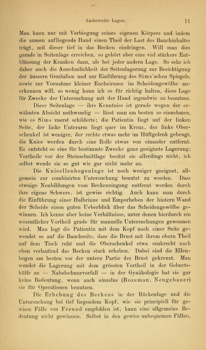 Anderweite Lagen. W Man kann nur mit Verbiegung seines eigenen Körpers und indem die aussen aufliegende Hand einen Theil der Last des Bauchinhaltes trägt, mit dieser tief in das Becken eindringen. Will man dies gerade in Seitenlage erreichen, so gehört aber eine viel stärkere Ent- blössung der Kranken dazu, als bei jeder andern Lage. So sehr ich daher auch die Annehmlichkeit der Seitenlagerung zur Besichtigung der äussern Genitalien und zur Einführung des Sims'sehen Spiegels, sowie zur Vornahme kleiner Encheiresen im Scheidengewölbe an- erkennen will, so wenig kann ich es für richtig halten, diese Lage für Zwecke der Untersuchung mit der Hand irgendwie zu benutzen. Diese Seitenlage — ihre Kenntniss ist gerade wegen der er- wähnten Absicht nothwendig — lässt man am besten so einnehmen, wie es Sims zuerst schilderte; die Patientin liegt auf der linken Seite, der linke Unterarm liegt quer im Kreuz, der linke Ober- schenkel ist weniger, der rechte etwas mehr im Hüftgelenk gebeugt, die Kniee werden durch eine Rolle etwas von einander entfernt. Es entsteht so eine für bestimmte Zwecke ganz geeignete Lagerung; Vortheile vor der Steinschnittlage besitzt sie allerdings nicht, ich selbst wende sie so gut wie gar nicht mehr an. Die Knieellenbogenlage ist noch weniger geeignet, all- gemein zur combinirten Untersuchung benutzt zu werden. Dass etwaige Neubildungen vom Beckeneingang entfernt werden durch ihre eigene Schwere, ist gewiss richtig. Auch kann man durch die Einführung einer Halbrinne und Emporheben der hintern Wand der Scheide einen guten Ueberblick über das Scheidengewölbe ge- winnen. Ich kenne aber keine Verhältnisse, unter denen hierdurch ein wesentlicher Vortheil grade für manuelle Untersuchungen gewonnen wird. Man legt die Patientin mit dem Kopf nach einer Seite ge- wendet so auf die Bauchseite, dass die Brust mit ihrem obern Theil auf dem Tisch ruht und die Oberschenkel etwa senkrecht nach oben verlaufend das Becken stark erheben. Dabei sind die Ellen- bogen am besten vor der untern Partie der Brust gekreuzt. Man Avendet die Lagerung mit dem grössten Vortheil in der Geburts- hülfe an — Nabelschnurvorfall — in der Gynäkologie hat sie gar keine Bedeutung, wenn auch einzelne (Bozeman, Neugebauer) sie für Operationen benutzen. Die Erhebung des Beckens in der Rückenlage und die Untersuchung bei tief liegendem Kopf, wie sie principiell für ge- wisse Fälle von Freund empfohlen ist, kann eine allgemeine Be- deutung nicht gewinnen. Selbst in den gewiss unbequemen Fällen,