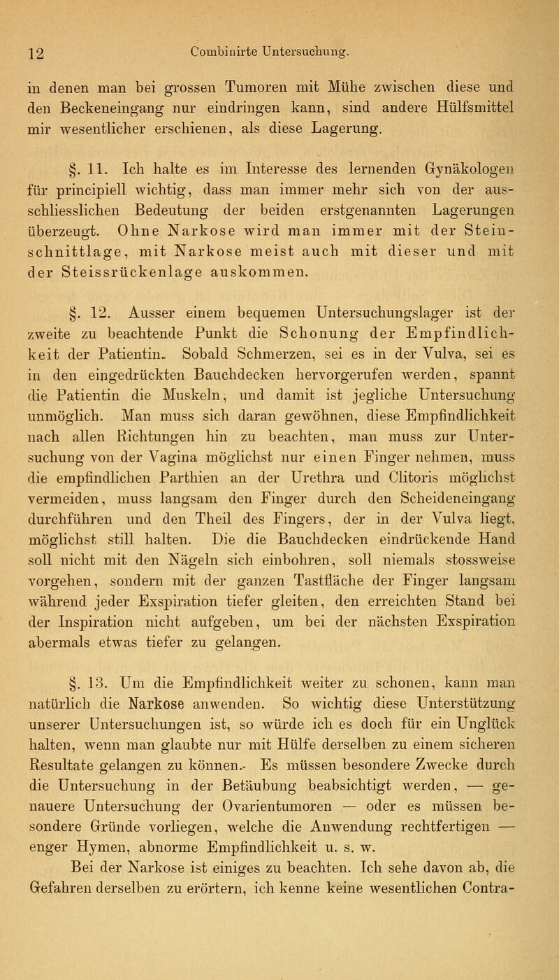 in denen man bei grossen Tumoren mit Mühe zwischen diese und den Beckeneingang nur eindringen kann, sind andere Hülfsmittel mir wesentlicher erschienen, als diese Lagerung. §.11. Ich halte es im Interesse des lernenden Gynäkologen für principiell wichtig, dass man immer mehr sich von der aus- schliesslichen Bedeutung der beiden erstgenannten Lagerungen überzeugt. Ohne Narkose wird man immer mit der Stein- schnittlage, mit Narkose meist auch mit dieser und mit der Steissrückenlage auskommen. §. 12. Ausser einem bec^uemen Untersuchungslager ist der zweite zu beachtende Funkt die Schonung der Empfindlich- keit der Patientin- Sobald Schmerzen, sei es in der Vulva, sei es in den eingedrückten Bauchdecken hervorgerufen werden, spannt die Patientin die Muskeln, und damit ist jegliche Untersuchung unmöglich. Man muss sich daran gewöhnen, diese Empfindlichkeit nach allen Richtungen hin zu beachten, man muss zur Unter- suchung von der Vagina möglichst nur einen Finger nehmen, muss die empfindlichen Parthien an der Urethra und Clitoris möglichst vermeiden, muss langsam den Finger durch den Scheideneingang durchführen und den Theil des Fingers, der in der Vulva liegt, möglichst still halten. Die die Bauchdecken eindrückende Hand soll nicht mit den Nägeln sich einbohren, soll niemals stossweise vorgehen, sondern mit der ganzen Tastfläche der Finger langsam während jeder Esspiration tiefer gleiten, den erreichten Stand bei der Inspiration nicht aufgeben, um bei der nächsten Exspiration abermals etwas tiefer zu gelangen, §. 13. Um die Empfindlichkeit weiter zu schonen, kann man natürlich die Narkose anwenden. So wichtig diese Unterstützung unserer Untersuchungen ist, so würde ich es doch für ein Unglück halten, Avenn man glaubte nur mit Hülfe derselben zu einem sicheren Resultate gelangen zu können.- Es müssen besondere Zwecke durch die Untersuchung in der Betäubung beabsichtigt werden, — ge- nauere Untersuchung der Ovarientumoren — oder es müssen be- sondere Gründe vorliegen, welche die Anwendung rechtfertigen — enger Hymen, abnorme Empfindlichkeit u. s. w. Bei der Narkose ist einiges zu beachten. Ich sehe davon ab, die Gefahren derselben zu erörtern, ich kenne keine wesentlichen Contra-