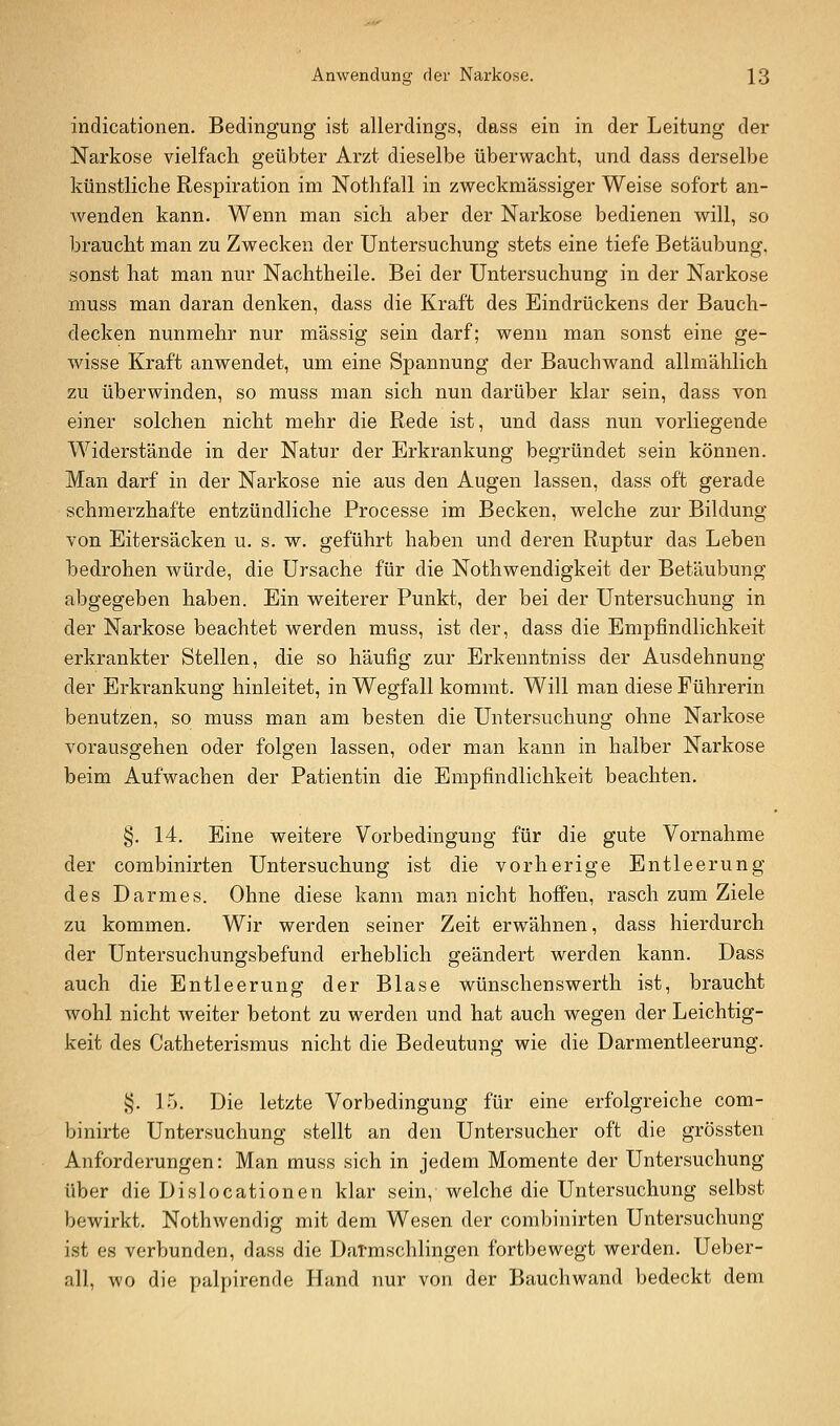 indicationen. Bedingung ist allerdings, dass ein in der Leitung der Narkose vielfach geübter Arzt dieselbe überwacht, und dass derselbe künstliche Respiration im Nothfall in zweckmässiger Weise sofort an- Avenden kann. Wenn man sich aber der Narkose bedienen will, so braucht man zu Zwecken der Untersuchung stets eine tiefe Betäubung, sonst hat man nur Nachtheile. Bei der Untersuchung in der Narkose muss man daran denken, dass die Kraft des Eindrückens der Bauch- decken nunmehr nur massig sein darf; wenn man sonst eine ge- wisse Kraft anwendet, um eine Spannung der Bauchwand allmählich zu überwinden, so muss man sich nun darüber klar sein, dass von einer solchen nicht mehr die Rede ist, und dass nun vorliegende Widerstände in der Natur der Erkrankung begründet sein können. Man darf in der Narkose nie aus den Augen lassen, dass oft gerade schmerzhafte entzündliche Processe im Becken, welche zur Bildung von Eitersäcken u. s. w. geführt haben und deren Ruptur das Leben bedrohen würde, die Ursache für die Nothwendigkeit der Betäubung abgegeben haben. Ein weiterer Punkt, der bei der Untersuchung in der Narkose beachtet werden muss, ist der, dass die Empfindlichkeit erkrankter Stellen, die so häufig zur Erkenntniss der Ausdehnung der Erkrankung hinleitet, in Wegfall kommt. Will man diese Führerin benutzen, so muss man am besten die Untersuchung ohne Narkose vorausgehen oder folgen lassen, oder man kann in halber Narkose beim Aufwachen der Patientin die Empfindlichkeit beachten. §. 14. Eine weitere Vorbedingung für die gute Vornahme der combinirten Untersuchung ist die vorherige Entleerung des Darmes. Ohne diese kann man nicht hoffen, rasch zum Ziele zu kommen. Wir werden seiner Zeit erwähnen, dass hierdurch der Untersuchungsbefund erheblich geändert werden kann. Dass auch die Entleerung der Blase wünschenswerth ist, braucht wohl nicht weiter betont zu werden und hat auch wegen der Leichtig- keit des Catheterismus nicht die Bedeutung wie die Darmentleerung. i^. 15. Die letzte Vorbedingung für eine erfolgreiche com- binirte Untersuchung stellt an den Untersucher oft die grössten Anforderungen: Man muss sich in jedem Momente der Untersuchung über die Dislocationen klar sein, welche die Untersuchung selbst bewirkt. Nothwendig mit dem Wesen der combinirten Untersuchung ist es verbunden, dass die Datmschlingen fortbewegt werden. Ueber- all, wo die palpirende Hand nur von der Bauchwand bedeckt dem