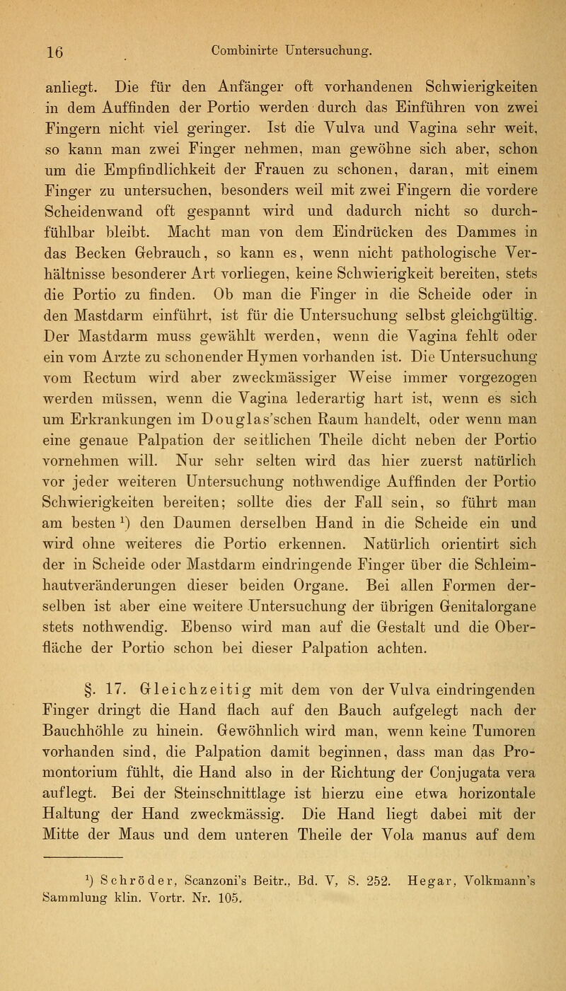 anliegt. Die für den Anfänger oft vorhandenen Schwierigkeiten in dem Auffinden der Portio werden durch das Einführen von zwei Fingern nicht viel geringer. Ist die Vulva und Vagina sehr weit, so kann man zwei Finger nehmen, man gewöhne sich aber, schon um die Empfindlichkeit der Frauen zu schonen, daran, mit einem Finger zu untersuchen, besonders weil mit zwei Fingern die vordere Scheidenwand oft gespannt wird und dadurch nicht so durch- fühlbar bleibt. Macht man von dem Eindrücken des Dammes in das Becken Gebrauch, so kann es, wenn nicht pathologische Ver- hältnisse besonderer Art vorliegen, keine Schwierigkeit bereiten, stets die Portio zu finden. Ob man die Finger in die Scheide oder in den Mastdarm einführt, ist für die Untersuchung selbst gleichgültig. Der Mastdarm muss gewählt werden, wenn die Vagina fehlt oder ein vom Arzte zu schonender Hymen vorhanden ist. Die Untersuchung vom Rectum wird aber zweckmässiger Weise immer vorgezogen werden müssen, wenn die Vagina lederartig hart ist, Avenn es sich um Erkrankungen im Douglas'schen Raum handelt, oder wenn man eine genaue Palpation der seitlichen Theile dicht neben der Portio vornehmen will. Nur sehr selten wird das hier zuerst natürlich vor jeder weiteren Untersuchung nothwendige Auffinden der Portio Schwierigkeiten bereiten; sollte dies der Fall sein, so führt mau am besten ^) den Daumen derselben Hand in die Scheide ein und wird ohne weiteres die Portio erkennen. Natürlich orientirt sich der in Scheide oder Mastdarm eindringende Finger über die Schleim- hautveränderungen dieser beiden Organe. Bei allen Formen der- selben ist aber eine weitere Untersuchung der übrigen Genitalorgane stets nothwendig. Ebenso wird man auf die Gestalt und die Ober- fläche der Portio schon bei dieser Palpation achten. §. 17. Gleichzeitig mit dem von der Vulva eindringenden Finger dringt die Hand flach auf den Bauch aufgelegt nach der Bauchhöhle zu hinein. Gewöhnlich wird man, wenn keine Tumoren vorhanden sind, die Palpation damit beginnen, dass man das Pro- montorium fühlt, die Hand also in der Richtung der Conjugata vera auflegt. Bei der Steinschnittlage ist hierzu eine etwa horizontale Haltung der Hand zweckmässig. Die Hand liegt dabei mit der Mitte der Maus und dem unteren Theile der Vola manus auf dem ^) Schröder, Scanzoni's Beitr., Bd. V, S. 252. Hegar, Volkmann's Sammlung klin. Vortr. Nr. 105.