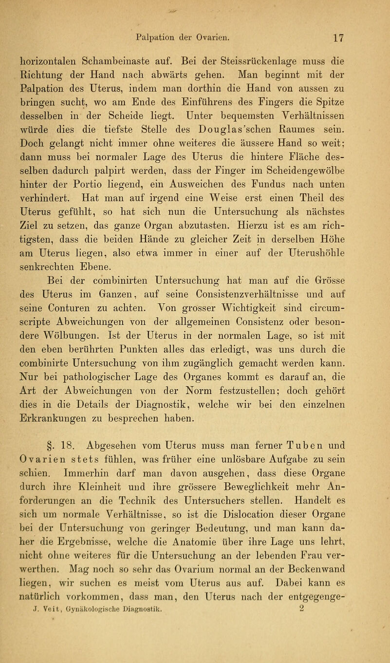 horizontalen Schambeinaste auf. Bei der Steissrückenlage muss die Richtung der Hand nach abwärts gehen. Man beginnt mit der Palpation des Uterus, indem man dorthin die Hand von aussen zu bringen sucht, wo am Ende des Einführens des Fingers die Spitze desselben in der Scheide liegt. Unter bequemsten Verhältnissen würde dies die tiefste Stelle des Douglas'sehen Raumes sein. Doch gelangt nicht immer ohne weiteres die äussere Hand so weit; dann muss bei normaler Lage des Uterus die hintere Fläche des- selben dadurch palpirt werden, dass der Finger im Scheidengewölbe hinter der Portio liegend, ein Ausweichen des Fundus nach unten verhindert. Hat man auf irgend eine Weise erst einen Theil des Uterus gefühlt, so hat sich nun die Untersuchung als nächstes Ziel zu setzen, das ganze Organ abzutasten. Hierzu ist es am rich- tigsten, dass die beiden Hände zu gleicher Zeit in derselben Höhe am Uterus liegen, also etwa immer in einer auf der Uterushöhle senkrechten Ebene. Bei der combinirten Untersuchung hat man auf die Grösse des Uterus im Ganzen, auf seine Consistenzverhältnisse und auf seine Conturen zu achten. Von grosser Wichtigkeit sind circum- scripte Abweichungen von der allgemeinen Consistenz oder beson- dere Wölbungen. Ist der Uterus in der normalen Lage, so ist mit den eben berührten Punkten alles das erledigt, was uns durch die combinirte Untersuchung von ihm zugänglich gemacht werden kann. Nur bei pathologischer Lage des Organes kommt es darauf an, die Art der Abweichungen von der Norm festzustellen; doch gehört dies in die Details der Diagnostik, welche wir bei den einzelnen Erkrankungen zu besprechen haben. §. 18. Abgesehen vom Uterus muss man ferner Tuben und Ovarien stets fühlen, was früher eine unlösbare Aufgabe zu sein schien. Immerhin darf man davon ausgehen, dass diese Organe durch ihre Kleinheit und ihre grössere Beweglichkeit mehr An- forderungen an die Technik des Untersuchers stellen. Handelt es sich um normale Verhältnisse, so ist die Dislocation dieser Organe bei der Untersuchung von geringer Bedeutung, und man kann da- her die Ergebnisse, welche die Anatomie über ihre Lage uns lehrt, nicht ohne weiteres für die Untersuchung an der lebenden Frau ver- werthen. Mag noch so sehr das Ovarium normal an der Beckenwand liegen, wir suchen es meist vom Uterus aus auf. Dabei kann es natürlich vorkommen, dass man, den Uterus nach der entgegenge- J, Veit, GyiiäkoIoKiMche Diagnostik. 2