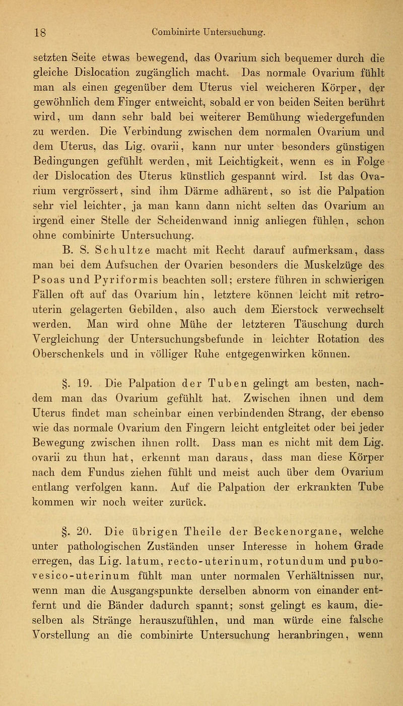 setzten Seite etwas bewegend, das Ovarium sich bequemer durch die gleiche Dislocation zugänglich macht. Das normale Ovarium fühlt man als einen gegenüber dem Uterus viel weicheren Körper, der gewöhnlich dem Finger entweicht, sobald er von beiden Seiten berührt wird, um dann sehr bald bei weiterer Bemühung wiedergefunden zu werden. Die Verbindung zwischen dem normalen Ovarium und dem Uterus, das Lig. ovarii, kann nur unter besonders günstigen Bedingungen gefühlt werden, mit Leichtigkeit, wenn es in Folge der Dislocation des Uterus künstlich gespannt wird. Ist das Ova- rium vergrössert, sind ihm Därme adhärent, so ist die Palpation sehr viel leichter, ja man kann dann nicht selten das Ovarium an irgend einer Stelle der Scheidenwand innig anliegen fühlen, schon ohne combinirte Untersuchung. B. S. Schnitze macht mit Recht darauf aufmerksam, dass man bei dem Aufsuchen der Ovarien besonders die Muskelzüge des Psoas und Pyriformis beachten soll; erstere führen in schwierigen Fällen oft auf das Ovarium hin, letztere können leicht mit retro- uterin gelagerten Gebilden, also auch dem Eierstock verwechselt werden. Man wird ohne Mühe der letzteren Täuschung durch Vergleichung der Untersuchungsbefunde in leichter Rotation des Oberschenkels und in völliger Ruhe entgegenwirken können. §. 19. Die Palpation der Tuben gelingt am besten, nach- dem man das Ovarium gefühlt hat. Zwischen ihnen und dem Uterus findet man scheinbar einen verbindenden Strang, der ebenso wie das normale Ovarium den Fingern leicht entgleitet oder bei jeder Bewegung zwischen ihnen rollt. Dass man es nicht mit dem Lig. ovarii zu thun hat, erkennt man daraus, dass man diese Körper nach dem Fundus ziehen fühlt und meist auch über dem Ovarium entlang verfolgen kann. Auf die Palpation der erkrankten Tube kommen wir noch weiter zurück. §. 20. Die übrigen Theile der Beckenorgane, welche unter pathologischen Zuständen unser Literesse in hohem Grade erregen, das Lig. latum, recto-uterinum, rotundum und pubo- vesico-uterinum fühlt man unter normalen Verhältnissen nur, wenn man die Ausgangspunkte derselben abnorm von einander ent- fernt und die Bänder dadurch spannt; sonst gelingt es kaum, die- selben als Stränge herauszufühlen, und man würde eine falsche Vorstellung an die combinirte Untersuchung heranbringen, wenn