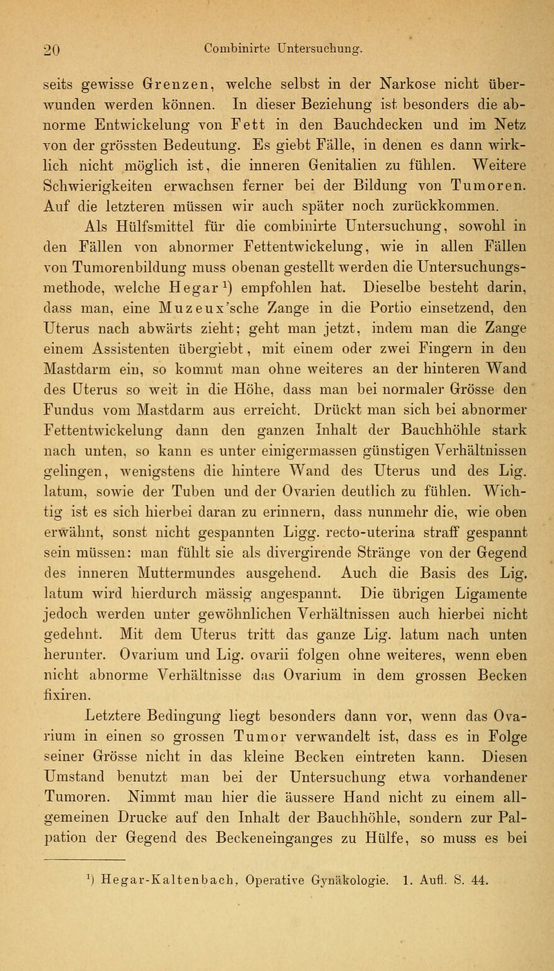 seits gewisse Grenzen, welclie selbst in der Narkose niclit über- wunden werden können. In dieser Beziehung ist besonders die ab- norme Entwickelung von Fett in den Bauclidecken und im Netz von der grössten Bedeutung. Es giebt Fälle, in denen es dann wirk- lich nicht möglich ist, die inneren Genitalien zu fühlen. Weitere Schwierigkeiten erwachsen ferner bei der Bildung von Tumoren. Auf die letzteren müssen wir auch später noch zurückkommen. Als Hülfsmittel für die combinirte Untersuchung, sowohl in den Fällen von abnormer Fettentwickelung, wie in allen Fällen von Tumorenbildung muss obenan gestellt werden die Untersuchungs- methode, welche Hegar^) empfohlen hat. Dieselbe besteht darin, dass man, eine Muzeux'sche Zange in die Portio einsetzend, den Uterus nach abwärts zieht; geht man jetzt, indem man die Zange einem Assistenten übergiebt, mit einem oder zwei Fingern in den Mastdarm ein, so kommt man ohne weiteres an der hinteren Wand des Uterus so weit in die Höhe, dass man bei normaler Grösse den Fundus vom Mastdarm aus erreicht. Drückt man sich bei abnormer Fettentwickelung dann den ganzen Inhalt der Bauchhöhle stark nach unten, so kann es unter einigermassen günstigen Verhältnissen gelingen, wenigstens die hintere Wand des Uterus und des Lig. latum, sowie der Tuben und der Ovarien deutlich zu fühlen. Wich- tig ist es sich hierbei daran zu erinnern, dass nunmehr die, wie oben erwähnt, sonst nicht gespannten Ligg. recto-uterina straff gespannt sein müssen: man fühlt sie als divergirende Stränge von der Gegend des inneren Muttermundes ausgehend. Auch die Basis des Lig. latum wird hierdurch massig angespannt. Die übrigen Ligamente jedoch werden unter gewöhnlichen Verhältnissen auch hierbei nicht gedehnt. Mit dem Uterus tritt das ganze Lig. latum nach unten herunter. Ovarium und Lig. ovarii folgen ohne weiteres, wenn eben nicht abnorme Verhältnisse das Ovarium in dem grossen Becken fixiren. Letztere Bedingung liegt besonders dann vor, wenn das Ova- rium in einen so grossen Tumor verwandelt ist, dass es in Folge seiner Grösse nicht in das kleine Becken eintreten kann. Diesen Umstand benutzt man bei der Untersuchung etwa vorhandener Tumoren. Nimmt man hier die äussere Hand nicht zu einem all- gemeinen Drucke auf den Inhalt der Bauchhöhle, sondern zur Pal- pation der Gegend des Beckeneinganges zu Hülfe, so muss es bei ^) Hegar-Kaltenbacli, Operative Gynäkologie. 1. Aufl. S. 44.