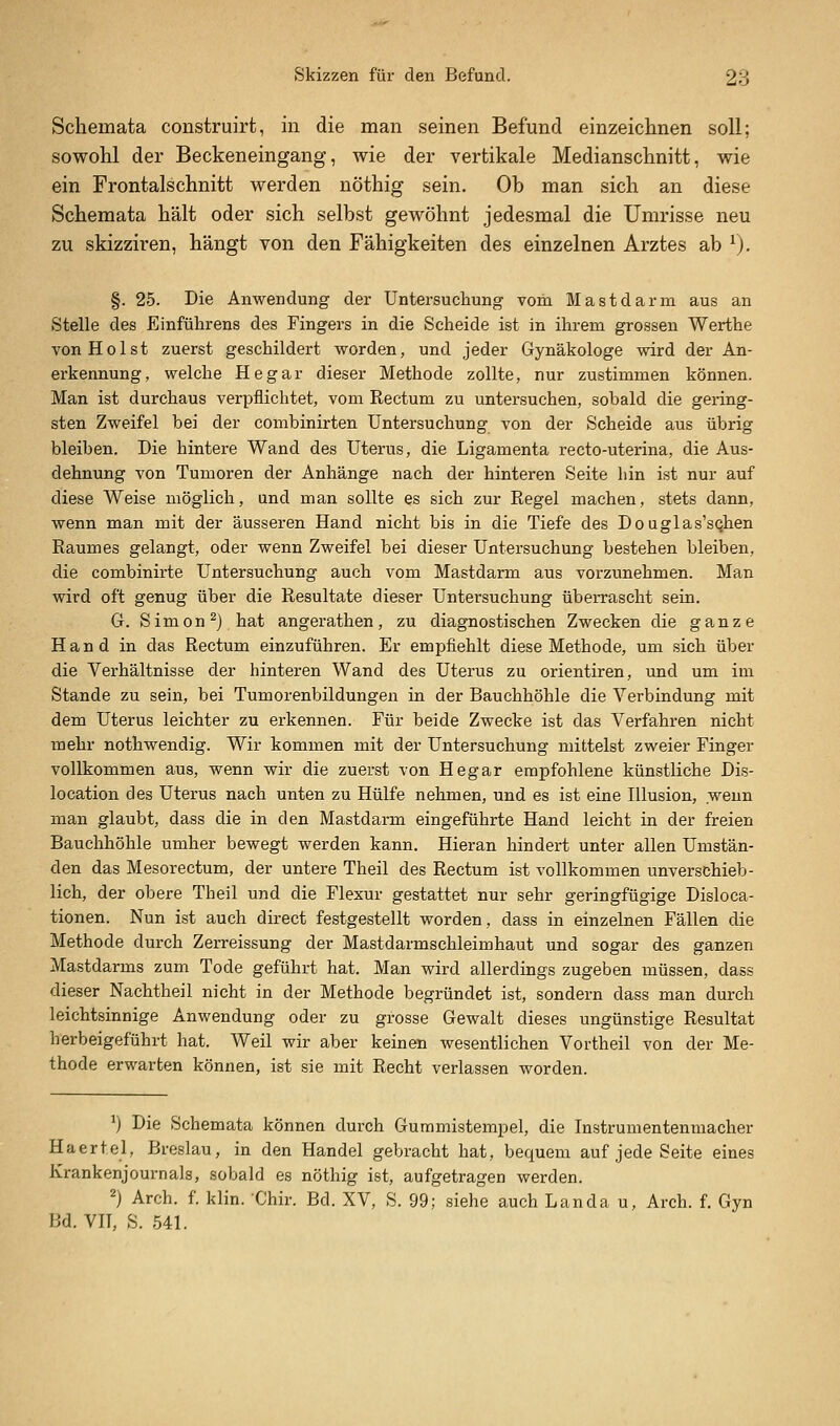 Schemata construirt, in die man seinen Befund einzeichnen soll; sowohl der Beckeneingang, wie der vertikale Medianschnitt, wie ein Frontalschnitt werden nöthig sein. Ob man sich an diese Schemata hält oder sich selbst gewöhnt jedesmal die Umrisse neu zu skizziren, hängt von den Fähigkeiten des einzelnen Arztes ab ^). §. 25. Die Anwendung der Untersuchung vom Mastdarm aus an Stelle des Einführens des Fingers in die Scheide ist in ihrem grossen Werthe von Holst zuerst geschildert worden, und jeder Gynäkologe wird der An- erkennung, welche Hegar dieser Methode zollte, nur zustimmen können. Man ist durchaus verpflichtet, vom Rectum zu untersuchen, sobald die gering- sten Zweifel bei der combinirten Untersuchung von der Scheide aus übrig bleiben. Die hintere Wand des Uterus, die Ligamenta recto-uterina, die Aus- dehnung von Tumoren der Anhänge nach der hinteren Seite hin ist nur auf diese Weise möglich, und man sollte es sich zur Regel machen, stets dann, wenn man mit der äusseren Hand nicht bis in die Tiefe des Douglas'sQhen Raumes gelangt, oder wenn Zweifel bei dieser Untersuchung bestehen bleiben, die combinirte Untersuchung auch vom Mastdarm aus vorzunehmen. Man wird oft genug über die Resultate dieser Untersuchung überrascht sein. G. Simon ^) hat angerathen, zu diagnostischen Zwecken die ganze Hand in das Rectum einzuführen. Er empfiehlt diese Methode, um sich über die Verhältnisse der hinteren Wand des Uterus zu orientiren, und um im Stande zu sein, bei Tumorenbildungen in der Bauchhöhle die Verbindung mit dem Uterus leichter zu erkennen. Für beide Zwecke ist das Verfahren nicht mehr nothwendig. Wir kommen mit der Untersuchung mittelst zweier Finger vollkommen aus, wenn wir die zuerst von Hegar empfohlene künstliche Dis- location des Uterus nach unten zu Hülfe nehmen, und es ist eine Illusion, wenn man glaubt, dass die in den Mastdarm eingeführte Hand leicht in der freien Bauchhöhle umher bewegt werden kann. Hieran hindert unter allen Umstän- den das Mesorectum, der untere Theil des Rectum ist vollkommen unverschieb- lich, der obere Theil und die Flexur gestattet nur sehr geringfügige Disloca- tionen. Nun ist auch direct festgestellt worden, dass in einzelnen Fällen die Methode durch Zerreissung der Mastdarmschleimhaut und sogar des ganzen Mastdarms zum Tode geführt hat. Man wird allerdings zugeben müssen, dass dieser Nachtheil nicht in der Methode begründet ist, sondern dass man durch leichtsinnige Anwendung oder zu grosse Gewalt dieses ungünstige Resultat herbeigeführt hat. Weil wir aber keinen wesentlichen Vortheil von der Me- thode erwarten können, ist sie mit Recht verlassen worden. ^j Die Schemata können durch Gummistempel, die Instrumentenmacher Haertel, Breslau, in den Handel gebracht hat, bequem auf jede Seite eines Krankenjournals, sobald es nöthig ist, aufgetragen werden. 2) Arch. f. klin. 'Chir. Bd. XV, S. 99; siehe auch Landa u, Arch. f. Gyn Bd. VIT, S. 541.