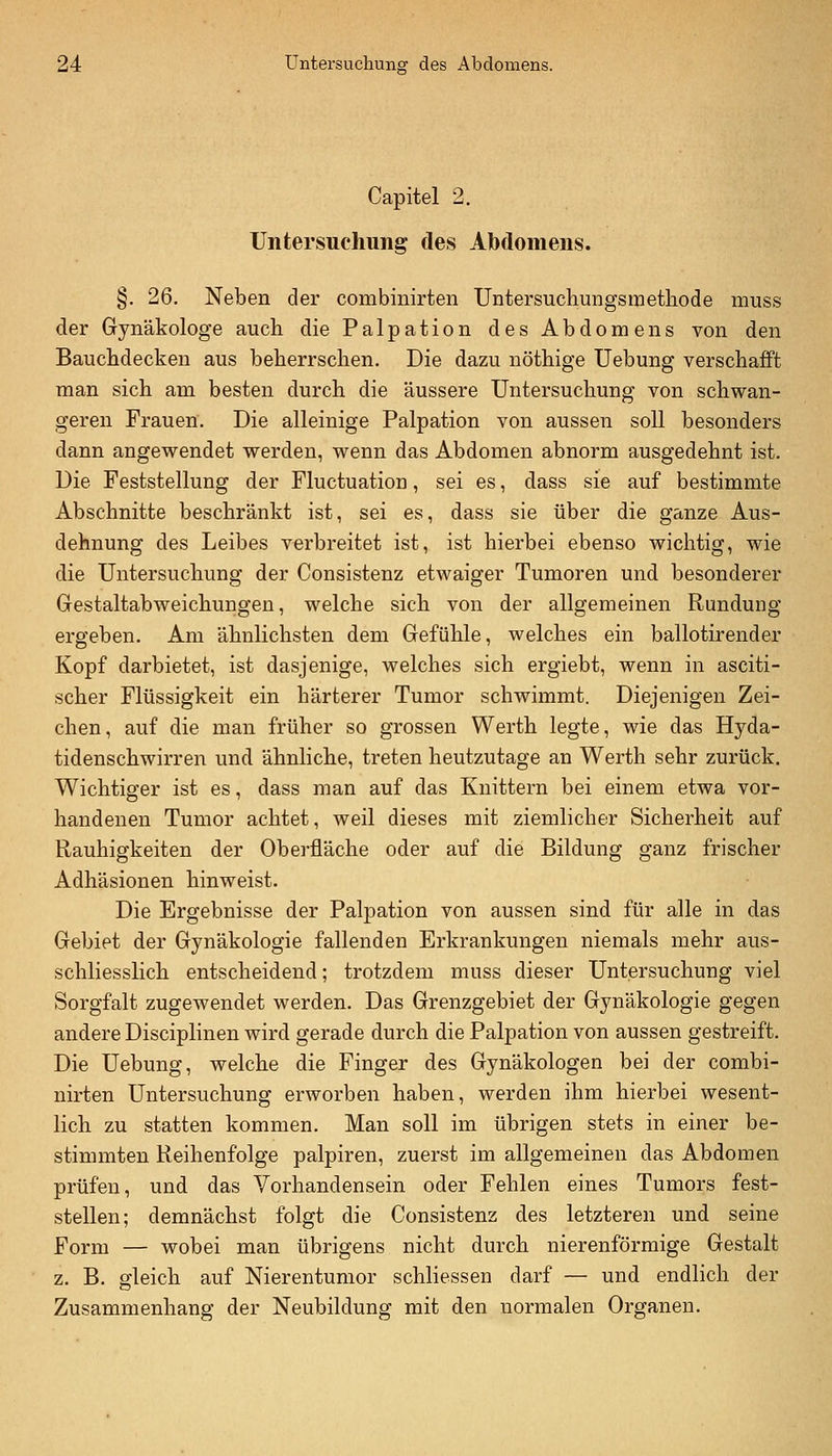 Capitel 2. TJntersuchuiig des Abdomens. §. 26, Neben der combinirten Untersuchungsmethode muss der Gynäkologe auch die Palpation des Abdomens von den Baucbdecken aus beherrschen. Die dazu nöthige Uebung verschafft man sich am besten durch die äussere Untersuchung von schwan- geren Frauen. Die alleinige Palpation von aussen soll besonders dann angewendet werden, wenn das Abdomen abnorm ausgedehnt ist. Die Feststellung der Fluctuation, sei es, dass sie auf bestimmte Abschnitte beschränkt ist, sei es, dass sie über die ganze Aus- dehnung des Leibes verbreitet ist, ist hierbei ebenso wichtig, wie die Untersuchung der Consistenz etwaiger Tumoren und besonderer Gestaltabweichungen, welche sich von der allgemeinen Rundung ergeben. Am ähnlichsten dem Gefühle, welches ein ballotirender Kopf darbietet, ist dasjenige, welches sich ergiebt, wenn in asciti- scher Flüssigkeit ein härterer Tumor schwimmt. Diejenigen Zei- chen, auf die man früher so grossen Werth legte, wie das Hyda- tidenschwirren und ähnliche, treten heutzutage an Werth sehr zurück. Wichtiger ist es, dass man auf das Knittern bei einem etwa vor- handenen Tumor achtet, weil dieses mit ziemlicher Sicherheit auf Rauhigkeiten der Oberfläche oder auf die Bildung ganz frischer Adhäsionen hinweist. Die Ergebnisse der Palpation von aussen sind für alle in das Gebiet der Gynäkologie fallenden Erkrankungen niemals mehr aus- schliesslich entscheidend; trotzdem muss dieser Untersuchung viel Sorgfalt zugewendet werden. Das Grenzgebiet der Gynäkologie gegen andere Disciplinen wird gerade durch die Palpation von aussen gestreift. Die Uebung, welche die Finger des Gynäkologen bei der combi- nirten Untersuchung erworben haben, werden ihm hierbei wesent- lich zu statten kommen. Man soll im übrigen stets in einer be- stimmten Reihenfolge palpiren, zuerst im allgemeinen das Abdomen prüfen, und das Vorhandensein oder Fehlen eines Tumors fest- stellen; demnächst folgt die Consistenz des letzteren und seine Form — wobei man übrigens nicht durch nierenförmige Gestalt z. B. gleich auf Nierentumor schliessen darf — und endlich der Zusammenhang der Neubildung mit den normalen Organen.