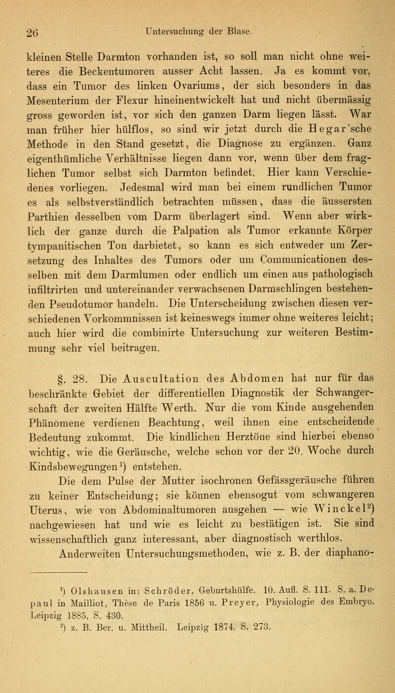kleinen Stelle Darmton vorhanden ist, so soll man nicht ohne wei- teres die Beckentumoren ausser Acht lassen. Ja es kommt vor, dass ein Tumor des linken Ovariums, der sich besonders in das Mesenterium der Flexur hineinentwickelt hat und nicht übermässig gross geworden ist, vor sich den ganzen Darm liegen lässt. War man früher hier hülflos, so sind wir jetzt durch die He gar'sehe Methode in den Stand gesetzt, die Diagnose zu ergänzen. Ganz eigenthümliche Verhältnisse liegen dann vor, wenn über dem frag- lichen Tumor selbst sich Darmton befindet. Hier kann Verschie- denes vorliegen. Jedesmal wird man bei einem rundlichen Tumor es als selbstverständlich betrachten müssen, dass die äussersten Parthien desselben vom Darm überlagert sind. Wenn aber wirk- lich der ganze durch die Palpation als Tumor erkannte Körper tympanitischen Ton darbietet, so kann es sich entweder um Zer- setzung des Inhaltes des Tumors oder um Comraunicationen des- selben mit dem Darmlumen oder endlich um einen aus pathologisch infiltrirten und untereinander verwachsenen Darmschlingen bestehen- den Pseudotumor handeln. Die Unterscheidung zwischen diesen ver- schiedenen Vorkommnissen ist keineswegs immer ohne weiteres leicht; auch hier wird die combinirte Untersuchung zur weiteren Bestim- mung sehr viel beitragen. §. 28. Die Auscultation des Abdomen hat nur für das beschränkte Gebiet der differentiellen Diagnostik der Schwanger- schaft der zweiten Hälfte Werth. Nur die vom Kinde ausgehenden Phänomene verdienen Beachtung, weil ihnen eine entscheidende Bedeutung zukommt. Die kindlichen Herztöne sind hierbei ebenso wichtig, wie die Geräusche, welche schon vor der 20. Woche durch Kindsbewegungen ^) entstehen. Die dem Pulse der Mutter isochronen Gefässgeräusche führen zu keiner Entscheidung; sie können ebensogut vom schwangeren Uterus, wie von Abdominaltumoren ausgehen — wie WinckeP) nachgewiesen hat und wie es leicht zu bestätigen ist. Sie sind wissenschaftlich ganz interessant, aber diagnostisch werthlos. Auderweiten Untersuchungsmethoden, wie z. B. der diaphano- 1) Olshausen in: Schröder, Geburtshülfe. 10. Aufl. S. 111. S. a. De- paul in Mailliot, These de Paris 1856 u. Preyer, Physiologie des Embryo. Leipzig 1885, S. 430. 2) z. B. Ber. u. Mittheil. Leipzig 1874, S. 273.