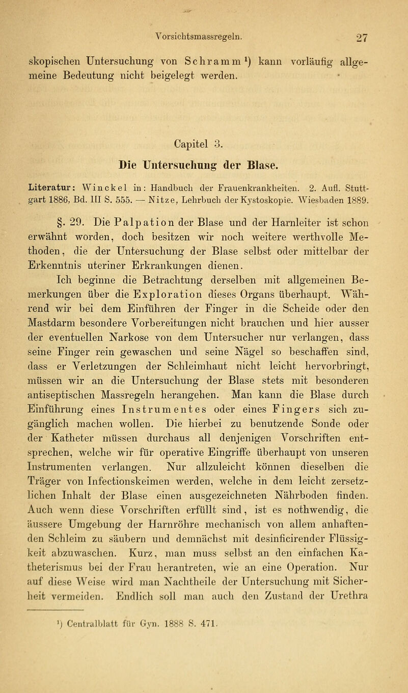 skopischen Untersucliung von Schramm^) kann vorläufig allge- meine Bedeutung nicht beigelefft werden. Capitel 3. Die Untersuchung der Blase. Literatur: Winckel in: Handbuch der Frauenkrankheiten. 2. Aufl. Stutt- gart 1886, Bd. HI S. 555. — Nitze, Lehrbuch der Kystoskople. Wiesbaden 1889. §. 29. Die Palpation der Blase und der Harnleiter ist schon erwähnt worden, doch besitzen wir noch weitere werthvoUe Me- thoden, die der Untersuchung der Blase selbst oder mittelbar der Erkenntnis uteriner Erkrankungen dienen. Ich beginne die Betrachtung derselben mit allgemeinen Be- merkungen über die Exploration dieses Organs überhaupt. Wäh- rend wir bei dem Einführen der Finger in die Scheide oder den Mastdarm besondere Vorbereitungen nicht brauchen und hier ausser der eventuellen Narkose von dem Untersucher nur verlangen, dass seine Finger rein gewaschen und seine Nägel so beschaffen sind, dass er Verletzungen der Schleimhaut nicht leicht hervorbringt, müssen wir an die Untersuchung der Blase stets mit besonderen antiseptischen Massregeln herangehen. Man kann die Blase durch Einführung eines Instrumentes oder eines Fingers sich zu- gänglich machen wollen. Die hierbei zu benutzende Sonde oder der Katheter müssen durchaus all denjenigen Vorschriften ent- sprechen, welche wir für operative Eingriffe überhaupt von unseren Instrumenten verlangen. Nur allzuleicht können dieselben die Träger von Infectionskeimen werden, welche in dem leicht zersetz- lichen Inhalt der Blase einen ausgezeichneten Nährboden finden. Auch wenn diese Vorschriften erfüllt sind, ist es nothwendig, die äussere Umgebung der Harnröhre mechanisch von allem anhaften- den Schleim zu säubern und demnächst mit desinficirender Flüssig- keit abzuwaschen. Kurz, man muss selbst an den einfachen Ka- theterismus bei der Frau herantreten, wie an eine Operation. Nur auf diese Weise wird man Nachtheile der Untersuchung mit Sicher- heit vermeiden. Endlich soll man auch den Zustand der Urethra ij Centralblatt für Gyn. 1888 S. 471.