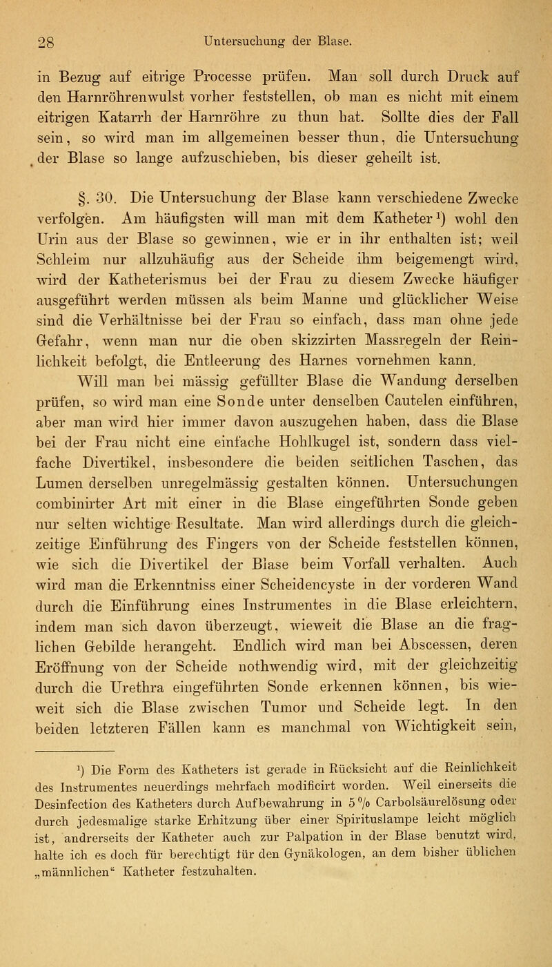 in Bezug auf eitrige Processe prüfen. Man soll durch Druck auf den Harnröhrenwulst vorher feststellen, ob man es nicht mit einem eitrigen Katarrh der Harnröhre zu thun hat. Sollte dies der Fall sein, so wird man im allgemeinen besser thun, die Untersuchung , der Blase so lange aufzuschieben, bis dieser geheilt ist. §. 30. Die Untersuchung der Blase kann verschiedene Zwecke verfolgen. Am häufigsten will man mit dem Katheter^) wohl den Urin aus der Blase so gewinnen, wie er in ihr enthalten ist; weil Schleim nur allzuhäufig aus der Scheide ihm beigemengt wird, wird der Katheterismus bei der Frau zu diesem Zwecke häufiger ausgeführt werden müssen als beim Manne und glücklicher Weise sind die Verhältnisse bei der Frau so einfach, dass man ohne jede Gefahr, wenn man nur die oben skizzirten Massregeln der Rein- lichkeit befolgt, die Entleerung des Harnes vornehmen kann. Will man bei massig gefüllter Blase die Wandung derselben prüfen, so wird man eine Sonde unter denselben Cautelen einführen, aber man wird hier immer davon auszugehen haben, dass die Blase bei der Frau nicht eine einfache Hohlkugel ist, sondern dass viel- fache Divertikel, insbesondere die beiden seitlichen Taschen, das Lumen derselben unregelmässig gestalten können. Untersuchungen combinii'ter Art mit einer in die Blase eingeführten Sonde geben nur selten wichtige Resultate. Man wird allerdings durch die gleich- zeitige Emführung des Fingers von der Scheide feststellen können, wie sich die Divertikel der Blase beim Vorfall verhalten. Auch wird man die Erkenntniss einer Scheidencyste in der vorderen Wand durch die Einführung eines Instrumentes in die Blase erleichtern, indem man sich davon überzeugt, wieweit die Blase an die frag- lichen Gebilde herangeht. Endlich wird man bei Abscessen, deren Eröffnung von der Scheide nothwendig wird, mit der gleichzeitig durch die Urethra eingeführten Sonde erkennen können, bis wie- weit sich die Blase zwischen Tumor und Scheide legt. In den beiden letzteren Fällen kann es manchmal von Wichtigkeit sein, ^) Die Form des Katheters ist gerade in Rücksicht auf die Reinlichkeit des Instrumentes neuerdings mehrfach modificirt worden. Weil einerseits die Desinfection des Katheters durch Aufbewahrung in 5 °/o Carbolsäurelösung oder durch jedesmalige starke Erhitzung über einer Spirituslampe leicht möglieb ist, andrerseits der Katheter auch zur Palpation in der Blase benutzt wird, halte ich es doch für berechtigt iür den Gynäkologen, an dem bisher üblichen „männlichen Katheter festzuhalten.