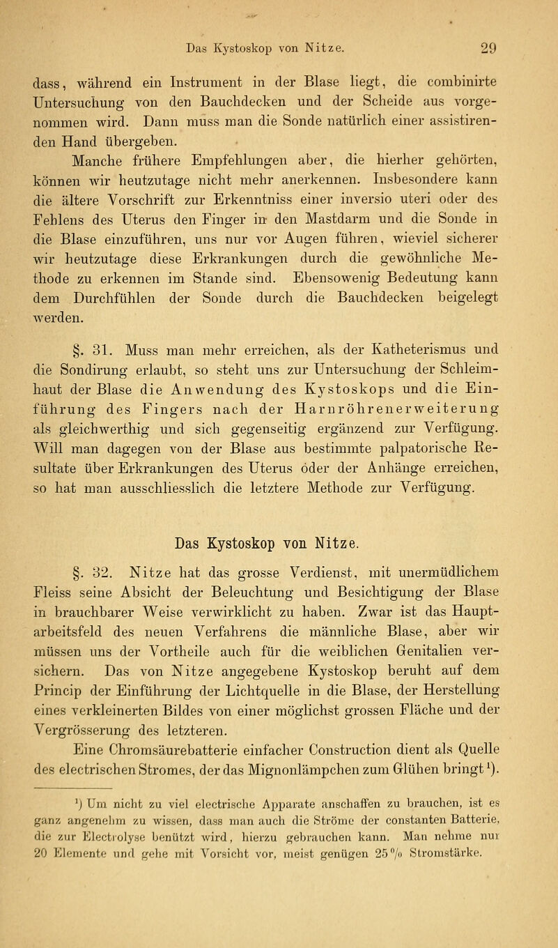 dass, während ein Instrument in der Blase liegt, die combinirte Untersuchung von den Bauchdecken und der Scheide aus vorge- nommen wird. Dann muss man die Sonde natürlich einer assistiren- den Hand übergeben. Manche frühere Empfehlungen aber, die hierher gehörten, können wir heutzutage nicht mehr anerkennen. Insbesondere kann die ältere Vorschrift zur Erkenntniss einer inversio uteri oder des Fehlens des Uterus den Finger in- den Mastdarm und die Sonde in die Blase einzuführen, uns nur vor Augen führen, wieviel sicherer wir heutzutage diese Erkrankungen durch die gewöhnliche Me- thode zu erkennen im Stande sind. Ebensowenig Bedeutung kann dem Durchfühlen der Sonde durch die Bauchdecken beigelegt werden. §. 31. Muss man mehr erreichen, als der Katheterismus und die Sondirung erlaubt, so steht uns zur Untersuchung der Schleim- haut der Blase die Anwendung des Kystoskops und die Ein- führung des Fingers nach der Harnröhrenerweiterung als gleichwerthig und sich gegenseitig ergänzend zur Verfügung. Will man dagegen von der Blase aus bestimmte palpatorische Re- sultate über Erkrankungen des Uterus öder der Anhänge erreichen, so hat man ausschliesslich die letztere Methode zur Verfügung. Das Kystoskop von Nitze. §. 32. Nitze hat das grosse Verdienst, mit unermüdlichem Fleiss seine Absicht der Beleuchtung und Besichtigung der Blase in brauchbarer Weise verwirklicht zu haben. Zwar ist das Haupt- arbeitsfeld des neuen Verfahrens die männliche Blase, aber wir müssen uns der Vortheile auch für die weiblichen Genitalien ver- sichern. Das von Nitze angegebene Kystoskop beruht auf dem Princip der Einführung der Lichtquelle in die Blase, der Herstellung eines verkleinerten Bildes von einer möglichst grossen Fläche und der Vergrösserung des letzteren. Eine Chromsäurebatterie einfacher Construction dient als Quelle des electrischen Stromes, der das Mignonlämpchen zum Glühen bringt ^). ') Um nicht zu viel electrische Apparate anschaffen zu brauchen, ist es ganz angenehm zu wissen, dass man auch die Ströme der constanten Batterie, die zur Electrolyse benützt wird, hierzu gebrauchen kann. Man nehme nur 20 Elemente und gehe mit Vorsicht vor, meist genügen 25/» Stromstärke.