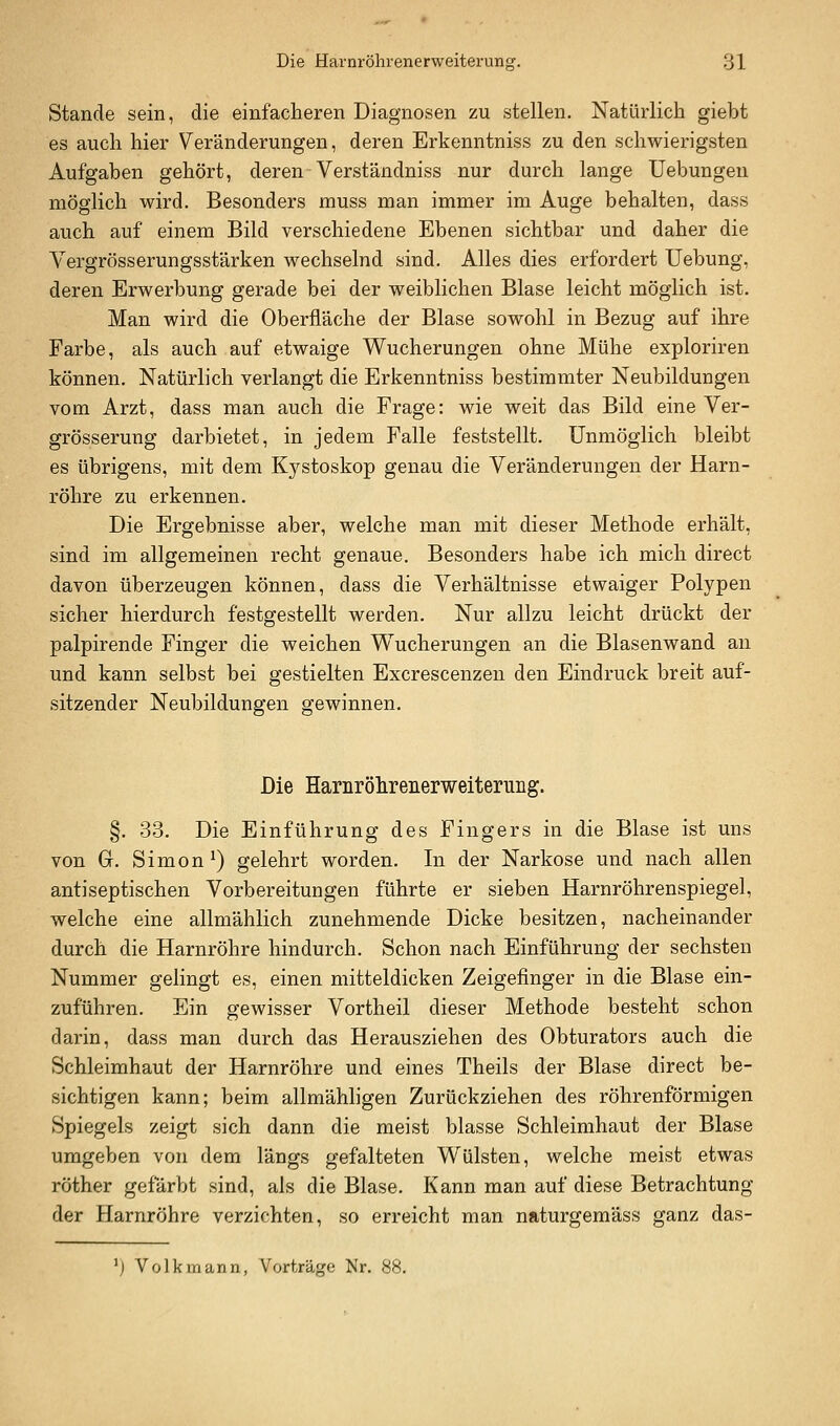 Stande sein, die einfacheren Diagnosen zu stellen. Natürlich giebt es auch hier Veränderungen, deren Erkenntniss zu den schwierigsten Aufgaben gehört, deren Verständniss nur durch lange Uebungen möglich wird. Besonders muss man immer im Auge behalten, dass auch auf einem Bild verschiedene Ebenen sichtbar und daher die Vergrösserungsstärken wechselnd sind. Alles dies erfordert Uebung, deren Erwerbung gerade bei der weiblichen Blase leicht möglich ist. Man wird die Oberfläche der Blase sowohl in Bezug auf ihre Farbe, als auch auf etwaige Wucherungen ohne Mühe exploriren können. Natürlich verlangt die Erkenntniss bestimmter Neubildungen vom Arzt, dass man auch die Frage: wie weit das Bild eine Ver- grösserung darbietet, in jedem Falle feststellt. Unmöglich bleibt es übrigens, mit dem Kystoskop genau die Veränderungen der Harn- röhre zu erkennen. Die Ergebnisse aber, welche man mit dieser Methode erhält, sind im allgemeinen recht genaue. Besonders habe ich mich direct davon überzeugen können, dass die Verhältnisse etwaiger Polypen sicher hierdurch festgestellt werden. Nur allzu leicht drückt der palpirende Finger die weichen Wucherungen an die Blasenwand an und kann selbst bei gestielten Excrescenzen den Eindruck breit auf- sitzender Neubildungen gewinnen. Die Hamröhrenerweiterung. §. 33. Die Einführung des Fingers in die Blase ist uns von G. Simon') gelehrt worden. In der Narkose und nach allen antiseptischen Vorbereitungen führte er sieben Harnröhrenspiegel, welche eine allmählich zunehmende Dicke besitzen, nacheinander durch die Harnröhre hindurch. Schon nach Einführung der sechsten Nummer gelingt es, einen mitteldicken Zeigefinger in die Blase ein- zuführen. Ein gewisser Vortheil dieser Methode besteht schon darin, dass man durch das Herausziehen des Obturators auch die Schleimhaut der Harnröhre und eines Theils der Blase direct be- sichtigen kann; beim allmähligen Zurückziehen des röhrenförmigen Spiegels zeigt sich dann die meist blasse Schleimhaut der Blase umgeben von dem längs gefalteten Wülsten, welche meist etwas röther gefärbt sind, als die Blase. Kann man auf diese Betrachtung der Harnröhre verzichten, so erreicht man naturgemäss ganz das- ') Volk mann, Vorträge Nr. 88.