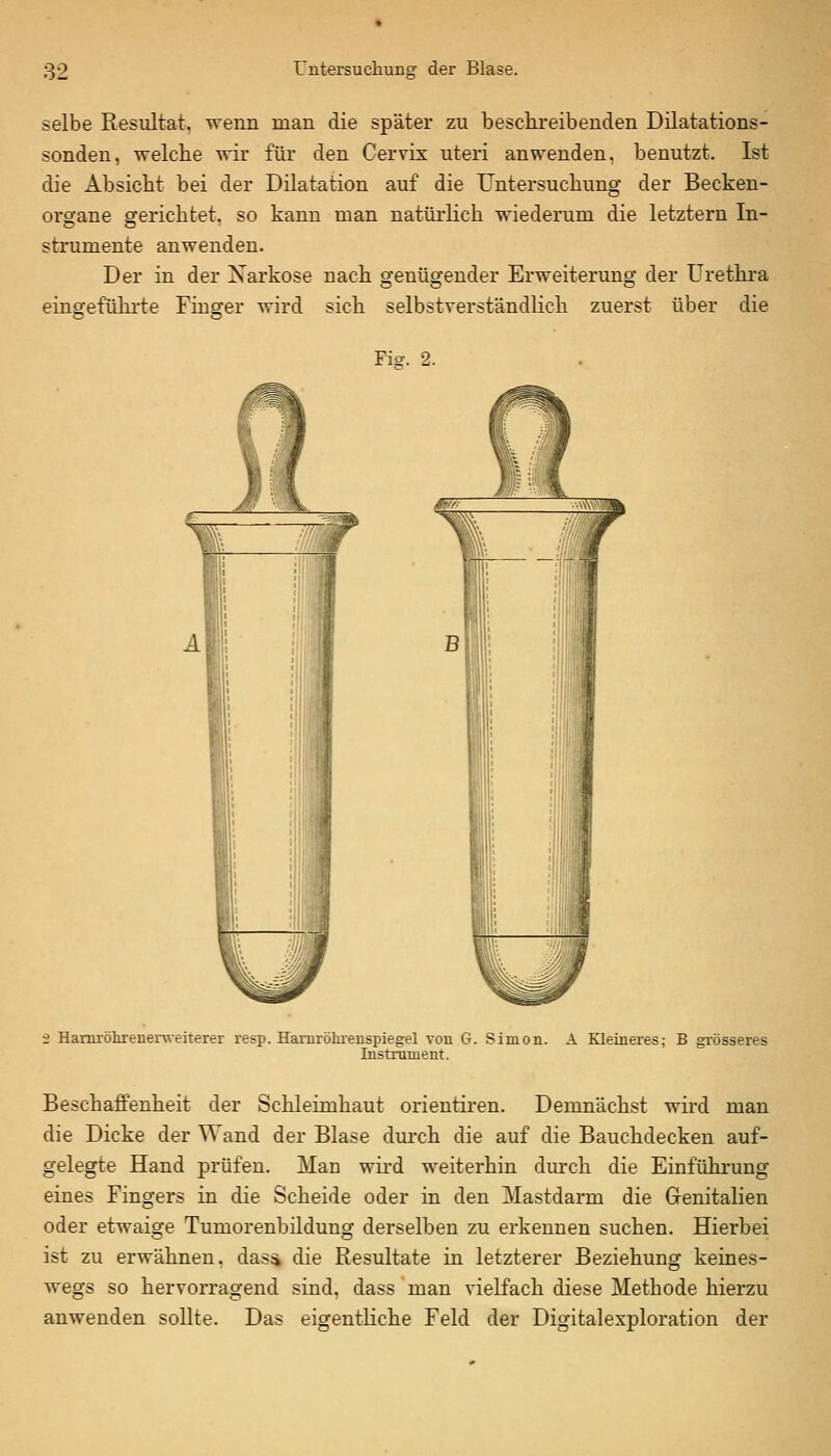 selbe Resultat, wenn man die später zu beschreibenden Dilatations- sonden, welche wir für den Cervix uteri anwenden, benutzt. Ist die Absicht bei der Dilatation auf die Untersuchung der Becken- organe gerichtet, so kann man natürlich wiederum die letztern In- strumente anwenden. Der in der Narkose nach genügender Erweiterung der Urethra einsrefühi-te Finger wird sich selbstverständlich zuerst über die Fiff. 2. 2 Hamröhrenerweiterer resp. Hamrölu'enspiegel von G. Simon. A Kleineres; B grösseres Instrument. Beschaffenheit der Schleimhaut orientiren. Demnächst wird man die Dicke der Wand der Blase durch die auf die Bauchdecken auf- gelegte Hand prüfen. Man wird weiterhin durch die Einführung eines Fingers in die Scheide oder in den Mastdarm die Genitalien oder etwaige Tumorenbüdung derselben zu erkennen suchen. Hierbei ist zu erwähnen. das4 die Resultate in letzterer Beziehung keines- wegs so hervorragend sind, dass man vielfach diese Methode hierzu anwenden sollte. Das eigentliche Feld der Digitalexploration der