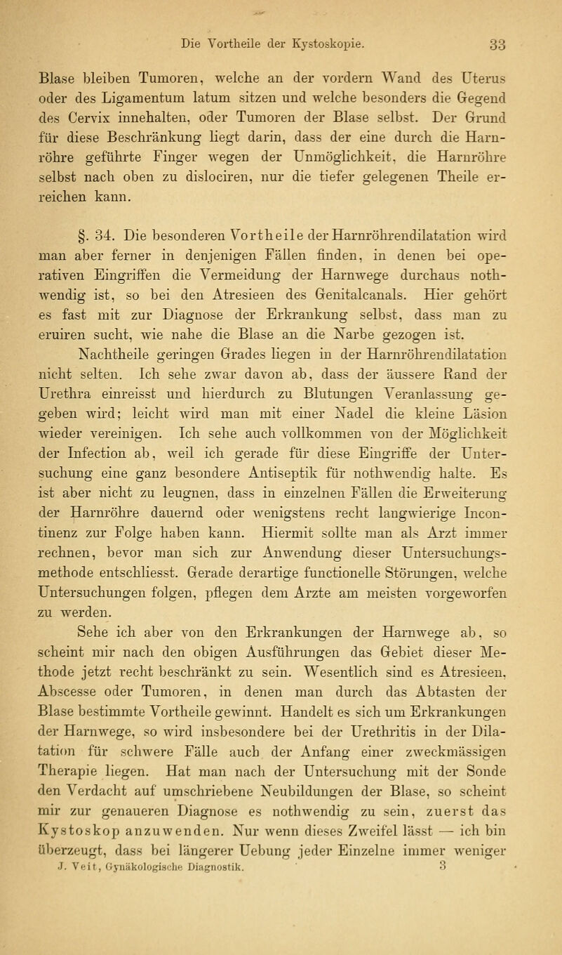 Blase bleiben Tumoren, welche an der vordem Wand des Uterus oder des Ligamentum latum sitzen und welche besonders die Gegend des Cervix innehalten, oder Tumoren der Blase selbst. Der Grund für diese Beschränkung liegt darin, dass der eine durch die Harn- röhre geführte Finger wegen der Unmöglichkeit, die Harnröhre selbst nach oben zu dislociren, nur die tiefer gelegenen Theile er- reichen kann. §. 34. Die besonderen Vortheile der Harnröhrendilatation wird man aber ferner in denjenigen Fällen finden, in denen bei ope- rativen Eingriffen die Vermeidung der Harnwege durchaus noth- wendig ist, so bei den Atresieen des Genitalcanals. Hier gehört es fast mit zur Diagnose der Erkrankung selbst, dass man zu eruiren sucht, wie nahe die Blase an die Narbe gezogen ist. Nachtheile geringen Grades liegen in der Harnröhrendilatation nicht selten. Ich sehe zwar davon ab, dass der äussere Rand der Urethra einreisst und hierdurch zu Blutungen Veranlassuno- ge- geben whd; leicht wird man mit einer Nadel die kleine Läsion wieder vereinigen. Ich sehe auch vollkommen von der Möglichkeit der Infection ab, weil ich gerade für diese Eingriffe der Unter- suchung eine ganz besondere Antiseptik für nothwendig halte. Es ist aber nicht zu leugnen, dass in einzelnen Fällen die Erweiterung der Harnröhre dauernd oder wenigstens recht langwierige Incon- tinenz zur Folge haben kann. Hiermit sollte man als Arzt immer rechnen, bevor man sich zur Anwendung dieser Untersuchungs- methode entschliesst. Gerade derartige functionelle Störungen, welche Untersuchungen folgen, pflegen dem Arzte am meisten vorgeworfen zu werden. Sehe ich aber von den Erkrankungen der Harnwege ab, so scheint mir nach den obigen Ausführungen das Gebiet dieser Me- thode jetzt recht beschränkt zu sein. Wesenthch sind es Atresieen, Abscesse oder Tumoren, in denen man durch das Abtasten der Blase bestimmte Vortheile gewinnt. Handelt es sich um Erkrankungen der Harnwege, so wird insbesondere bei der Urethritis in der Dila- tati(m für schwere Fälle auch der Anfang einer zweckmässigen Therapie liegen. Hat man nach der Untersuchung mit der Sonde den Verdacht auf umschriebene Neubildungen der Blase, so scheint mir zur genaueren Diagnose es nothwendig zu sein, zuerst das Kystoskop anzuwenden. Nur wenn dieses Zweifel lässt — ich bin überzeugt, dass bei längerer Uebung jeder Einzelne immer weniger J. Veit, Gyiiäkologisclie Diagnostik. 3