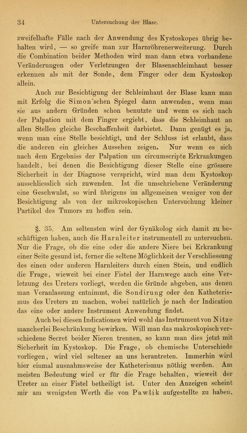 zweifelhafte Fälle nach der Anwendung des Kjstoskopes übrig be- halten wird, — so greife man zur Harnröhrenerweiterung. Durch die Combination beider Methoden wird man dann etwa vorhandene Veränderungen oder Verletzungen der Blasenschleimhaut besser erkennen als mit der Sonde, dem Finger oder dem Kystoskop allein. Auch zur Besichtigung der Schleimhaut der Blase kann man mit Erfolg die Simon'schen Spiegel dann anwenden, wenn man sie aus andern Gründen schon benutzte und wenn es sich nach der Palpation mit dem Finger ergiebt, dass die Schleimhaut an allen Stellen gleiche Beschaffenheit darbietet. Dann genügt es ja, wenn man eine Stelle besichtigt, und der Schluss ist erlaubt, dass die anderen ein gleiches Aussehen zeigen. Nur wenn es sich nach dem Ergebniss der Palpation um circumscripta Erkrankungen handelt, bei denen die Besichtigung dieser Stelle eine grössere Sicherheit in der Diagnose verspricht, wird man dem Kystoskop ausschliesslich sich zuwenden. Ist die umschriebene Veränderung eine Geschwulst, so wird übrigens im allgemeinen weniger von der Besichtigung als von der mikroskopischen Untersuchung kleiner Partikel des Tumors zu hoffen sein. §. 35. Am seltensten wird der Gynäkolog sich damit zu be- schäftigen haben, auch die Harnleiter instrumentell zu untersuchen. Nur die Frage, ob die eine oder die andere Niere bei Erkrankung einer Seite gesund ist, ferner die seltene Möglichkeit der Verschliessung des einen oder anderen Harnleiters durch einen Stein, und endlich die Frage, wieweit bei einer Fistel der Harnwege auch eine Ver- letzung des Ureters vorliegt, werden die Gründe abgeben, aus denen man Veranlassung entnimmt, die Sondirung oder den Katheteris- mus des Ureters zu machen, wobei natürlich je nach der Indication das eine oder andere Instrument Anwendung findet. Auch bei diesen Indicationen wird wohl das Instrument von Nitze mancherlei Beschränkung bewirken. Will man das makroskopisch ver- schiedene Secret beider Nieren trennen, so kann man dies jetzt mit Sicherheit im Kystoskop. Die Frage, ob chemische Unterschiede vorliegen, wird viel seltener an uns herantreten. Immerhin wird hier einmal ausnahmsweise der Katheterismus nöthig werden. Am meisten Bedeutung wird er für die Frage behalten, wieweit der Ureter an einer Fistel betheiligt ist. Unter den Anzeigen scheint mir am wenigsten Wertli die von Pawlik aufgestellte zu haben,