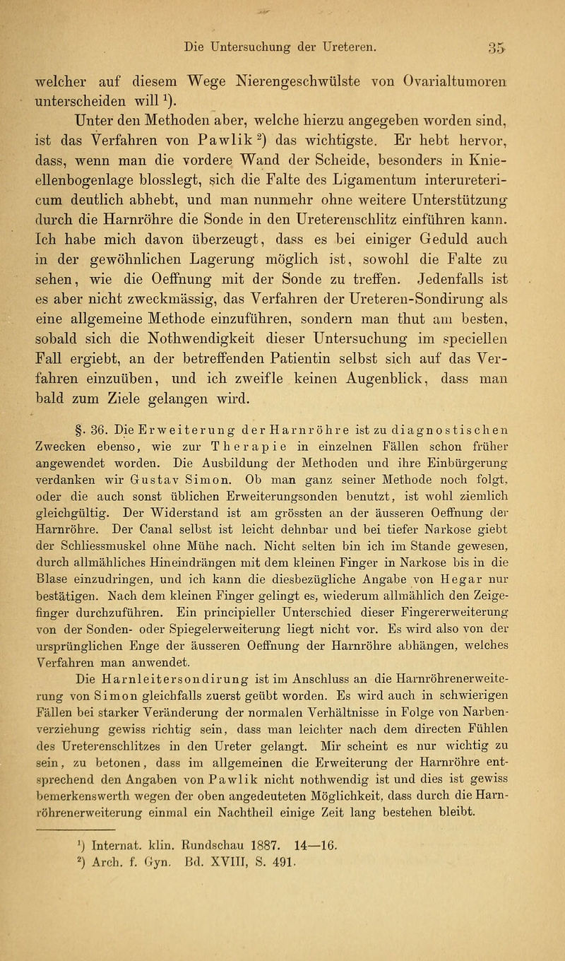 welcher auf diesem Wege Nierengeschwülste von Ovarialtumoren unterscheiden will ^). Unter den Methoden aber, welche hierzu angegeben worden sind, ist das Verfahren von Pawlik ^) das wichtigste. Er hebt hervor, dass, wenn man die vordere Wand der Scheide, besonders in Knie- ellenbogenlage blosslegt, sich die Falte des Ligamentum interureteri- cum deutlich abhebt, und man nunmehr ohne weitere Unterstützung durch die Harnröhre die Sonde in den Ureterenschlitz einführen kann. Ich habe mich davon überzeugt, dass es bei einiger Geduld auch in der gewöhnlichen Lagerung möglich ist, sowohl die Falte zu sehen, wie die Oeffnung mit der Sonde zu treffen. Jedenfalls ist es aber nicht zweckmässig, das Verfahren der Ureteren-Sondirung als eine allgemeine Methode einzuführen, sondern man thut am besten, sobald sich die Nothwendigkeit dieser Untersuchung im speciellen Fall ergiebt, an der betreffenden Patientin selbst sich auf das Ver- fahren einzuüben, und ich zweifle keinen Augenblick, dass man bald zum Ziele gelangen wird. §.36. Die Erweiterung der Harnröhre ist zu diagnostischen Zwecken ebenso, wie zur Therapie in einzelnen Fällen schon früher angewendet worden. Die Ausbildung der Methoden und ihre Einbürgerung verdanken wir Gustav Simon. Ob man ganz seiner Methode noch folgt, oder die auch sonst üblichen Erweiterungsonden benutzt, ist wohl ziemlich gleichgültig. Der Widerstand ist am grössten an der äusseren Oeffnung der Harnröhre. Der Canal selbst ist leicht dehnbar und bei tiefer Narkose giebt der Schliessmuskel ohne Mühe nach. Nicht selten bin ich im Stande gewesen, durch allmähliches Hineindrängen mit dem kleinen Finger in Narkose bis in die Blase einzudringen, und ich kann die diesbezügliche Angabe von Hegar nur bestätigen. Nach dem kleinen Finger gelingt es, wiederum allmählich den Zeige- finger durchzuführen. Ein principieller Unterschied dieser Fingererweiterung von der Sonden- oder Spiegelerweiterung liegt nicht vor. Es wird also von der ursprünglichen Enge der äusseren Oeffnung der Harnröhre abhängen, welches Verfahren man anwendet. Die Harnleitersondirung ist im Anschluss an die Harnröhrenerweite- rung von Simon gleichfalls zuerst geübt worden. Es wird auch in schwierigen Fällen bei starker Veränderung der normalen Verhältnisse in Folge von Narben- verziehung gewiss richtig sein, dass man leichter nach dem directen Fühlen des üreterenschlitzes in den Ureter gelangt. Mir scheint es nur wichtig zu sein, zu betonen, dass im allgemeinen die Erweiterung der Harnröhre ent- sprechend den Angaben vonPawlik nicht nothwendig ist und dies ist gewiss beraerkenswerth wegen der oben angedeuteten Möglichkeit, dass durch die Harn- röhrenerweiterung einmal ein Nachtheil einige Zeit lang bestehen bleibt. 'j Internat, klin. Rundschau 1887. 14—16. 2) Arch. f. Gyn. Bd. XVIII, S. 491-