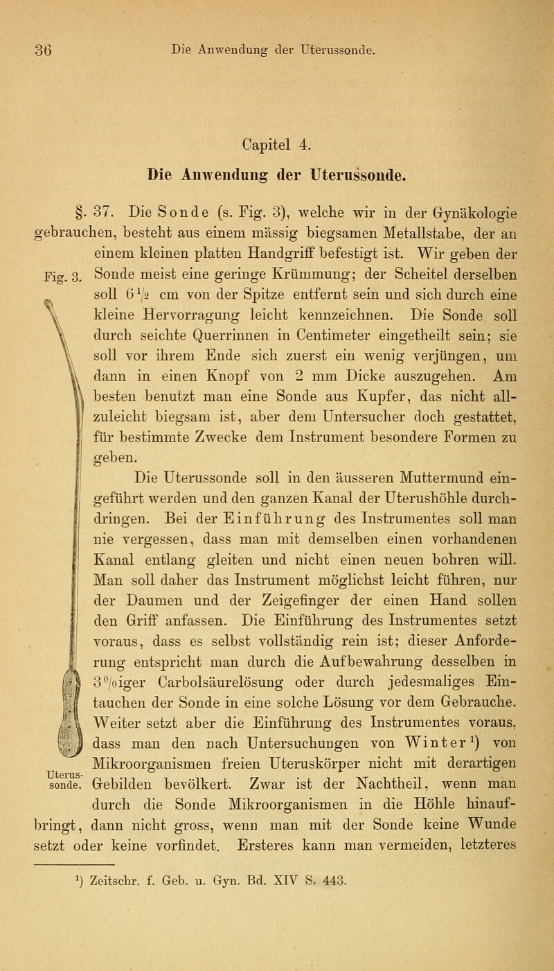 Fiff. 3. Capitel 4. Die Anwendung der Uterussonde. §. 37. Die Sonde (s. Fig. 3), welche wir in der Gynäkologie gebrauchen, besteht aus einem massig biegsamen Metallstabe, der an einem kleinen platten Handgriff befestigt ist. Wir geben der Sonde meist eine geringe Krümmung; der Scheitel derselben soll 6 ^J2 cm von der Spitze entfernt sein und sich durch eine kleine Hervorragung leicht kennzeichnen. Die Sonde soll durch seichte Querrinnen in Centimeter eingetheilt sein; sie soll vor ihrem Ende sich zuerst ein wenig verjüngen, um dann in einen Knopf von 2 mm Dicke auszugehen. Am H besten benutzt man eine Sonde aus Kupfer, das nicht all- zuleicht biegsam ist, aber dem üntersucher doch gestattet, für bestimmte Zwecke dem Instrument besondere Formen zu geben. Die Uterussonde soll in den äusseren Muttermund ein- geführt werden und den ganzen Kanal der Uterushöhle durch- dringen. Bei der Einführung des Instrumentes soll man nie vergessen, dass man mit demselben einen vorhandenen Kanal entlang gleiten und nicht einen neuen bohren will. Man soll daher das Instrument möglichst leicht führen, nur der Daumen und der Zeigefinger der einen Hand sollen den Griff anfassen. Die Einführung des Instrumentes setzt voraus, dass es selbst vollständig rein ist; dieser Anforde- rung entspricht man durch die Aufbewahrung desselben in 3/oiger Carbolsäurelösung oder durch jedesmaliges Ein- tauchen der Sonde in eine solche Lösung vor dem Gebrauche. Weiter setzt aber die Einführung des Instrumentes voraus, dass man den nach Untersuchungen von Winter^) von Mikroorganismen freien Uteruskörper nicht mit derartigen sonde. Gebilden bevölkert. Zwar ist der Nachtheil, wenn man durch die Sonde Mikroorganismen in die Höhle hinauf- bringt, dann nicht gross, wenn man mit der Sonde keine Wunde setzt oder keine vorfindet. Ersteres kann man vermeiden, letzteres ') Zeitschr. f. Geb. u. Gyn. Bd. XIV S. 443.