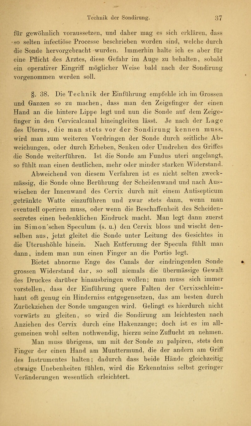 für gewölmlicli voraussetzen, und daher mag es sich erklären, dass • so selten hifectiöse Processe beschrieben worden sind, welche durch die Sonde hervorgebracht wurden. Immerhin halte ich es aber für eine Pflicht des Arztes, diese Gefahr im Auge zu behalten, sobald ein operativer Eingriff möglicher Weise bald nach der Sondirung vorgenommen werden soll. §. 38. Die Technik der Einführung empfehle ich im Grossen und Ganzen so zu machen, dass man den Zeigefinger der einen Hand an die hintere Lippe legt und nun die Sonde auf dem Zeige- finger in den Cervicalcanal hineingleiten lässt. Je nach der Lage des Uterus, die man stets vor der Sondirung kennen muss, wird man zum weiteren Vordringen der Sonde durch seitliche Ab- Aveichungen, oder durch Erheben, Senken oder Umdrehen des Griffes die Sonde weiterführen. Ist die Sonde am Fundus uteri angelangt, so fühlt man einen deutlichen, mehr oder minder starken Widerstand. Abweichend von diesem Verfahren ist es nicht selten zweck- mässig, die Sonde ohne Berührung der Scheidenwand und nach Aus- wischen der Innenwand des Cervix durch mit einem Antisepticum getränkte Watte einzuführen und zwar stets dann, wenn man eventuell operiren muss, oder wenn die Beschaffenheit des Scheiden- secretes einen bedenklichen Eindruck macht. Man legt dann zuerst im Simon'sehen Speculum (s. u.) den Cervix bloss und wischt den- selben aus, jetzt gleitet die Sonde unter Leitung des Gesichtes in die Uterushöhle hinein. Nach Entfernung der Specula fühlt man dann, indem man nun einen Finger an die Portio legt. Bietet abnorme Enge des Canals der eindringenden Sonde grossen Widerstand dar, so soll niemals die übermässige Gewalt des Druckes darüber hinausbringen wollen; man muss sich immer vorstellen, dass der Einführung quere Falten der Cervixschleim- haut oft genug ein Hinderniss entgegensetzen, das am besten durch Zurückziehen der Sonde umgangen wird. Gelingt es hierdurch nicht vorwärts zu gleiten, so wird die Sondirung am leichtesten nach Anziehen des Cervix durch eine Hakenzange; doch ist es im all- gemeinen wohl selten nothwendig, hierzu seine Zuflucht zu nehmen. Man muss übrigens, um mit der Sonde zu palpiren, stets den Finger der einen Hand am Munttermund, die der andern am Griff des Instrumentes halten; dadurch dass beide Hände gleichzeitig etwaige Unebenheiten fühlen, wird die Erkenntniss selbst geringer Veränderungen wesentlich erleichtert.