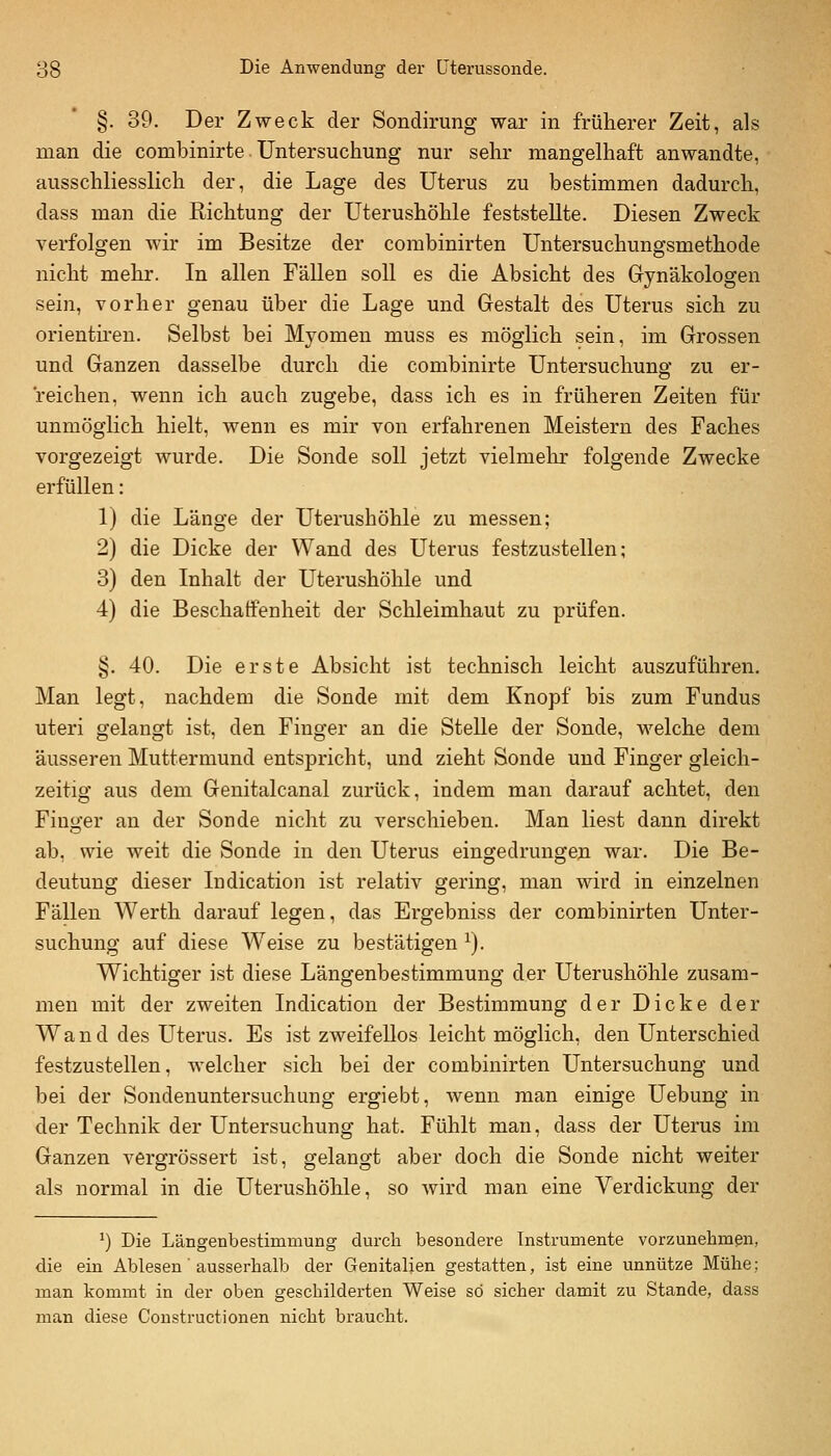 §. 39. Der Zweck der Sondirung war in früherer Zeit, als man die combinirte. Untersuchung nur sehr mangelhaft anwandte, ausschliesslich der, die Lage des Uterus zu bestimmen dadurch, dass man die Richtung der Uterushöhle feststellte. Diesen Zweck verfolgen wir im Besitze der combinirten Untersuchungsmethode nicht mehr. In allen Fällen soll es die Absicht des Gynäkologen sein, vorher genau über die Lage und Gestalt des Uterus sich zu orienth'en. Selbst bei Myomen muss es möglich sein, im Grossen und Ganzen dasselbe durch die combinirte Untersuchung' zu er- reichen, wenn ich auch zugebe, dass ich es in früheren Zeiten für unmöglich hielt, wenn es mir von erfahrenen Meistern des Faches vorgezeigt wurde. Die Sonde soll jetzt vielmehr folgende Zwecke erfüllen: 1) die Länge der Uterushöhle zu messen; 2) die Dicke der Wand des Uterus festzustellen; 3) den Inhalt der Uterushöhle und 4) die Beschaffenheit der Schleimhaut zu prüfen. §. 40. Die erste Absicht ist technisch leicht auszuführen. Man legt, nachdem die Sonde mit dem Knopf bis zum Fundus uteri gelangt ist, den Finger an die Stelle der Sonde, welche dem äusseren Muttermund entspricht, und zieht Sonde und Finger gleich- zeitig aus dem Genitalcanal zurück, indem man darauf achtet, den Finger an der Sonde nicht zu verschieben. Man liest dann direkt ab, wie weit die Sonde in den Uterus eingedrungen war. Die Be- deutung dieser Indication ist relativ gering, man wird in einzelnen Fällen Werth darauf legen, das Ergebniss der combinirten Unter- suchung auf diese Weise zu bestätigen ^). Wichtiger ist diese Längenbestimmung der Uterushöhle zusam- men mit der zweiten Indication der Bestimmung der Dicke der Wand des Uterus. Es ist zweifellos leicht möglich, den Unterschied festzustellen, welcher sich bei der combinirten Untersuchung und bei der Sondenuntersuchung ergiebt, wenn man einige Uebung in der Technik der Untersuchung hat. Fühlt man, dass der Uterus im Ganzen vergrössert ist, gelangt aber doch die Sonde nicht weiter als normal in die Uterushöhle, so wird man eine Verdickung der *) Die Längenbestimmung durch besondere Instrumente vorzunehmen, die ein Ablesen' ausserhalb der Genitalien gestatten, ist eine unnütze Mühe; man kommt in der oben geschilderten Weise so sicher damit zu Stande, dass man diese Constructionen nicht braucht.