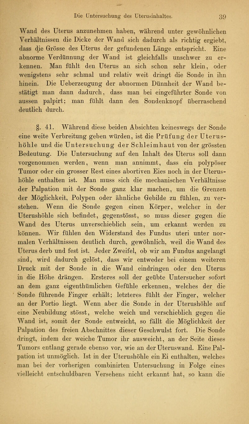 Wand des Uterus anzunehmen haben, während unter gewöhnlichen Verhältnissen die Dicke der Wand sich dadurch als richtig ergiebt, dass die Grösse des Uterus der gefundenen Länge entspricht. Eine abnorme Verdünnung der Wand ist gleichfalls unschwer zu er- kennen. Man fühlt den Uterus an sich schon sehr klein, oder wenigstens sehr schmal und relativ weit dringt die Sonde in ihn hinein. Die Ueberzeugung der abnormen Dünnheit der Wand be- stätigt man dann dadurch, dass man bei eingeführter Sonde von aussen palpirt; man fühlt dann den Sondenknopf überraschend deutlich durch. §. 41. Während diese beiden Absichten keineswegs der Sonde eine weite Verbreitung geben würden, ist die Prüfung der Uterus- höhle und die Untersuchung der Schleimhaut von der gTössten Bedeutung. Die Untersuchung auf den Inhalt des Uterus soU dann vorgenommen werden, wenn man annimmt, dass ein polypöser Tumor oder ein grosser Rest eines abortiven Eies noch in der üterus- höhle enthalten ist. Man muss sich die mechanischen Verhältnisse der Palpation mit der Sonde ganz klar machen, um die Grenzen der Möglichkeit, Polypen oder ähnliche Gebilde zu fühlen, zu ver- stehen. Wenn die Sonde gegen einen Körper, welcher in der Uterushöhle sich befindet, gegenstösst, so muss dieser gegen die Wand des Uterus unverschieblich sein, um erkannt werden zu können. Wir fühlen den Widerstand des Fundus uteri unter nor- malen Verhältnissen deutlich durch, gewöhnlich, weil die Wand des Uterus derb und fest ist. Jeder Zweifel, ob wir am Fundus angelangt sind, wird dadurch gelöst, dass wir entweder bei einem weiteren Druck mit der Sonde in die Wand eindringen oder den Uterus in die Höhe drängen. Ersteres soll der geübte Untersucher sofort an dem ganz eigenthümlichen Gefühle erkennen, welches der die Sonde führende Finger erhält; letzteres fühlt der Finger, welcher an der Portio liegt. Wenn aber die Sonde in der Uterushöhle auf eine Neubildung stösst, welche weich und verschieblich gegen die Wand ist, somit der Sonde entweicht, so fällt die Möglichkeit der Palpation des freien Abschnittes dieser Geschwulst fort. Die Sonde dringt, indem der weiche Tumor ihr ausweicht, an der Seite dieses Tumors entlang gerade ebenso vor, wie an der Uteruswand. Eine Pal- pation ist unmöglich. Ist in der Uterushöhle ein Ei enthalten, welches man bei der vorherigen combinirten Untersuchung in Folge eines vielleicht entschuldbaren Versehens nicht erkannt hat, so kann die