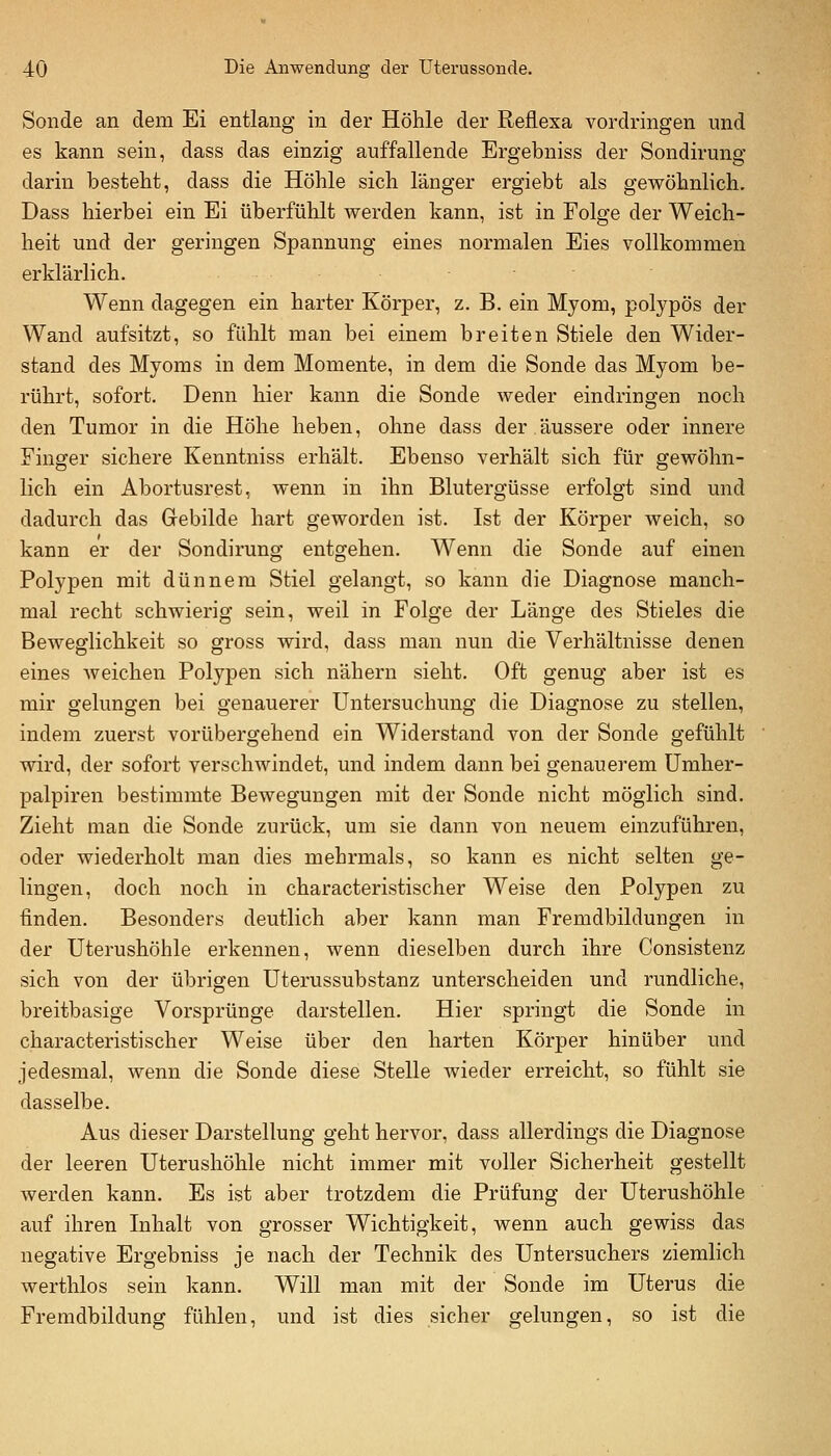 Sonde an dem Ei entlang in der Höhle der Reflexa vordringen und es kann sein, dass das einzig auffallende Ergebniss der Sondirung darin besteht, dass die Höhle sich länger ergiebt als gewöhnlich. Dass hierbei ein Ei überfühlt werden kann, ist in Folge der Weich- heit und der geringen Spannung eines normalen Eies vollkommen erklärlich. Wenn dagegen ein harter Körper, z. B. ein Myom, polypös der Wand aufsitzt, so fühlt man bei einem breiten Stiele den Wider- stand des Myoms in dem Momente, in dem die Sonde das Myom be- rührt, sofort. Denn hier kann die Sonde weder eindringen noch den Tumor in die Höhe heben, ohne dass der äussere oder innere Finger sichere Kenntniss erhält. Ebenso verhält sich für gewöhn- lich ein Abortusrest, wenn in ihn Blutergüsse erfolgt sind und dadurch das Gebilde hart geworden ist. Ist der Körper Aveich, so kann er der Sondirung entgehen. Wenn die Sonde auf einen Polypen mit dünnem Stiel gelangt, so kann die Diagnose manch- mal recht schwierig sein, weil in Folge der Länge des Stieles die Beweglichkeit so gross wird, dass man nun die Verhältnisse denen eines Aveichen Polypen sich nähern sieht. Oft genug aber ist es mir gelungen bei genauerer Untersuchung die Diagnose zu stellen, indem zuerst vorübergehend ein Widerstand von der Sonde gefühlt wird, der sofort verschwindet, und indem dann bei genauerem ümher- palpiren bestimmte Bewegungen mit der Sonde nicht möglich sind. Zieht man die Sonde zurück, um sie dann von neuem einzuführen, oder wiederholt man dies mehrmals, so kann es nicht selten ge- lingen, doch noch in characteristischer Weise den Polypen zu finden. Besonders deutlich aber kann man Fremdbildungen in der Uterushöhle erkennen, wenn dieselben durch ihre Consistenz sich von der übrigen Uterussubstanz unterscheiden und rundliche, breitbasige Vorsprünge darstellen. Hier springt die Sonde in characteristischer Weise über den harten Körper hinüber und jedesmal, wenn die Sonde diese Stelle wieder erreicht, so fühlt sie dasselbe. Aus dieser Darstellung geht hervor, dass allerdings die Diagnose der leeren Uterushöhle nicht immer mit voller Sicherheit gestellt werden kann. Es ist aber trotzdem die Prüfung der Uterushöhle auf ihren Inhalt von grosser Wichtigkeit, wenn auch gewiss das negative Ergebniss je nach der Technik des Untersuchers ziemlich werthlos sein kann. Will man mit der Sonde im Uterus die Fremdbildung fühlen, und ist dies sicher gelungen, so ist die