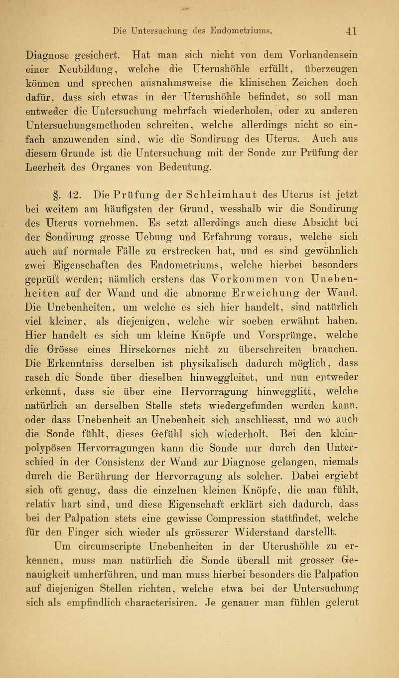 Diagnose gesichert. Hat man sich nicht von dem Vorhandensein einer Neubildung, welche die Uterushöhle erfüllt, überzeugen können und sprechen ausnahmsweise die klinischen Zeichen doch dafür, dass sich etwas in der Uterushöhle befindet, so soll man entweder die Untersuchung mehrfach wiederholen, oder zu anderen Untersuchungsmethoden schreiten, welche allerdings nicht so ein- fach anzuwenden sind, wie die Sondirung des Uterus. Auch aus diesem Grunde ist die Untersuchung mit der Sonde zur Prüfung der Leerheit des Organes von Bedeutung. §. 42. Die Prüfung der Schleimhaut des Uterus ist jetzt bei weitem am häufigsten der Grund, wesshalb wir die Sondirung des Uterus vornehmen. Es setzt allerdings auch diese Absicht bei der Sondirung grosse Uebung und Erfahrung voraus, welche sich auch auf normale Fälle zu erstrecken hat, und es sind gewöhnlich zwei Eigenschaften des Endometriums, welche hierbei besonders geprüft werden; nämlich erstens das Vorkommen von Uneben- heiten auf der Wand und die abnorme Erweichung der Wand. Die Unebenheiten, um Avelche es sich hier handelt, sind natürlich viel kleiner, als diejenigen, welche wir soeben erwähnt haben. Hier handelt es sich um kleine Knöpfe und Vorsprünge, welche die Grösse eines Hirsekornes nicht zu überschreiten brauchen. Die Erkenntniss derselben ist physikalisch dadurch möglich, dass rasch die Sonde über dieselben hinweggleitet, und nun entweder erkennt, dass sie über eine Hervorragung hinwegglitt, welche natürlich an derselben Stelle stets wiedergefunden werden kann, oder dass Unebenheit an Unebenheit sich anschliesst, und wo auch die Sonde fühlt, dieses Gefühl sich wiederholt. Bei den klein- polypösen Hervorragungen kann die Sonde nur durch den Unter- schied in der Consistenz der Wand zur Diagnose gelangen, niemals durch die Berührung der Hervorragung als solcher. Dabei ergiebt sich oft genug, dass die einzelnen kleinen Knöpfe, die man fühlt, relativ hart sind, und diese Eigenschaft erklärt sich dadurch, dass bei der Palpation stets eine gewisse Compression stattfindet, welche für den Finger sich wieder als grösserer Widerstand darstellt. Um circumscripte Unebenheiten in der Uterushöhle zu er- kennen, muss man natürlich die Sonde überall mit grosser Ge- nauigkeit umherführen, und man muss hierbei besonders die Palpation auf diejenigen Stellen richten, welche etwa bei der Untersuchung sich als empfindlich characterisiren. Je genauer man fühlen gelernt