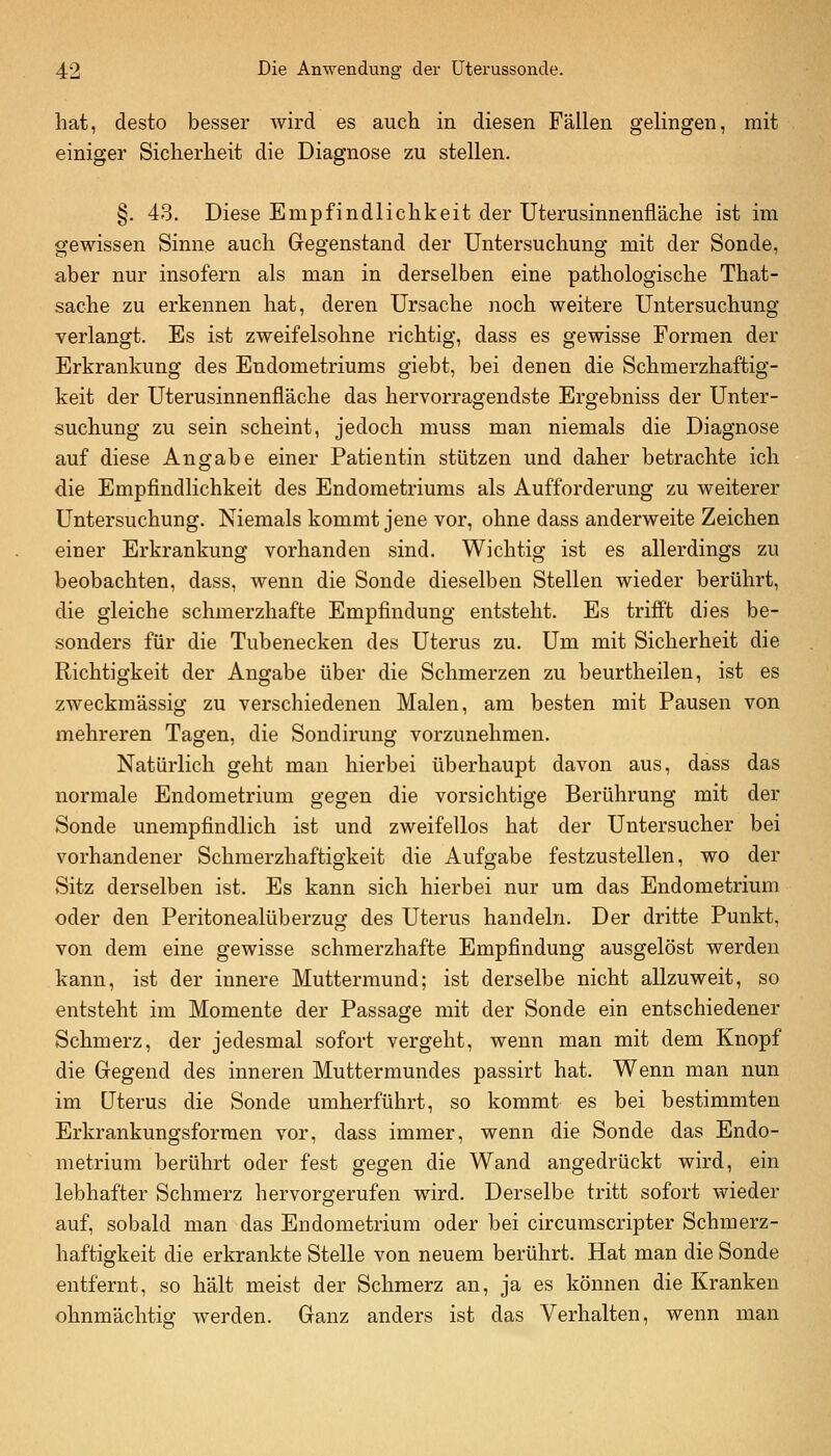 hat, desto besser wird es auch in diesen Fällen gelingen, mit einiger Sicherheit die Diagnose zu stellen. §. 43. Diese Empfindlichkeit der Uterusinnenfläche ist im gewissen Sinne auch Gregenstand der Untersuchung mit der Sonde, aber nur insofern als man in derselben eine pathologische That- sache zu erkennen hat, deren Ursache noch weitere Untersuchung verlangt. Es ist zweifelsohne richtig, dass es gewisse Formen der Erkrankung des Endometriums giebt, bei denen die Schmerzhaftig- keit der Uterusinnenfiäche das hervorragendste Ergebniss der Unter- suchung zu sein scheint, jedoch muss man niemals die Diagnose auf diese Angabe einer Patientin stützen und daher betrachte ich die Empfindlichkeit des Endometriums als Aufforderung zu weiterer Untersuchung. Niemals kommt jene vor, ohne dass anderweite Zeichen einer Erkrankung vorhanden sind. Wichtig ist es allerdings zu beobachten, dass, wenn die Sonde dieselben Stellen wieder berührt, die gleiche schmerzhafte Empfindung entsteht. Es trifft dies be- sonders für die Tubenecken des Uterus zu. Um mit Sicherheit die Richtigkeit der Angabe über die Schmerzen zu beurtheilen, ist es zweckmässig zu verschiedenen Malen, am besten mit Pausen von mehreren Tagen, die Sondirung vorzunehmen. Natürlich geht man hierbei überhaupt davon aus, dass das normale Endometrium gegen die vorsichtige Berührung mit der Sonde unempfindlich ist und zweifellos hat der Untersucher bei vorhandener Schmerzhaftigkeit die Aufgabe festzustellen, wo der Sitz derselben ist. Es kann sich hierbei nur um das Endometrium oder den Peritonealüberzug des Uterus handeln. Der dritte Punkt, von dem eine gewisse schmerzhafte Empfindung ausgelöst werden kann, ist der innere Muttermund; ist derselbe nicht allzuweit, so entsteht im Momente der Passage mit der Sonde ein entschiedener Schmerz, der jedesmal sofort vergeht, wenn man mit dem Knopf die Gegend des inneren Muttermundes passirt hat. Wenn man nun im Uterus die Sonde umherführt, so kommt es bei bestimmten Erkrankungsforraen vor, dass immer, wenn die Sonde das Endo- metrium berührt oder fest gegen die Wand angedrückt wird, ein lebhafter Schmerz hervorgerufen wird. Derselbe tritt sofort wieder auf, sobald man das Endometrium oder bei circumscripter Schmerz- haftigkeit die erkrankte Stelle von neuem berührt. Hat man die Sonde entfernt, so hält meist der Schmerz an, ja es können die Kranken ohnmächtig werden. Ganz anders ist das Verhalten, wenn man
