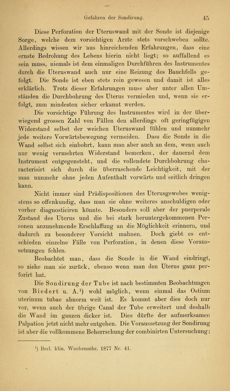 Diese Perforation der Uteruswand mit der Sonde ist diejenige Sorge, welche dem vorsichtigen Arzte stets vorschweben sollte. Allerdings wissen wir aus hinreichenden Erfahrungen, dass eine ernste Bedrohung des Lebens hierin nicht liegt; so auffallend es sein muss, niemals ist dem einmaligen Durchführen des Instrumentes durch die Uteruswand auch nur eine Reizung des Bauchfells ge- folgt. Die Sonde ist eben stets rein gewesen und damit ist alles erklärlich. Trotz dieser Erfahrungen muss aber unter allen Um- ständen die Durchbohrung des Uterus vermieden und, wenn sie er- folgt, zum mindesten sicher erkannt werden. Die vorsichtige Führung des Instrumentes wird in der über- wiegend grossen Zahl von Fällen den allerdings oft geringfügigen Widerstand selbst der weichen Uteruswand fühlen und nunmehr jede weitere Vorwärtsbewegung vermeiden. Dass die Sonde in die Wand selbst sich einbohrt, kann man aber auch an dem, wenn auch nur wenig vermehrten Widerstand bemerken, der dauernd dem Instrument entgegensteht, und die vollendete Durchbohrung cha- racterisirt sich durch die überraschende Leichtigkeit, mit der man nunmehr ohne jeden Aufenthalt vorwärts und seitlich dringen kann. Nicht immer sind Prädispositionen des Uterusgewebes wenig- stens so offenkundig, dass man sie ohne weiteres anschuldigen oder vorher diagnosticiren könnte. Besonders soll aber der puerperale Zustand des Uterus und die bei stark heruntergekommenen Per- sonen anzunehmende Erschlaffung an die Möglichkeit erinnern, und dadurch zu besonderer Vorsicht mahnen. Doch giebt es ent- schieden einzelne Fälle von Perforation, in denen diese Voraus- setzungen fehlen. Beobachtet man, dass die Sonde in die Wand eindringt, so ziehe man sie zurück, ebenso wenn man den Uterus ganz per- forirt hat. Die Sondirung der Tube ist nach bestimmten Beobachtungen von Biedert u. A.^) wohl möglich, wenn einmal das Ostium uterinum tubae abnorm weit ist. Es kommt aber dies doch nur vor, wenn auch der übrige Canal der Tube erweitert und deshalb die Wand im ganzen dicker ist. Dies dürfte der aufmerksamen Palpation jetzt nicht mehr entgehen. Die Voraussetzung der Sondirung ist aber die vollkommene Beherrschung der combinirten Untersuchung; ') liei-1. klin. Woclienschr. 1877 Nr. 41.