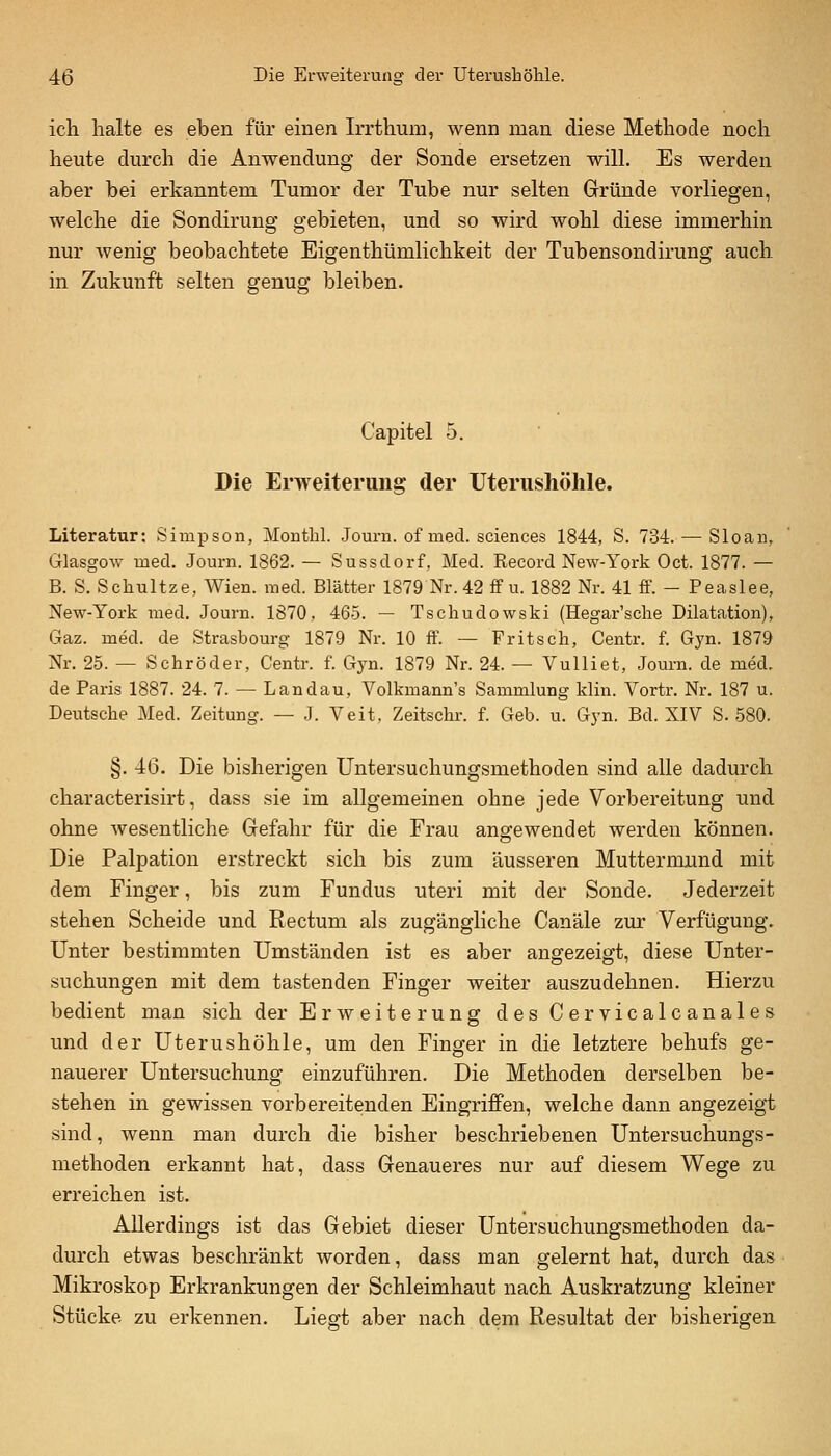 ich halte es eben für emen Irrthum, wenn man diese Methode noch heute durch die Anwendung der Sonde ersetzen will. Es werden aber bei erkanntem Tumor der Tube nur selten Gründe vorliegen, welche die Sondiruug gebieten, und so wird wohl diese immerhin nur wenig beobachtete Eigenthümlichkeit der Tubensondirung auch in Zukunft selten genug bleiben. Capitel 5. Die Erweiterung der Uterushölile. Literatur; Simpson, Mouthl. Journ. of med. sciences 1844, S. 734. — Sloan, Glasgow med. Journ. 1862. — Sussdorf, Med. Record New-York Oct. 1877. — B. S. Schnitze, Wien. med. Blätter 1879 Nr. 42 ff u. 1882 Nr. 41 ff. - Peaslee, New-York med. Journ. 1870, 465. — Tschudowski (Hegar'sche Dilatation), Gaz. med. de Strasbourg 1879 Nr. 10 ff. — Fritsch, Centr. f. Gyn. 1879 Nr, 25. — Schröder, Centr. f. Gyn. 1879 Nr. 24. — Vulliet, Joum. de med. de Paris 1887. 24. 7. — Landau, Volkmann's Sammlung Min. Vortr. Nr. 187 u. Deutsche Med. Zeitung. — J. Veit, Zeitschr. f. Geb. u. Gyn. Bd. XIV S. 580. §. 46. Die bisherigen Untersuchungsmethoden sind alle dadurch characterisirt, dass sie im allgemeinen ohne jede Vorbereitung und ohne wesentliche Gefahr für die Frau angewendet werden können. Die Palpation erstreckt sich bis zum äusseren Muttermund mit dem Finger, bis zum Fundus uteri mit der Sonde. Jederzeit stehen Scheide und Rectum als zugängliche Canäle zur Verfügung. Unter bestimmten Umständen ist es aber angezeigt, diese Unter- suchungen mit dem tastenden Finger weiter auszudehnen. Hierzu bedient man sich der Erweiterung des Cervicalcanales und der Uterushöhle, um den Finger in die letztere behufs ge- nauerer Untersuchung einzuführen. Die Methoden derselben be- stehen in gewissen vorbereitenden Eingriffen, welche dann angezeigt sind, wenn man durch die bisher beschriebenen Untersuchungs- methoden erkannt hat, dass Genaueres nur auf diesem Wege zu erreichen ist. Allerdings ist das Gebiet dieser Untersuchungsmethoden da- durch etwas beschränkt worden, dass man gelernt hat, durch das Mikroskop Erkrankungen der Schleimhaut nach Auskratzung kleiner Stücke zu erkennen. Liegt aber nach dem Resultat der bisherigen