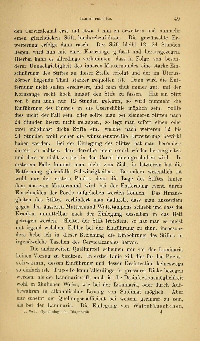 den Cervicalcanal erst auf etwa 6 mm zu erweitern und nunmehr einen gleichdicken Stift hindurchzuführen. Die gewünschte Er- weiterung erfolgt dann rasch. Der Stift bleibt 12—24 Stunden liegen, wird nun mit einer Kornzange gefasst und herausgezogen. Hierbei kann es allerdings vorkommen, dass in Folge von beson- derer Unnachgiebigkeit des inneren Muttermundes eine starke Ein- schnürung des Stiftes an dieser Stelle erfolgt und der im üterus- körper liegende Theil stärker gequollen ist. Dann wird die Ent- fernung nicht selten erschwert, und man thut immer gut, mit der Kornzange recht hoch hinauf den Stift zu fassen. Hat ein Stift von 6 mm auch nur 12 Stunden gelegen, so wird nunmehr die Einführung des Fingers in die Uterushöhle möglich sein. Sollte dies nicht der Fall sein, oder sollte man bei kleineren Stiften nach 24 Stunden hierzu nicht gelangen, so legt man sofort einen oder zwei möglichst dicke Stifte ein, welche nach weiteren 12 bis 24 Stunden wohl sicher die wünschenswerthe Erweiterung bewirkt haben werden. Bei der Einlegung des Stiftes hat man besonders darauf zu achten, dass derselbe nicht sofort wieder herausgleitet, und dass er nicht zu tief in den Canal hineingeschoben wird. In ersterem Falle kommt man nicht zum Ziel, in letzterem hat die Entfernung gleichfalls Schwierigkeiten. Besonders wesentlich ist wohl nur der erstere Punkt, denn die Lage des Stiftes hinter dem äusseren Muttermund wird bei der Entfernung event. durch Einschneiden der Portio aufgehoben werden können. Das Hinaus- gleiten des Stiftes verhindert man dadurch, dass man ausserdem gegen den äusseren Muttermund Wattetampons schiebt und dass die Kranken unmittelbar nach der Einlegung desselben in das Bett getragen werden. Gleitet der Stift trotzdem, so hat man es meist mit irgend welchem Fehler bei der Einführung zu thun, insbeson- dere hebe ich in dieser Beziehung die Einbohrung des Stiftes in irgendwelche Taschen des Cervicalcanales hervor. Die anderweiten Quellmittel scheinen mir vor der Laminaria keinen Vorzug zu besitzen. In erster Linie gilt dies für den Press- schwamm, dessen Einführung und dessen Desinfection keineswegs so einfach ist, Tupelo kann allerdings in grösserer Dicke bezogen werden, als der Laminariastift; auch ist die Desinfectionsmöglichkeit wohl in ähnlicher Weise, wie bei der Laminaria, oder durch Auf- bewahren in alkohohscher Lösung von Sublimat möglich. Aber mir scheint der Quellungscoefficient bei weitem geringer zu sein, als bei der Laminaria. Die Einlegung von Wattebäuschchen, •J. Veit, r!ynäkolo(?ische Diaf,'noHtik. 4
