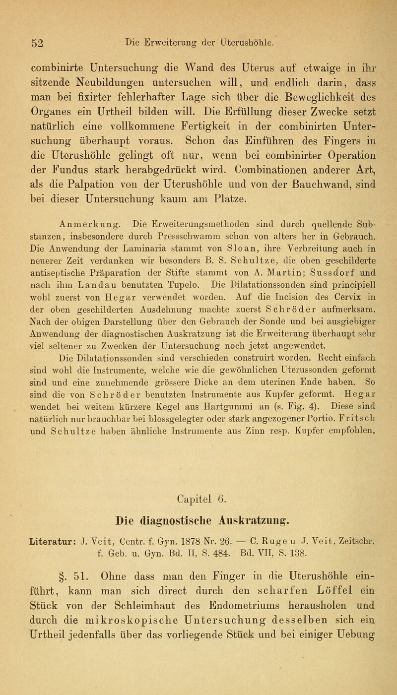 combinirte Untersuchung die Wand des Uterus auf etwaige in ihr sitzende Neubildungen untersuchen will, und endlich darin, dass man bei fixirter fehlerhafter Lage sich über die Beweglichkeit des Organes ein Urtheil bilden will. Die Erfüllung dieser Zwecke setzt natürlich eine vollkommene Fertigkeit in der combinirten Unter- suchung überhaupt voraus. Schon das Einführen des Fingers in die Uterushöhle gelingt oft nur, wenn bei combinirter Operation der Fundus stark herabgedrückt wird. Combinationen anderer Art, als die Palpation von der Uterushöhle und von der ßauchwand, sind bei dieser Untersuchung kaum am Platze. Anmerkung. Die Erweiterungsiuetboden sind durch quellende Sub- stanzen, insbesondere dui'ch Pressschwaram schon von alters her in Gebrauch. Die Anwendung der Laminaria stammt von Sloan, ihre Verbreitung auch in neuerer Zeit verdanken wir besonders B. S. Schultze, die oben geschilderte antiseptische Präparation der Stifte stammt von A. Martin; Sussdorf und nach ihm Landau benutzten Tupelo. Die Dilatationssonden sind pxincipiell wohl zuerst von Hegar verwendet worden. Auf die Incision des Cervix in der oben geschilderten Ausdehnung machte zuerst Schröder aufmerksam. Nach der obigen Darstellung über den Gebrauch der Sonde und bei a,usgiebiger Anwendung der diagnostischen Auskratzung ist die Erweiterung überhaupt sehr viel seltener zu Zwecken der Untersuchung noch jetzt angewendet. Die Dilatationssonden sind verschieden construirt worden. Recht einfach sind wohl die Instrumente, welche wie die gewöhnlichen Uterussonden geformt sind und eine zunehmende grössere Dicke an dem uterinen Ende haben. So sind die von Schröder benutzten Instrumente aus Kupfer geformt. Hegar wendet bei weitem kürzere Kegel aus Hartgummi an (s. Fig. 4). Diese sind natürlich nur brauchbar bei blossgelegter oder stark angezogener Portio. Fritsch und Schnitze haben ähnliche Instrumente aus Zinn resp. Kupfer empfohlen. Capitel 6. Die diagnostische Auskratzung. Literatur: J. Veit, Centr. f. Gyn. 1878 Nr. 26. — C Rüge u. J. Veit, Zeitschr. f. Geb. u. Gyn. Bd. II, S. 484. Bd. VII, S. 138. §. 51. Ohne dass man den Finger in die Uterushöhle ein- führt, kann man sich direct durch den scharfen Löffel ein Stück von der Schleimhaut des Endometriums herausholen und durch die mikroskopische Untersuchung desselben sich ein Urtheil jedenfalls über das vorliegende Stück und bei einiger Uebung