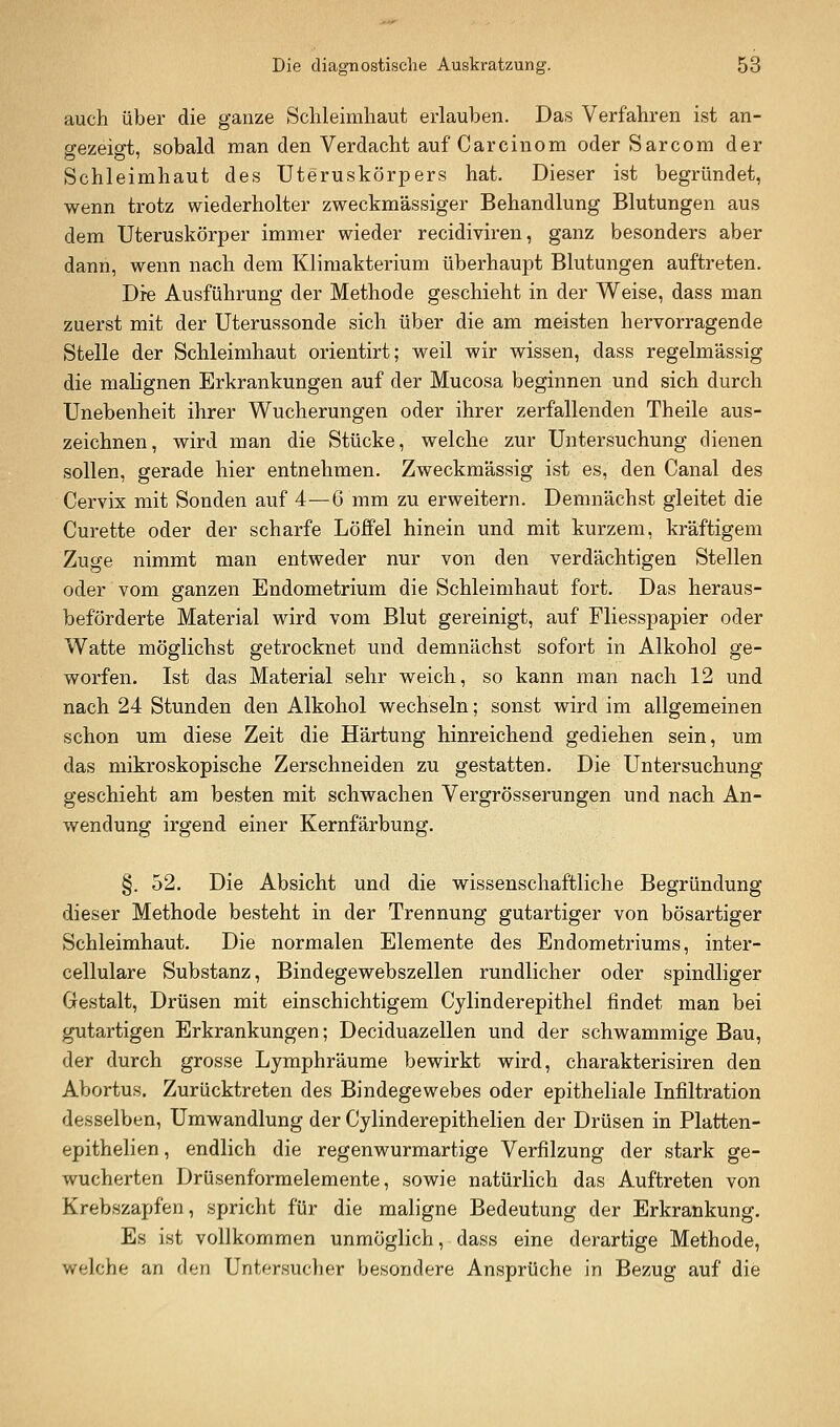 auch über die ganze Schleimhaut erlauben. Das Verfahren ist an- srezeig-t, sobald man den Verdacht auf Carcinom oder Sarcom der Schleimhaut des Uteruskörpers hat. Dieser ist begründet, wenn trotz wiederholter zweckmässiger Behandlung Blutungen aus dem Uteruskörper immer wieder recidiviren, ganz besonders aber dann, wenn nach dem Klimakterium überhaupt Blutungen auftreten. Die Ausführung der Methode geschieht in der Weise, dass man zuerst mit der Uterussonde sich über die am meisten hervorragende Stelle der Schleimhaut orientirt; weil wir wissen, dass regelmässig die malignen Erkrankungen auf der Mucosa beginnen und sich durch Unebenheit ihrer Wucherungen oder ihrer zerfallenden Theile aus- zeichnen, wird man die Stücke, welche zur Untersuchung dienen sollen, gerade hier entnehmen. Zweckmässig ist es, den Canal des Cervix mit Sonden auf 4—6 mm zu erweitern. Demnächst gleitet die Curette oder der scharfe Löffel hinein und mit kurzem, kräftigem Zuge nimmt man entweder nur von den verdächtigen Stellen oder vom ganzen Endometrium die Schleimhaut fort. Das heraus- beförderte Material wird vom Blut gereinigt, auf Fliesspapier oder Watte möglichst getrocknet und demnächst sofort in Alkohol ge- worfen. Ist das Material sehr weich, so kann man nach 12 und nach 24 Stunden den Alkohol wechseln; sonst wird im allgemeinen schon um diese Zeit die Härtung hinreichend gediehen sein, um das mikroskopische Zerschneiden zu gestatten. Die Untersuchung geschieht am besten mit schwachen Vergrösserungen und nach An- wendung irgend einer Kernfärbung. §. 52. Die Absicht und die wissenschaftliche Begründung dieser Methode besteht in der Trennung gutartiger von bösartiger Schleimhaut. Die normalen Elemente des Endometriums, inter- cellulare Substanz, Bindegewebszellen rundlicher oder spindliger Gestalt, Drüsen mit einschichtigem Cylinderepithel findet man bei gutartigen Erkrankungen; Deciduazellen und der schwammige Bau, der durch grosse Lymphräume bewirkt wird, charakterisiren den Abortus. Zurücktreten des Bindegewebes oder epitheliale Infiltration desselben, Umwandlung der Cylinderepithelien der Drüsen in Plafcten- epithelien, endlich die regenwurmartige Verfilzung der stark ge- wucherten Drüsenformelemente, sowie natürlich das Auftreten von Krebszapfen, spricht für die maligne Bedeutung der Erkrankung. Es ist vollkommen unmöglich, dass eine derartige Methode, welche an den Untersucher besondere Ansprüche in Bezug auf die