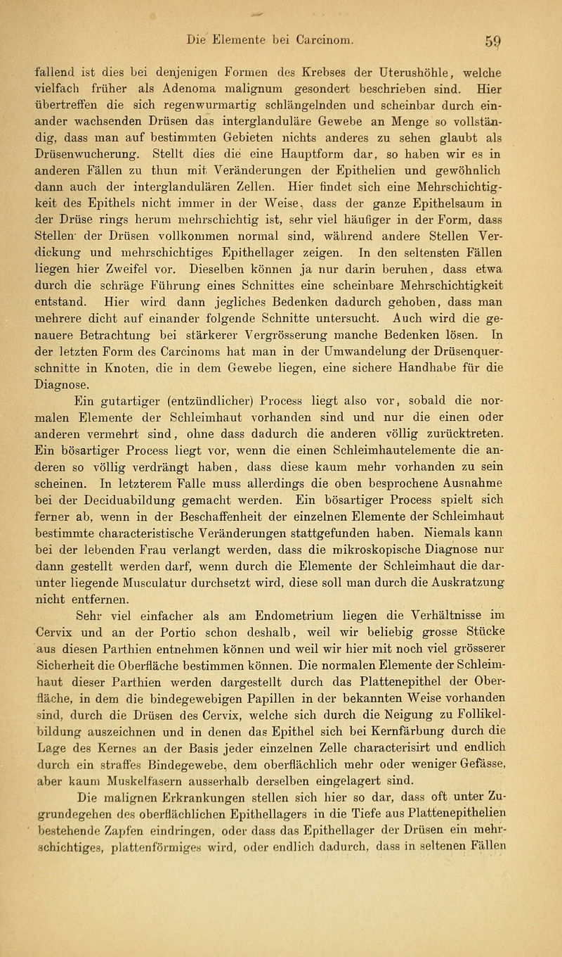 fallend ist dies bei denjenigen Formen des Krebses der Uterushöhle, welche vielfach früher als Adenoma malignum gesondert beschrieben sind. Hier übertreffen die sich regenwurmartig schlängelnden und scheinbar durch ein- ander wachsenden Drüsen das interglanduläre Gewebe an Menge so vollstän- dig, dass man auf bestimmten Gebieten nichts anderes zu sehen glaubt als Drüsen Wucherung. Stellt dies die eine Hauptform dar, so haben wir es in anderen Fällen zu thun mit Veränderungen der Epithelien und gewöhnlich dann auch der interglandulären Zellen. Hier findet sich eine Mehrschichtig- keit des Epithels nicht immer in der Weise, dass der ganze Epithelsaum in der Drüse rings herum mehrschichtig ist, sehr viel häufiger in der Form, dass Stellen- der Drüsen vollkommen normal sind, während andere Stellen Ver- dickung und mehrschichtiges Epithellager zeigen. In den seltensten Fällen liegen hier Zweifel vor. Dieselben können ja nur darin beruhen, dass etwa durch die schräge Führung eines Schnittes eine scheinbare Mehrschichtigkeit entstand. Hier wird dann jegliches Bedenken dadurch gehoben, dass man mehrere dicht auf einander folgende Schnitte untersucht. Auch wird die ge- nauere Betrachtung bei stärkerer Vergrösserung manche Bedenken lösen. In der letzten Form des Carcinoms hat man in der ümwandelung der Drüsenquer- schnitte in Knoten, die in dem Gewebe liegen, eine sichere Handhabe für die Diagnose. Ein gutartiger (entzündlicher) Process liegt also vor, sobald die nor- malen Elemente der Schleimhaut vorhanden sind und nur die einen oder anderen vermehrt sind, ohne dass dadurch die anderen völlig zurücktreten. Ein bösartiger Process liegt vor, wenn die einen Schleimhautelemente die an- deren so völlig verdrängt haben, dass diese kaum mehr vorhanden zu sein scheinen. In letzterem Falle muss allerdings die oben besprochene Ausnahme bei der Deciduabildung gemacht werden. Ein bösartiger Process spielt sich ferner ab, wenn in der Beschaffenheit der einzelnen Elemente der Schleimhaut bestimmte characteristische Veränderungen stattgefunden haben. Niemals kann bei der lebenden Frau verlangt werden, dass die mikroskopische Diagnose nur dann gestellt werden darf, wenn durch die Elemente der Schleimhaut die dar- unter liegende Musculatur durchsetzt wird, diese soll man durch die Auskratzung nicht entfernen. Sehr viel einfacher als am Endometrium liegen die Verhältnisse im Cervix und an der Portio schon deshalb, weil wir beliebig grosse Stücke aus diesen Parthien entnehmen können und weil wir hier mit noch viel grösserer Sicherheit die Oberfläche bestimmen können. Die normalen Elemente der Schleim- haut dieser Parthien werden dargestellt durch das Plattenepithel der Ober- fläche, in dem die bindegewebigen Papillen in der bekannten Weise vorhanden sind, durch die Drüsen des Cervix, welche sich durch die Neigung zu Follikel- bildung auszeichnen und in denen das Epithel sich bei Kernfärbung durch die Lage des Kernes an der Basis jeder einzelnen Zelle characterisirt und endlich durch ein straffes Bindegewebe, dem oberflächlich mehr oder weniger Gefässe, aber kaum Muskelfasern ausserhalb derselben eingelagert sind. Die malignen Erkrankungen stellen sich hier so dar, dass oft unter Zu- gnindegehen des oberflächlichen Epithellagers in die Tiefe aus Plattenepithelien bestehende Zapfen eindringen, oder dass das Epithellager der Drüsen ein mehr- schichtiges, plattenförmiges wird, oder endlich dadurch, dass in seltenen Fällen
