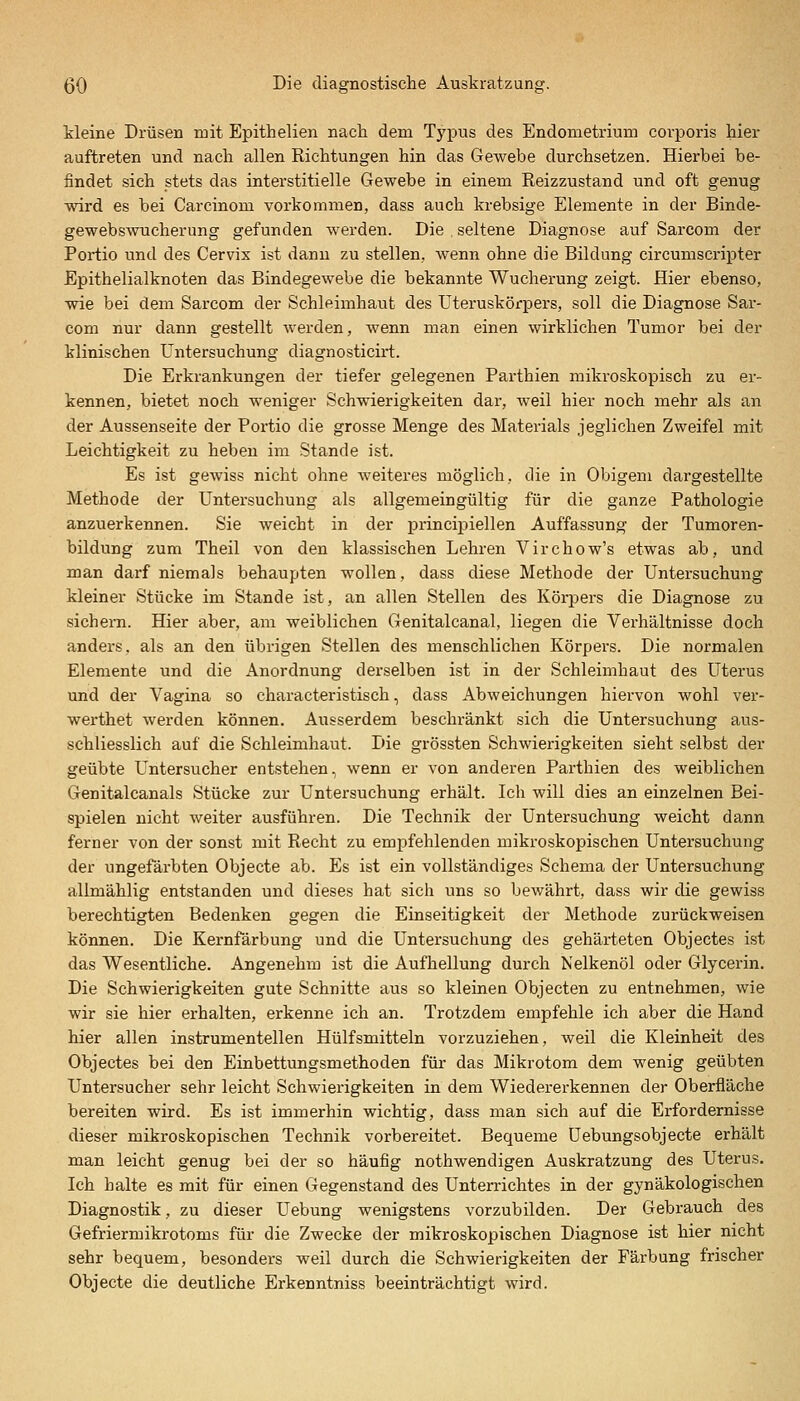 Meine Drüsen rüit Epithelien nach dem Typus des Endometrium corporis hier auftreten und nach allen Richtungen hin das Gewebe durchsetzen. Hierbei be- findet sich stets das interstitielle Gewebe in einem Reizzustand und oft genug wird es bei Carcinom vorkommen, dass auch krebsige Elemente in der Binde- gewebswucherung gefunden werden. Die seltene Diagnose auf Sarcom der Portio und des Cervix ist dann zu stellen, wenn ohne die Bildung circumscripter Epithelialknoten das Bindegewebe die bekannte Wucherung zeigt. Hier ebenso, wie bei dem Sarcom der Schleimhaut des Uteruskörpers, soll die Diagnose Sar- com nur dann gestellt werden, wenn man einen wirklichen Tumor bei der klinischen Untersuchung diagnosticirt. Die Erkrankungen der tiefer gelegenen Parthien mikroskopisch zu er- kennen, bietet noch weniger Schwierigkeiten dar, weil hier noch mehr als an der Aussenseite der Portio die grosse Menge des Materials jeglichen Zweifel mit Leichtigkeit zu heben im Stande ist. Es ist gewiss nicht ohne weiteres möglich, die in Obigem dargestellte Methode der Untersuchung als allgemeingültig für die ganze Pathologie anzuerkennen. Sie weicht in der principiellen Auffassung der Tumoren- bildung zum Theil von den klassischen Lehren Virchow's etwas ab, und man darf niemals behaupten wollen, dass diese Methode der Untersuchung kleiner Stücke im Stande ist, an allen Stellen des Körpers die Diagnose zu sichern. Hier aber, am weiblichen Genitalcanal, liegen die Verhältnisse doch anders, als an den übrigen Stellen des menschlichen Körpers. Die normalen Elemente und die Anordnung derselben ist in der Schleimhaut des Uterus und der Vagina so characteristisch, dass Abweichungen hiervon wohl ver- werthet werden können. Ausserdem beschränkt sich die Untersuchung aus- schliesslich auf die Schleimhaut. Die grössten Schwierigkeiten sieht selbst der geübte Untersucher entstehen, wenn er von anderen Parthien des weiblichen Genitalcanals Stücke zur Untersuchung erhält. Ich will dies an einzelnen Bei- spielen nicht weiter ausführen. Die Technik der Untersuchung weicht dann ferner von der sonst mit Recht zu empfehlenden mikroskopischen Untersuchung der ungefärbten Objecte ab. Es ist ein vollständiges Schema der Untersuchung allmählig entstanden und dieses hat sich uns so bewährt, dass wir die gewiss berechtigten Bedenken gegen die Einseitigkeit der Methode zurückweisen können. Die Kernfärbung und die Untersuchung des gehärteten Objectes ist das Wesentliche. Angenehm ist die Aufhellung durch Nelkenöl oder Glycerin, Die Schwierigkeiten gute Schnitte aus so kleinen Objecten zu entnehmen, wie wir sie hier erhalten, erkenne ich an. Trotzdem empfehle ich aber die Hand hier allen instrumenteilen Hülfsmitteln vorzuziehen, weil die Kleinheit des Objectes bei den Einbettungsmethoden für das Mikrotom dem wenig geübten Untersucher sehr leicht Schwierigkeiten in dem Wiedererkennen der Oberfläche bereiten wird. Es ist immerhin wichtig, dass man sich auf die Erfordernisse dieser mikroskopischen Technik vorbereitet. Bequeme üebungsobjecte erhält man leicht genug bei der so häufig nothwendigen Auskratzung des Uterus. Ich halte es mit für einen Gegenstand des Unterrichtes in der gynäkologischen Diagnostik, zu dieser Uebung wenigstens vorzubilden. Der Gebrauch des Gefriermikrotoms für die Zwecke der mikroskopischen Diagnose ist hier nicht sehr bequem, besonders weil durch die Schwierigkeiten der Färbung frischer Objecte die deutliche Erkenntniss beeinträchtigt wird.