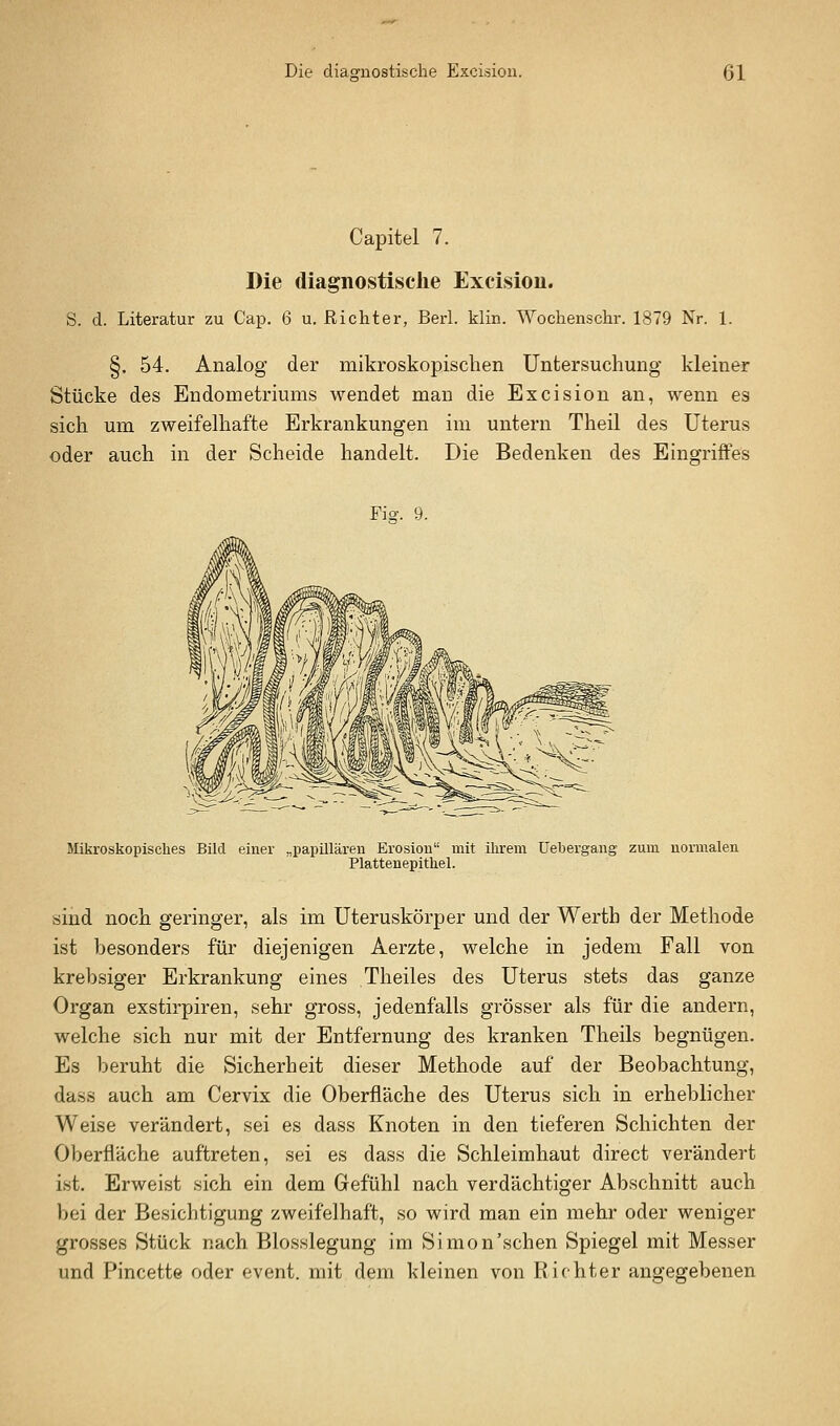 Capitel 7. Die diagnostische Excision. S. d. Literatur zu Cap. 6 u. Richter, Berl. klin. Wochenschr. 1879 Nr. 1. §. 54. Analog der mikroskopischen Untersuchung kleiner Stücke des Endometriums wendet man die Excision an, wenn es sich um zweifelhafte Erkrankungen im untern Theil des Uterus oder auch in der Scheide handelt. Die Bedenken des Eingriffes Fio-. 9. Mikroskopisches Bild einer „papillären Erosion mit ihrem Uebergang zum normalen. Plattenepithel. sind noch geringer, als im Uteruskörper und der Werth der Methode ist besonders für diejenigen Aerzte, welche in jedem Fall von krebsiger Erkrankung eines Theiles des Uterus stets das ganze Organ exstirpiren, sehr gross, jedenfalls grösser als für die andern, welche sich nur mit der Entfernung des kranken Theils begnügen. Es beruht die Sicherheit dieser Methode auf der Beobachtung, dass auch am Cervix die Oberfläche des Uterus sich in erheblicher Weise verändert, sei es dass Knoten in den tieferen Schichten der Oberfläche auftreten, sei es dass die Schleimhaut direct verändert ist. Erweist sich ein dem Gefühl nach verdächtiger Abschnitt auch bei der Besichtigung zweifelhaft, so wird man ein mehr oder weniger grosses Stück nach Blosslegung im Simon'sehen Spiegel mit Messer und Pincette oder event. mit dem kleinen von Richter angegebenen