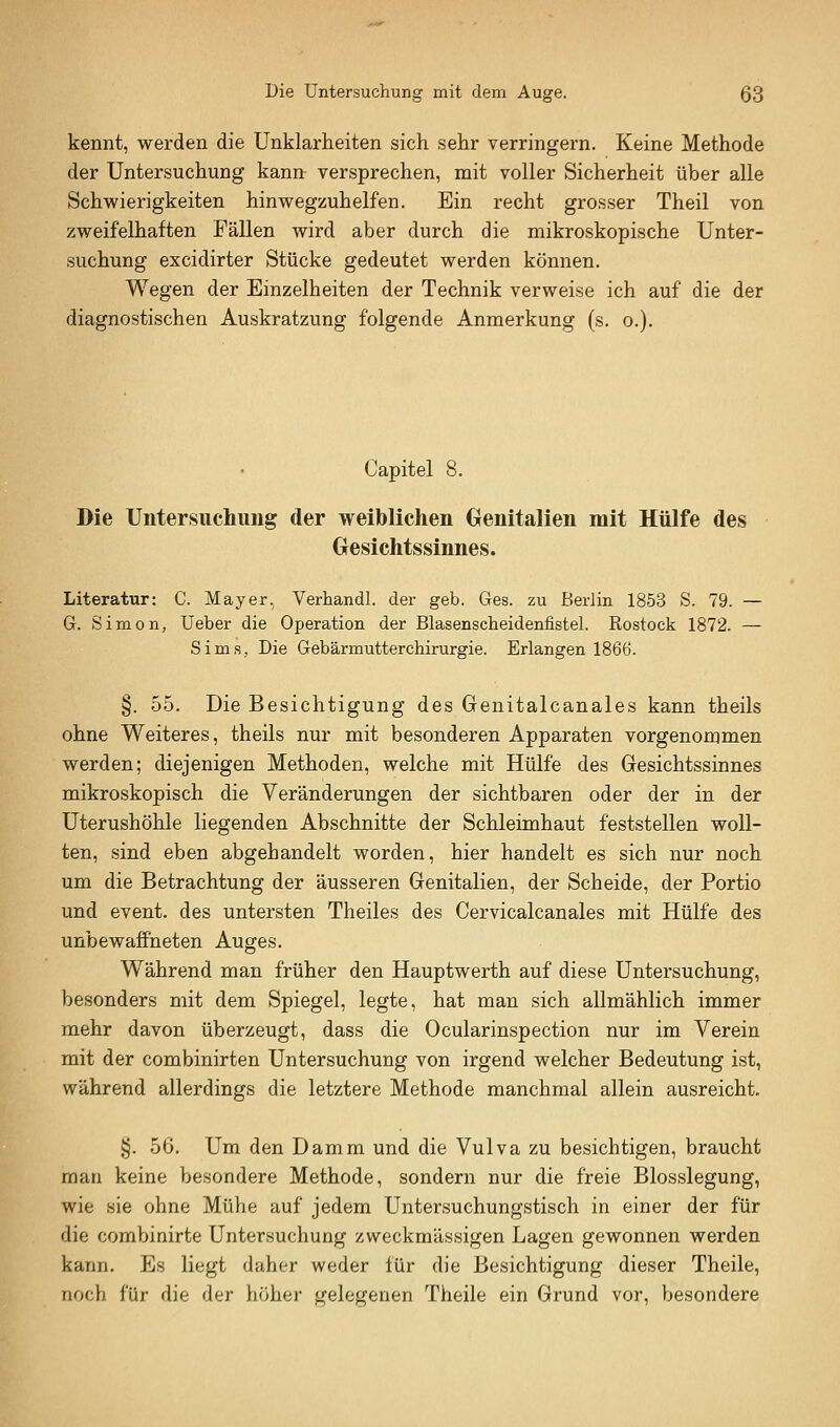 kennt, werden die Unklarheiten sich sehr verringern. Keine Methode der Untersuchung kann versprechen, mit voller Sicherheit über alle Schwierigkeiten hinwegzuhelfen. Ein recht grosser Theil von zweifelhaften Fällen wird aber durch die mikroskopische Unter- suchung excidirter Stücke gedeutet werden können. Wegen der Einzelheiten der Technik verweise ich auf die der diagnostischen Auskratzung folgende Anmerkung (s. o.). Capitel 8. Die Untersuchung der weiblichen Genitalien mit Hülfe des Gesichtssinnes. Literatur: C. Mayer.^ Verhandl. der geb. Ges. zu Berlin 1853 S. 79. — G. Simon, lieber die Operation der Blasenscheidenfistel. Rostock 1872. — Sims, Die Gebärmutterchirurgie. Erlangen 1866. §. 55. Die Besichtigung des Genitalcanales kann theils ohne Weiteres, theils nur mit besonderen Apparaten vorgenommen werden; diejenigen Methoden, welche mit Hülfe des Gesichtssinnes mikroskopisch die Veränderungen der sichtbaren oder der in der Uterushöhle liegenden Abschnitte der Schleimhaut feststellen woll- ten, sind eben abgehandelt worden, hier handelt es sich nur noch um die Betrachtung der äusseren Genitalien, der Scheide, der Portio und event. des untersten Theiles des Cervicalcanales mit Hülfe des unbewaffneten Auges. Während man früher den Hauptwerth auf diese Untersuchung, besonders mit dem Spiegel, legte, hat man sich allmählich immer mehr davon überzeugt, dass die Ocularinspection nur im Verein mit der combinirten Untersuchung von irgend welcher Bedeutung ist, während allerdings die letztere Methode manchmal allein ausreicht. §. 56. Um den Damm und die Vulva zu besichtigen, braucht man keine besondere Methode, sondern nur die freie Blosslegung, wie sie ohne Mühe auf jedem Untersuchungstisch in einer der für die combinirte Untersuchung zweckmässigen Lagen gewonnen werden kann. Es liegt daher weder für die Besichtigung dieser Theile, noch für die der höher gelegenen Theile ein Grund vor, besondere