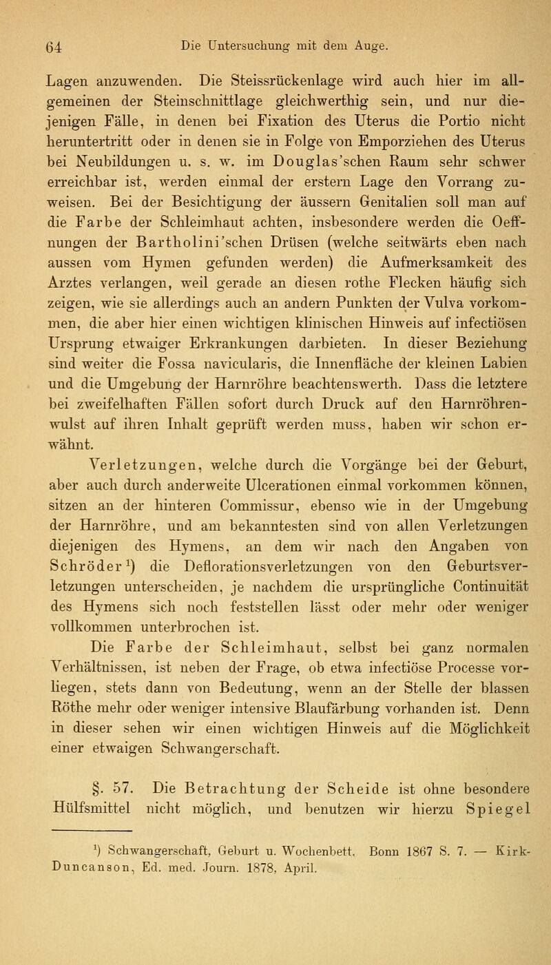 Lagen anzuwenden. Die Steissrückenlage wird aucli hier im all- gemeinen der Steinsclinittlage gleichwerthig sein, und nur die- jenigen Fälle, in denen bei Fixation des Uterus die Portio nicht heruntertritt oder in denen sie in Folge von Emporziehen des Uterus bei Neubildungen u. s. w. im Douglas'schen Raum sehr schwer erreichbar ist, werden einmal der erstem Lage den Vorrang zu- weisen. Bei der Besichtigung der äussern Genitalien soll man auf die Farbe der Schleimhaut achten, insbesondere werden die Oeflf- nungen der Bartholini'schen Drüsen (welche seitwärts eben nach aussen vom Hymen gefunden werden) die Aufmerksamkeit des Arztes verlangen, weil gerade an diesen rothe Flecken häufig sich zeigen, wie sie allerdings auch an andern Punkten der Vulva vorkom- men, die aber hier einen wichtigen klinischen Hinweis auf infectiösen Ursprung etwaiger Erkrankungen darbieten. In dieser Beziehung sind weiter die Fossa navicularis, die Innenfläche der kleinen Labien und die Umgebung der Harnröhre beachtenswerth. Dass die letztere bei zweifelhaften Fällen sofort durch Druck auf den Harnröhren- wulst auf ihren Inhalt geprüft werden muss, haben wir schon er- wähnt. Verletzungen, welche durch die Vorgänge bei der Geburt, aber auch durch anderweite Ulcerationen einmal vorkommen können, sitzen an der hinteren Commissur, ebenso wie in der Umgebung der Harm'öhre, und am bekanntesten sind von allen Verletzungen diejenigen des Hymens, an dem wir nach den Angaben von Schröder^) die Deflorationsverletzungen von den Geburtsver- letzungen unterscheiden, je nachdem die ursprüngliche Continuität des Hymens sich noch feststellen lässt oder mehr oder weniger vollkommen unterbrochen ist. Die Farbe der Schleimhaut, selbst bei ganz normalen Verhältnissen, ist neben der Frage, ob etwa infectiöse Processe vor- liegen, stets dann von Bedeutung, wenn an der Stelle der blassen Röthe mehr oder weniger intensive Blaufärbung vorhanden ist. Denn in dieser sehen wir einen wichtigen Hinweis auf die Möglichkeit einer etwaigen Schwangerschaft. §. 57. Die Betrachtung der Scheide ist ohne besondere Hülfsmittel nicht möglich, und benutzen wir hierzu Spiegel ^) Schwangerschaft, Geburt u. Wochenbett. Bonn 1867 S. 7. — Kirk- Duncanson, Ed. med. .Journ. 1878, April.