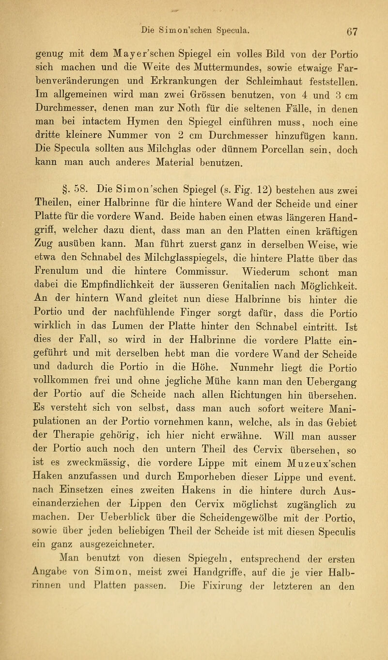Die Simon'schen Specula. ß7 genug mit dem Mayer'schen Spiegel ein volles Bild von der Portio sich machen und die Weite des Muttermundes, sowie etwaige Far- benveränderungen und Erkrankungen der Schleimhaut feststellen. Im allgemeinen wird man zwei Grössen benutzen, von 4 und 8 cm Durchmesser, denen man zur Noth für die seltenen Fälle, in denen man bei intactem Hymen den Spiegel einführen muss, noch eine dritte kleinere Nummer von 2 cm Durchmesser hinzufügen kann. Die Specula sollten aus Milchglas oder dünnem Porcellan sein, doch kann man auch anderes Material benutzen. §. 58. Die Simon'schen Spiegel (s. Fig. 12) bestehen aus zwei Theilen, einer Halbrinne für die hintere Wand der Scheide und einer Platte für die vordere Wand. Beide haben einen etwas längeren Hand- griff, welcher dazu dient, dass man an den Platten einen kräftigen Zug ausüben kann. Man führt zuerst ganz in derselben Weise, wie etwa den Schnabel des Milchglasspiegels, die hintere Platte über das Frenulum und die hintere Commissur. Wiederum schont man dabei die Empfindlichkeit der äusseren Genitalien nach Möghchkeit. An der hintern Wand gleitet nun diese Halbrinne bis hinter die Portio und der nachfühlende Finger sorgt dafür, dass die Portio wirklich in das Lumen der Platte hinter den Schnabel eintritt. Ist dies der Fall, so wird in der Halbrinne die vordere Platte ein- geführt und mit derselben hebt man die vordere Wand der Scheide und dadurch die Portio in die Höhe. Nunmehr liegt die Portio vollkommen frei und ohne jegliche Mühe kann man den Uebergang der Portio auf die Scheide nach allen Richtungen hin übersehen. Es versteht sich von selbst, dass man auch sofort weitere Mani- pulationen an der Portio vornehmen kann, welche, als in das Gebiet der Therapie gehörig, ich hier nicht erwähne. Will man ausser der Portio auch noch den untern Theil des Cervix übersehen, so ist es zweckmässig, die vordere Lippe mit einem Muzeux'schen Haken anzufassen und durch Emporheben dieser Lippe und event. nach Einsetzen eines zweiten Hakens in die hintere durch Aus- einanderziehen der Lippen den Cervix möglichst zugänglich zu machen. Der Ueberblick über die Scheidengewölbe mit der Portio, sowie über jeden beliebigen Theil der Scheide ist mit diesen Specuhs ein ganz ausgezeichneter. Man benutzt von diesen Spiegeln, entsprechend der ersten Angabe von Simon, meist zwei Handgriffe, auf die je vier Halb- rinnen und Platten passen. Die Fixirung der letzteren an den